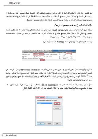 13 - ‫عشر‬ ‫السادس‬ ‫العدد‬
BIMarabia
‫نوع‬ ‫كل‬ ‫عن‬ ‫أكثر‬ ‫تفصيلي‬ ‫بشكل‬ ‫التحدث‬ ‫اآلن‬ ‫نستطيع‬ ،‫الريفيت‬ ‫برنامج‬ ‫في‬ ‫المتوافرة‬ ‫المتغيرات‬ ‫ألنواع‬ ‫عام‬ ‫تلخيص‬ ‫بعد‬
Project ‫نفسه‬ ‫المشروع‬ ‫بيئة‬ ‫في‬ ‫فقط‬ ‫متاحة‬ ‫متغيرات‬ ‫هناك‬ ‫أن‬ ‫نقول‬ ‫أن‬ ‫نستطيع‬ ‫مبدئي‬ ‫وبشكل‬ .‫البرنامج‬ ‫في‬ ‫وأهميته‬
.Family parameters ‫فقط‬ ‫العائلة‬ ‫تصميم‬ ‫بيئة‬ ‫في‬ ‫متاحة‬ ‫أخرى‬ ‫ومتغيرات‬ ،parameters
:Project parameters ‫المشروع‬ ‫متغيرات‬
‫خاصة‬ ‫تكون‬ ‫فقط‬ ‫المشروع‬ ‫بيئة‬ ‫في‬ ‫إنشاؤها‬ ‫يتم‬ ‫متغيرات‬ ‫فهي‬ ،local parameters ‫محلية‬ ‫متغيرات‬ ‫أنها‬ ‫القول‬ ‫يمكننا‬
Schedules ‫الجداول‬ ‫في‬ ‫إدراجها‬ ‫يمكن‬ ‫أننا‬ ‫كما‬ .‫أخرى‬ ‫عائالت‬ ‫أو‬ ‫مشاريع‬ ‫مع‬ ‫مشاركتها‬ ‫يمكن‬ ‫ال‬ ‫لذا‬ .‫الحالي‬ ‫بالمشروع‬
.Tags ‫التصنيفات‬ ‫في‬ ‫إظهارها‬ ‫أو‬ ‫استخدامها‬ ‫يمكننا‬ ‫ال‬ ‫ولكن‬
:‫التالي‬ ‫بالشكل‬ ‫كما‬ Manage ‫قائمة‬ ‫من‬ ‫للمشروع‬ ‫متغير‬ ‫عمل‬ ‫ويمكننا‬
‫عن‬ ‫معلومات‬ ‫يشمل‬ ،Structural foundation ‫كالقواعد‬ ‫إنشائي‬ ‫بعنصر‬ ‫خاص‬ ‫للمشروع‬ ‫متغير‬ ‫عمل‬ ‫يمكننا‬ :‫بسيط‬ ‫كمثال‬
‫مرتبط‬ ‫ليس‬ ‫(أي‬ text parameter ‫فقط‬ ‫نصي‬ ‫المتغير‬ ‫هذا‬ ‫يكون‬ ‫أن‬ ‫بشرط‬ ،major reinforcement ‫فيها‬ ‫الرئيسي‬ ‫التسليح‬
‫فهو‬ ‫وبهذا‬ Grouped in Identity Data ‫للعنصر‬ ‫التعريفية‬ ‫البيانات‬ ‫ضمن‬ ‫ويكون‬ ،)‫للعنصر‬ ‫الهندسي‬ ‫الشكل‬ ‫بمعادالت‬
.Type parameters ‫نوعي‬ ‫متغير‬
‫نافذة‬ ‫فتظهر‬ ،‫السابق‬ ‫الشكل‬ ‫في‬ ‫مسارها‬ ‫الظاهر‬ Project parameters ‫أداة‬ ‫على‬ ‫نضغط‬ ‫المواصفات‬ ‫بهذه‬ ‫متغير‬ ‫لعمل‬
:‫التالي‬ ‫بالشكل‬ ‫كما‬ Add ‫زر‬ ‫على‬ ‫الضغط‬ ‫خالل‬ ‫من‬ ‫جديد‬ ‫متغير‬ ‫إضافة‬ ‫خاللها‬ ‫من‬ ‫نستطيع‬ ‫صغيرة‬
 