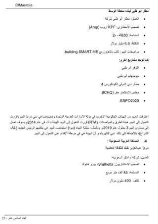 25 - ‫عشر‬ ‫السادس‬ ‫العدد‬
BIMarabia
‫الوسط‬ ‫محطة‬ ‫لبناء‬ ‫ظبي‬ ‫أبو‬ ‫مطار‬
• 	‫شركة‬ ‫ظبي‬ ‫أبو‬ ‫مطار‬ :‫العميل‬
• 	)Arup( ‫اروب‬ KPF :‫االستشاري‬ ‫تصميم‬
• 	2‫م‬ ‫036ألف‬ :‫المساحة‬
• 	‫دوالر‬ ‫مليار‬ 6.8 :‫التكلفة‬
• 	.building SMART ME ‫مع‬ ‫بالتعاون‬ ‫كتب‬ : ‫البيم‬ ‫مواصفات‬
:‫أخرى‬ ‫مشاريع‬ ‫توجد‬ ‫كما‬
• 	‫ظبي‬ ‫أبو‬ ‫اللوفر‬
• 	‫ظبي‬ ‫أبو‬ ‫جوجنهايم‬
• 	4 ‫الكونكورس‬ ‫الدولي‬ ‫دبي‬ ‫مطار‬
• 	.)ICHQ( ‫مقر‬ ‫االستثمار‬ ‫مجلس‬
• 	.EXPO2020
‫وقررت‬ ‫البيم‬ ‫مزايا‬ ‫دبي‬ ‫في‬ ‫وخصوصا‬ ‫المتحدة‬ ‫العربية‬ ‫اإلمارات‬ ‫دولة‬ ‫في‬ ‫األخرى‬ ‫الحكومية‬ ‫الهيئات‬ ‫من‬ ‫العديد‬ ‫اعترفت‬
‫تصل‬ ‫وسوف‬ ‫4102م‬ ‫عام‬ ‫في‬ ‫بدأت‬ ‫الهيئة‬ ،‫البيم‬ ‫إلى‬ ‫التحول‬ ‫قررت‬ )RTA( ‫والمواصالت‬ ‫الطرق‬ ‫هيئة‬ .‫البيم‬ ‫إلى‬ ‫التحول‬
-AL( ‫الجديد‬ ‫الرئيس‬ ‫مكتبهم‬ ‫في‬ ‫البيم‬ ‫استخدمت‬ )‫(ديوا‬ ‫المياه‬ ‫سلطة‬ ،‫وبالمثل‬ .‫9102م‬ ‫عام‬ ‫بحلول‬ 3 ‫البيم‬ ‫مستوى‬ ‫إلى‬
.‫البيم‬ ‫إلى‬ ‫التحول‬ ‫على‬ ‫اإلقدام‬ ‫مرحلة‬ ‫في‬ ‫هي‬ ‫الهيئة‬ ‫أن‬ ‫و‬ ‫للكهرباء‬ ‫دبي‬ ‫ذلك‬ ‫إلى‬ ‫باإلضافة‬ ،)‫الشراع‬
44 .: ‫السعودية‬ ‫العربية‬ ‫المملكة‬
‫العالمية‬ ‫للثقافة‬ ‫خالد‬ ‫عبدالعزيز‬ ‫مركز‬
‫السعودية‬ ‫أرامكو‬ ‫شركة‬ :‫العميل‬
• 	‫هابولد‬ ‫بورو‬ ،Snøhetta :‫االستشاريون‬ ‫تصميم‬
• 	‫مربع‬ ‫متر‬ ‫ألف‬ 45 :‫المساحة‬
• 	‫دوالر‬ ‫مليون‬ 400 ‫تكلف‬
 