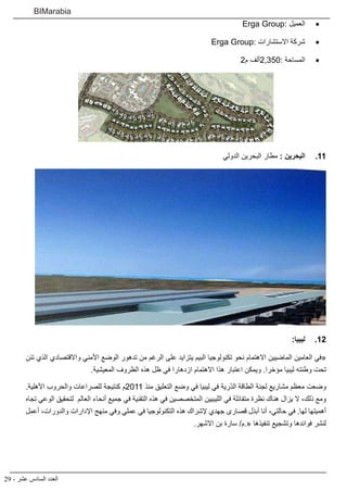 29 - ‫عشر‬ ‫السادس‬ ‫العدد‬
BIMarabia
• 	Erga Group: ‫العميل‬
• 	Erga Group: ‫االستشارات‬ ‫شركة‬
• 	2‫م‬ ‫:053,2ألف‬ ‫المساحة‬
1111‫الدولي‬ ‫البحرين‬ ‫مطار‬ : ‫البحرين‬
1212:‫ليبيا‬
‫تئن‬ ‫الذي‬ ‫واالقتصادي‬ ‫األمني‬ ‫الوضع‬ ‫تدهور‬ ‫من‬ ‫الرغم‬ ‫على‬ ‫يتزايد‬ ‫البيم‬ ‫تكنولوجيا‬ ‫نحو‬ ‫االهتمام‬ ‫الماضيين‬ ‫العامين‬ ‫«في‬
.‫المعيشية‬ ‫الظروف‬ ‫هذه‬ ‫ظل‬ ‫في‬ ‫ازدهارا‬ ‫االهتمام‬ ‫هذا‬ ‫اعتبار‬ ‫ويمكن‬ .‫مؤخرا‬ ‫ليبيا‬ ‫وطئته‬ ‫تحت‬
.‫األهلية‬ ‫والحروب‬ ‫للصراعات‬ ‫كنتيجة‬ ‫1102م‬ ‫منذ‬ ‫التعليق‬ ‫وضع‬ ‫في‬ ‫ليبيا‬ ‫في‬ ‫الذرية‬ ‫الطاقة‬ ‫لجنة‬ ‫مشاريع‬ ‫معظم‬ ‫وضعت‬
‫تجاه‬ ‫الوعي‬ ‫لتحقيق‬ ‫العالم‬ ‫أنحاء‬ ‫جميع‬ ‫في‬ ‫التقنية‬ ‫هذه‬ ‫في‬ ‫المتخصصين‬ ‫الليبيين‬ ‫في‬ ‫متفائلة‬ ‫نظرة‬ ‫هناك‬ ‫يزال‬ ‫ال‬ ،‫ذلك‬ ‫ومع‬
‫أعمل‬ ،‫والدورات‬ ‫اإلدارات‬ ‫منهج‬ ‫وفي‬ ‫عملي‬ ‫في‬ ‫التكنولوجيا‬ ‫هذه‬ ‫إلشراك‬ ‫جهدي‬ ‫قصارى‬ ‫أبذل‬ ‫أنا‬ ،‫حالتي‬ ‫في‬ .‫لها‬ ‫أهميتها‬
.‫االشهر‬ ‫بن‬ ‫سارة‬ /‫«.م‬ ‫تنفيذها‬ ‫وتشجيع‬ ‫فوائدها‬ ‫لنشر‬
 