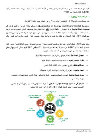 ‫عشر‬ ‫السادس‬ ‫العدد‬ - 36
BIMarabia
‫والبيئة‬ ‫الطاقة‬ ‫تصميمات‬ ‫في‬ ‫الريادة‬ ‫نظام‬ ‫الخضراء‬ ‫لألبنية‬ ‫العالمي‬ ‫التقييم‬ ‫نظام‬ ‫اصدار‬ ‫هو‬ ‫المجلس‬ ‫هذا‬ ‫به‬ ‫قام‬ ‫إنجاز‬ ‫أهم‬
.1998 ‫سنة‬ ‫نسخة‬ ‫كأول‬ )LEED(
‫؟‬ LEED ‫الليد‬ ‫نظام‬ ‫هو‬ ‫ما‬
: ‫االنكليزية‬ ‫باللغة‬ ‫جملة‬ ‫كلمات‬ ‫من‬ ‫األولى‬ ‫لألحرف‬ ‫كإختصار‬ LEED ‫يد‬ّ‫الل‬ ‫شهادة‬ ‫تسمية‬ ‫أتت‬
‫في‬ ‫الريادة‬ ‫نظام‬ « ‫العربية‬ ‫باللغة‬ ‫وترجمتها‬ )Leadership in Energy and Environmental Design(
‫لدرجة‬ ً‫ا‬‫تبع‬ ‫الخضراء‬ ‫المباني‬ ‫ف‬ّ‫ن‬‫ويص‬ ‫م‬ّ‫س‬‫يق‬ ‫النظام‬ ‫هذا‬ .‫يد‬ّ‫ل‬‫ال‬ ‫العربية‬ ‫باللغة‬ ‫اختصارا‬ ‫أو‬ « ‫والبيئة‬ ‫الطاقة‬ ‫تصميمات‬
‫للحصول‬ ‫يسعى‬ ‫أو‬ ‫حصل‬ ‫وقد‬ ‫إال‬ ‫للبيئة‬ ‫صديق‬ ‫مبنى‬ ‫أو‬ ‫مشروع‬ ‫نصادف‬ ‫ال‬ ‫قد‬ ‫أنه‬ ‫حيث‬ ،‫وأصناف‬ ‫مستويات‬ ‫لعدة‬ ‫إستدامتها‬
‫وعالية‬ ‫للبيئة‬ ‫مراعية‬ ٍ‫مبان‬ ‫وتشغيل‬ ‫إنشاء‬ ،‫تصميم‬ ‫مقياس‬ ‫بأنه‬ ‫دوليا‬ ‫به‬ ‫معترف‬ ‫نظام‬ ‫هو‬ .‫المستدام‬ ‫للبناء‬ LEED ‫شهادة‬ ‫على‬
.‫األداء‬
‫البناء‬ ‫معايير‬ ‫لتحقيق‬ ‫النقاط‬ ‫بجمع‬ ‫تقوم‬ ‫البناء‬ ‫مشاريع‬ ‫أن‬ ‫حيث‬ ،‫النقاط‬ ‫كسب‬ ‫أسلوب‬ ‫على‬ ‫أساسي‬ ‫بشكل‬ LEED ‫نظام‬ ‫يعتمد‬
‫تحقق‬ ‫أن‬ ‫المشاريع‬ ‫على‬ ‫يجب‬ LEED ‫في‬ ‫األساسية‬ ‫التصنيفات‬ ‫من‬ ‫تصنيف‬ ‫كل‬ ‫ضمن‬ ‫من‬ .LEED ‫لدى‬ ‫المحددة‬ ‫األخضر‬
:‫يلي‬ ‫ما‬ ‫التصنيفات‬ ‫هذه‬ ‫وتشمل‬ .‫نقاط‬ ‫على‬ ‫لتحصل‬ ‫مسبقة‬ ‫متطلبات‬
• 	.‫للبيئة‬ ‫صديقة‬ ‫تصميم‬ ‫واستراتيجيات‬ ‫مواقع‬ ‫اختيار‬ :‫المستدامة‬ ‫المواقع‬
• 	.‫عليها‬ ‫والحفاظ‬ ‫للمياه‬ ‫الرشيد‬ ‫االستخدام‬ :‫المياه‬ ‫استخدام‬ ‫كفاءة‬
• 	.‫المبنى‬ ‫لكامل‬ ‫الطاقة‬ ‫كفاءة‬ ‫تحسين‬ :‫الجوي‬ ‫والغالف‬ ‫الطاقة‬
• 	.‫بمسؤولية‬ ‫المواد‬ ‫واختيار‬ ‫النفايات‬ ‫إدارة‬ ‫تعزيز‬ :‫والموارد‬ ‫المواد‬
• 	‫واالستفادة‬ ‫اإلضاءة‬ ‫بشدة‬ ‫التحكم‬ ‫خالل‬ ‫من‬ ‫الداخلية‬ ‫البيئة‬ ‫وتحسين‬ ‫الملوثات‬ ‫من‬ ‫الحد‬ :‫الداخلية‬ ‫البيئية‬ ‫جودة‬
‫الشمس‬ ‫ضوء‬ ‫من‬
• 	‫في‬ ‫جديدة‬ ‫أفكار‬ ‫وخلق‬ ‫التصميم‬ ‫في‬ ‫اإلبداع‬ :‫المعنية‬ ‫للمناطق‬ ‫األولوية‬ ‫وإعطاء‬ ،‫التصميم‬ ‫في‬ ‫االبتكار‬
.‫المحلية‬ ‫الجغرافيا‬ ‫تراعي‬ ‫التي‬ LEED ‫شهادة‬ ‫تحقيق‬ ‫وتحفيز‬ ،‫البيئي‬ ‫التصميم‬
 