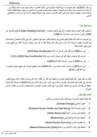 37 - ‫عشر‬ ‫السادس‬ ‫العدد‬
BIMarabia
‫من‬ ‫بالتأكد‬ ‫ثالث‬ ‫طرف‬ ‫يقوم‬ ‫بحيث‬ ،‫الخضراء‬ ‫األبنية‬ ‫في‬ ‫إختيارية‬ ‫كشهادة‬ ‫دوليا‬ ‫به‬ ‫معترف‬ ‫نظام‬ ‫هو‬LEED ‫نظام‬ ‫إن‬
‫كفاءة‬ ،‫الطاقة‬ ‫حفظ‬ :‫حيث‬ ‫من‬ ‫المبنى‬ ‫أداء‬ ‫لتحسين‬ ‫تهدف‬ ‫محددة‬ ‫ومعايير‬ ‫الستراتيجيات‬ ‫وفقا‬ ‫وبناؤه‬ ‫تصميمه‬ ‫تم‬ ‫البناء‬ ‫أن‬
‫قاطني‬ ‫راحة‬ ‫ومدى‬ ‫الموارد‬ ‫إدارة‬ ،‫الداخلية‬ ‫البيئة‬ ‫جود‬ ‫تحسين‬ ،‫الكربون‬ ‫أكسيد‬ ‫ثاني‬ ‫غاز‬ ‫انبعاث‬ ‫تخفيض‬ ،‫الماء‬ ‫استخدام‬
.‫المبنى‬
:‫يد‬ّ‫ل‬‫ال‬ ‫نظام‬ ‫بداية‬
‫عام‬ ‫في‬ ‫وذلك‬ )U.S Green Building Council( ‫الخضراء‬ ‫للمباني‬ ‫األمريكي‬ ‫المجلس‬ ‫قبل‬ ‫من‬ ‫اللييد‬ ‫فكرة‬ ‫تطوير‬ ‫تم‬
.‫8991م‬ ‫سنة‬ ‫منه‬ ‫نسخة‬ ‫أول‬ ‫اصدار‬ ‫تم‬ ‫لكن‬ ،‫3991م‬
‫بالمساهمة‬ ‫الخضراء‬ ‫لألبنية‬ ‫األمريكي‬ ‫المجلس‬ ‫يقوم‬ ‫حيث‬ ،‫للتقدم‬ ‫مواكبته‬ ‫هو‬ ‫المباني‬ ‫لتقييم‬ ‫كنظام‬ ‫يد‬ّ‫الل‬ ‫نظام‬ ‫مميزات‬ ‫أهم‬ ‫من‬
‫بنوده‬ ‫تطبيق‬ ‫في‬ ‫أكثر‬ ‫صرامة‬ ‫ويكتسب‬ ‫جديد‬ ‫هو‬ ‫ما‬ ‫لكل‬ ‫ًا‬‫ب‬‫مواك‬ ‫الليد‬ ‫يظل‬ ‫حتى‬ ،‫بأول‬ ً‫أول‬ ‫شروطه‬ ‫وتطوير‬ ‫تطويره‬ ‫في‬
.ً‫ة‬‫كامل‬ ‫أهدافه‬ ‫يحقق‬ ‫حتى‬
− 	.LEED New Construction V.1 ‫له‬ ٍ‫إصدار‬ ‫كأول‬ ‫يد‬ّ‫الل‬ ‫بدأ‬ ‫8991م‬ ‫عام‬ ‫في‬
− 	.V.2.2‫ثم‬ LEED New Construction V.2 ‫وهو‬ ‫أحدث‬ ٍ‫إصدار‬ ‫إلى‬ ‫يد‬ّ‫الل‬ ‫نظام‬ ‫تطوير‬ ‫تم‬ ‫ذلك‬ ‫بعد‬ ‫ثم‬
− 	.LEEDV.3 ‫الثالثة‬ ‫النسخة‬ ‫إصدار‬ ‫تم‬ 2009 ‫عام‬ ‫في‬
− 	‫الخضراء‬ ‫المباني‬ ‫جميع‬ ‫على‬ ‫ًّا‬‫ي‬‫إلزام‬ ‫َّق‬‫ب‬‫ُط‬‫ي‬‫س‬ ‫حيث‬ LEED V.4 ‫وهو‬ ‫نسخة‬ ‫أحدث‬ ‫إصدار‬ ‫تم‬ ‫3102م‬ ‫عام‬ ‫في‬
.2016 ‫أكتوبر‬ 31 ‫من‬
 
‫للتطور‬ ‫يرجع‬ ‫وذلك‬ .‫العالم‬ ‫مستوى‬ ‫على‬ ‫دولة‬ 135 ‫من‬ ‫أكثر‬ ‫في‬ ‫تطبيقه‬ ‫تم‬ ،‫المباني‬ ‫لتقييم‬ ‫كنظام‬ ‫الليد‬ ‫تطور‬ ‫مراحل‬ ‫خالل‬
ً‫تعديل‬ 21 ‫إضافة‬ ‫تم‬ LEED V.4 ‫في‬ ،‫المثال‬ ‫سبيل‬ ‫على‬ ،‫حيث‬ ،‫والمشاريع‬ ‫الظروف‬ ‫كل‬ ‫لتشمل‬ ‫يد‬ّ‫الل‬ ‫أنظمة‬ ‫في‬ ‫المستمر‬
‫المباني‬ ‫وكذلك‬ ‫والمدارس‬ ‫والمستشفيات‬ ‫للمخازن‬ ،‫والجديد‬ ‫القائم‬ ‫منها‬ ،‫المشاريع‬ ‫مختلف‬ ‫في‬ ‫السوق‬ ‫قطاعات‬ ‫في‬ ‫ا‬ً‫ف‬‫مختل‬
.‫أة‬َّ‫المجز‬
:‫يد‬ّ‫ل‬‫ال‬ ‫نظام‬ ‫أهداف‬
:‫خاللها‬ ‫من‬ ‫يعمل‬ ‫تأثيرية‬ ‫فئات‬ ‫سبعة‬ ‫له‬ ‫المباني‬ ‫لتقييم‬ ‫كنظام‬ ‫يد‬ّ‫الل‬
11 .)Climate Change( ‫المناخي‬ ‫التغير‬
22 .)Enhance Human Health and Well Being( ‫العامة‬ ‫الصحة‬ ‫تعزيز‬
33 .)Water Resources( ‫المياه‬ ‫مصادر‬ ‫على‬ ‫الحفاظ‬
44 .)Biodiversity( ‫البيولوجي‬ ‫التنوع‬ ‫على‬ ‫الحفاظ‬
55 .)Build Greener Economy( ‫أخضر‬ ٍ‫د‬‫إقتصا‬ ‫بناء‬
66 .)Material Resources Cycle(‫حياتها‬ ‫ودورة‬ ‫األولية‬ ‫المواد‬ ‫على‬ ‫الحفاظ‬
 