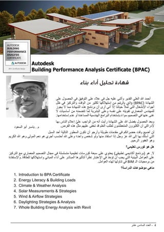 ‫عشر‬ ‫السادس‬ ‫العدد‬ - 4
BIMarabia
‫بناء‬ ‫أداء‬ ‫تحليل‬ ‫شهادة‬
‫على‬ ‫الحصول‬ ‫في‬ ‫التوفيق‬ ‫على‬ ‫عاله‬ ‫في‬ ‫جل‬ ‫عليه‬ ‫وأثني‬ ‫القدير‬ ‫العلي‬ ‫هللا‬ ‫أحمد‬
‫ظل‬ ‫في‬ ‫والتركيز‬ ‫الوقت‬ ‫من‬ ‫لكثير‬ ‫إستهالكها‬ ‫من‬ ‫بالرغم‬ ‫ي‬
‫ت‬�‫وال‬ )BPAC( ‫الشهادة‬
‫يجوز‬ ‫ال‬ ‫مما‬ ‫الشهادة‬ ‫هذه‬ ‫برنامج‬ ‫أن‬ ‫أرى‬ ‫أني‬ ‫إال‬ ‫حياتنا‬ ‫تمأل‬ ‫التي‬ ‫اإلنشغال‬ ‫أجواء‬
‫ال‬ ‫أساسيات‬ ‫من‬ ‫تتضمنه‬ ‫لما‬ ‫البشرية‬ ‫وعلى‬ ‫نفسه‬ ‫على‬ ‫تفويته‬ ‫المعماري‬ ‫للمهندس‬
.‫إستخدامها‬ ‫عدم‬ ‫أو‬ ‫المساعدة‬ ‫الهندسية‬ ‫البرامج‬ ‫بإستخدام‬ ً‫ء‬‫سوا‬ ‫التصميم‬ ‫في‬ ‫عنها‬ ‫غنى‬
‫بها‬ ‫الناس‬ ‫إعالم‬ َّ‫ي‬‫عل‬ ‫الواجب‬ ‫من‬ ‫أنه‬ ‫رأيت‬ ‫الشهادة‬ ‫على‬ ‫هللا‬ ‫بفضل‬ ‫الحصول‬ ‫وبعد‬
.‫الفرص‬ ‫هذه‬ ‫مثل‬ ‫عليهم‬ ‫تخفى‬ ‫قد‬ ‫العلم‬ ‫لطلب‬ ‫المتعطشون‬ ‫الكثيرون‬ ‫أن‬ ‫إلدراكي‬
‫السبل‬ ‫أحد‬ ‫التالية‬ ‫السطور‬ ‫تكون‬ ‫أن‬ ‫وأرجو‬ ‫طويلة‬ ‫مقدمات‬ ‫في‬ ‫حضراتكم‬ ‫وقت‬ ‫أضيع‬ ‫لن‬
‫الكريم‬ ‫هللا‬ ‫وهو‬ ‫المولى‬ ‫نعم‬ ‫هو‬ ‫أجري‬ ‫أحتسب‬ ‫هللا‬ ‫وعلى‬ ‫واحد؛‬ ‫شخص‬ ‫ولو‬ ‫منها‬ ‫استفاد‬ ‫إذا‬ ‫وجل‬ ‫عز‬ ‫هللا‬ ‫إلى‬ ‫بها‬ ‫أسلك‬ ‫التي‬
.‫الرحيم‬ ‫الغفور‬ ‫وهو‬
‫تعليمي؟‬ ‫كورس‬ ‫هو‬ ‫هل‬
‫التركيز‬ ‫مع‬ ‫المعماري‬ ‫التصميم‬ ‫مجال‬ ‫في‬ ‫متسلسلة‬ ‫تعليمية‬ ‫كورسات‬ ‫سبعة‬ ‫على‬ ‫يحتوي‬ )‫تطبيقي‬ ‫أكاديمي‬ ‫(برنامج‬ ‫هو‬ .‫ال‬
‫واإلستفادة‬ .‫للطاقة‬ ‫واستهالكها‬ ‫المباني‬ ‫أداء‬ ‫على‬ ‫المباشر‬ ‫لتأثيرها‬ ً‫ا‬‫نظر‬ ‫اإلعتبار‬ ‫في‬ ‫تؤخذ‬ ‫أن‬ ‫يجب‬ ‫التي‬ ‫البيئية‬ ‫العوامل‬ ‫على‬
.‫العوامل‬ ‫لهذه‬ ‫تناولها‬ ‫في‬ BIM ‫الـ‬ ‫برمجيات‬ ‫من‬
‫الدراسة؟‬ ‫موضوعات‬ ‫ماهي‬
1.	 Introduction to BPA Certificate
2.	 Energy Literacy & Building Loads
3.	 Climate & Weather Analysis
4.	 Solar Measurements & Strategies
5.	 Wind & Airflow Strategies
6.	 Daylighting Strategies & Analysis
7.	 Whole Building Energy Analysis with Revit
. ‫البناء‬ ‫معلومات‬ ‫نمذجة‬ ‫نضج‬ ‫:مؤشر‬ 13 ‫الحلقة‬
‫سكر‬ ‫د.بالل‬
‫السعود‬ ‫أبو‬ ‫ياسـر‬ . ‫م‬
 
