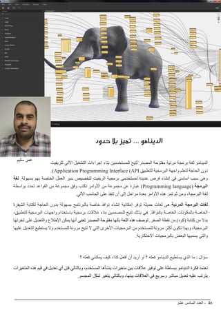 ‫عشر‬ ‫السادس‬ ‫العدد‬ - 46
BIMarabia
‫حدود‬ ‫بال‬ ‫تميز‬ ... ‫الدينامو‬
‫للريفيت‬ ‫اآللي‬ ‫التشغيل‬ ‫إجراءات‬ ‫بناء‬ ‫للمستخدمين‬ ‫تيح‬ُ‫ت‬ ‫المصدر‬ ‫مفتوحة‬ ‫مرئية‬ ‫برمجة‬ ‫لغة‬ ‫الدينامو‬
.)Application Programming Interface (API ‫للتطبيق‬ ‫البرمجية‬ ‫واجهة‬ ‫لتعلم‬ ‫الحاجة‬ ‫دون‬
‫لغة‬ .‫بسهولة‬ ‫بهم‬ ‫الخاصة‬ ‫العمل‬ ‫سير‬ ‫لتخصيص‬ ‫الريفيت‬ ‫برمجية‬ ‫لمستخدمي‬ ‫عديدة‬ ‫فرص‬ ‫إنشاء‬ ‫في‬ ‫أساسي‬ ‫سبب‬ ‫وهي‬
‫بواسطة‬ ‫تحدد‬ ‫القواعد‬ ‫من‬ ‫مجموعة‬ ‫وفق‬ ‫تكتب‬ ‫األوامر‬ ‫من‬ ‫مجموعة‬ ‫عن‬ ‫عبارة‬ )Programming language( ‫البرمجة‬
.‫اآللي‬ ‫الحاسب‬ ‫على‬ ‫تنفذ‬ ‫أن‬ ‫إلى‬ ‫مراحل‬ ‫بعدة‬ ‫األوامر‬ ‫هذه‬ ‫تمر‬ ‫ثم‬ ‫ومن‬ ،‫البرمجة‬ ‫لغة‬
‫الشيفرة‬ ‫لكتابة‬ ‫الحاجة‬ ‫بدون‬ ‫بسهولة‬ ‫بالبرنامج‬ ‫خاصة‬ ‫نوافذ‬ ‫إنشاء‬ ‫إمكانية‬ ‫توفر‬ ‫حديثة‬ ‫لغات‬ ‫هي‬ ‫المرئية‬ ‫البرمجة‬ ‫لغات‬
،‫للتطبيق‬ ‫البرمجية‬ ‫واجهات‬ ‫باستخدام‬ ‫برمجية‬ ‫عالقات‬ ‫بناء‬ ‫للمصممين‬ ‫تتيح‬ ‫بذلك‬ ‫هي‬ .‫بالنوافذ‬ ‫الخاصة‬ ‫بالمكونات‬ ‫الخاصة‬
‫شفرتها‬ ‫على‬ ‫والتعديل‬ ‫اإلطالع‬ ‫يمكن‬ ‫أنها‬ ‫تعني‬ ‫المصدر‬ ‫مفتوحة‬ ‫بأنها‬ ‫اللغة‬ ‫هذه‬ ‫توصف‬ .‫الصفر‬ ‫نقطة‬ ‫من‬ )‫(كود‬ ‫كتابة‬ ‫من‬ ‫بدال‬
‫عليها‬ ‫التعديل‬ ‫يستطيع‬ ‫وال‬ ‫للمستخدم‬ ‫مرونة‬ ‫تتيح‬ ‫ال‬ ‫التي‬ ‫األخرى‬ ‫البرمجيات‬ ‫من‬ ‫للمستخدم‬ ‫مرونة‬ ‫أكثر‬ ‫تكون‬ ‫وبهذا‬ ،‫البرمجية‬
.‫االحتكارية‬ ‫بالبرمجيات‬ ‫البعض‬ ‫يسميها‬ ‫والتي‬
‫؟‬ ‫فعله‬ ‫يمكنني‬ ‫كيف‬ ،‫كذا‬ ‫أفعل‬ ‫أن‬ ‫أريد‬ ‫أو‬ ‫؟‬ ‫فعله‬ ‫الدينامو‬ ‫يستطيع‬ ‫الذي‬ ‫ما‬ : ‫سؤال‬
‫المتغيرات‬ ‫هذه‬ ‫قيم‬ ‫في‬ ‫تعديل‬ ‫أي‬ ‫فإن‬ ‫وبالتالي‬ ،‫المستخدم‬ ‫ينشأها‬ ‫متغيرات‬ ‫بين‬ ‫عالقات‬ ‫توفير‬ ‫على‬ ‫ببساطة‬ ‫الدينامو‬ ‫فكرة‬ ‫تعتمد‬
.‫المجسم‬ ‫شكل‬ ‫يتغير‬ ‫وبالتالي‬ ،‫بينها‬ ‫العالقات‬ ‫في‬ ‫وسريع‬ ‫مباشر‬ ‫تعديل‬ ‫عليه‬ ‫يترتب‬
‫سليم‬ ‫عمر‬
 