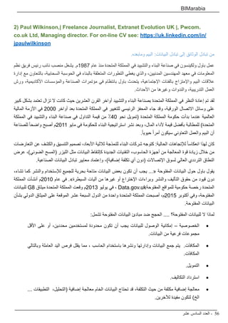 ‫عشر‬ ‫السادس‬ ‫العدد‬ - 56
BIMarabia
2) Paul Wilkinson,| Freelance Journalist, Extranet Evolution UK |, Pwcom.
co.uk Ltd, Managing director. For on-line CV see: https://uk.linkedin.com/in/
jpaulwilkinson
.‫ومابعده‬ ‫البيم‬ :‫البيانات‬ ‫تبادل‬ ‫إلى‬ ‫الوثائق‬ ‫تبادل‬ ‫من‬
‫نظم‬ ‫فريق‬ ‫رئيس‬ ‫نائب‬ ‫منصب‬ ‫يشغل‬ .‫7891م‬ ‫عام‬ ‫منذ‬ ‫المتحدة‬ ‫المملكة‬ ‫في‬ ‫والتشييد‬ ‫البناء‬ ‫صناعة‬ ‫في‬ ‫ولكينسون‬ ‫باول‬ ‫عمل‬
‫إدارة‬ ‫مع‬ ‫بالتعاون‬ ،‫السحابية‬ ‫الحوسبة‬ ‫في‬ ‫بالبناء‬ ‫المتعلقة‬ ‫التطورات‬ ‫يغطي‬ ‫والذي‬ ،‫المدنيين‬ ‫المهندسين‬ ‫معهد‬ ‫في‬ ‫المعلومات‬
‫ورش‬ ،‫األكاديمية‬ ‫والمؤسسات‬ ‫الصناعة‬ ‫مؤتمرات‬ ‫في‬ ‫بانتظام‬ ‫باول‬ ‫يتحدث‬ ،‫اإلجتماعية‬ ‫بالفئات‬ ‫واإلمتزاج‬ ‫البيم‬ ‫عالقات‬
.‫األحداث‬ ‫من‬ ‫وغيرها‬ ‫والندوات‬ ،‫التدريبية‬ ‫العمل‬
‫كبير‬ ‫بشكل‬ ‫تعتمد‬ ‫تزال‬ ‫ال‬ ‫كانت‬ ‫حيث‬ ‫العشرين‬ ‫القرن‬ ‫أواخر‬ ‫والتشييد‬ ‫البناء‬ ‫بصناعة‬ ‫المتحدة‬ ‫المملكة‬ ‫في‬ ‫النظر‬ ‫إعادة‬ ‫تم‬ ‫لقد‬
‫المالية‬ ‫األزمة‬ ‫في‬ 2000 ‫أواخر‬ ‫بعد‬ ‫المتحدة‬ ‫المملكة‬ ‫في‬ ‫للتغيير‬ ‫الرئيسي‬ ‫المحفز‬ ‫جاء‬ ‫وقد‬ ،‫الورقية‬ ‫االتصال‬ ‫وسائل‬ ‫على‬
‫المملكة‬ ‫في‬ ‫والتشييد‬ ‫البناء‬ ‫صناعة‬ ‫في‬ ‫التداول‬ ‫قيمة‬ ‫من‬ ٪40 ‫نحو‬ ‫(تمويل‬ ‫المتحدة‬ ‫المملكة‬ ‫حكومة‬ ‫بدأت‬ ‫عندما‬ ‫العالمية‬
‫للصناعة‬ ً‫ا‬‫واضح‬ ‫أصبح‬ ‫1102م‬ ‫مايو‬ ‫في‬ ‫للحكومة‬ ‫البناء‬ ‫استراتيجية‬ ‫نشر‬ ‫وبعد‬ ،‫المال‬ ‫ألداء‬ ‫قيمة‬ ‫بأفضل‬ ‫للمطالبة‬ )‫المتحدة‬
.ً‫ا‬‫حيوي‬ ً‫ا‬‫أمر‬ ‫سيكون‬ ‫التعاوني‬ ‫والعمل‬ ‫البيم‬ ‫أن‬
‫التعارضات‬ ‫عن‬ ‫والكشف‬ ‫التنسيق‬ ‫تصميم‬ ،‫األبعاد‬ ‫ثالثية‬ ‫للنمذجة‬ ‫البناء‬ ‫شركات‬ ‫كتوجه‬ :‫الحالية‬ ‫لإلتجاهات‬ ً‫ا‬‫انعكاس‬ ‫لهذا‬ ‫كان‬
‫عرض‬ ،)‫الضوئي‬ ‫(المسح‬ ‫الليزر‬ ‫مثل‬ ‫البيانات‬ ‫كإلتقاط‬ ‫الجديدة‬ ‫التقنيات‬ ،‫الحاسوب‬ ‫أجهزة‬ ‫من‬ ‫المعالجة‬ ‫قوة‬ ‫زيادة‬ ‫خالل‬ ‫من‬
.‫الصناعية‬ ‫البيانات‬ ‫تبادل‬ ‫معايير‬ ‫وإعتماد‬ ،)‫إضافية‬ ‫تكلفة‬ ‫أي‬ ‫(دون‬ ‫اإلتصاالت‬ ‫لسوق‬ ‫العالي‬ ‫الترددي‬ ‫النطاق‬
،‫تشاء‬ ‫كما‬ ‫والنشر‬ ‫لإلستخدام‬ ‫للجميع‬ ‫بحرية‬ ‫متاحة‬ ‫البيانات‬ ‫بعض‬ ‫تكون‬ ‫أن‬ ‫يجب‬ ...« ‫المفتوحة‬ ‫البيانات‬ ‫حول‬ ‫باول‬ ‫يقول‬
‫المملكة‬ ‫أنشأت‬ ‫0102م‬ ‫عام‬ ‫في‬ .»‫السيطرة‬ ‫آليات‬ ‫من‬ ‫غيرها‬ ‫أو‬ ‫اإلختراع‬ ‫وبراءات‬ ‫والنشر‬ ‫التأليف‬ ‫حقوق‬ ‫من‬ ‫قيود‬ ‫دون‬
‫للبيانات‬ G8 ‫ميثاق‬ ‫المتحدة‬ ‫المملكة‬ ‫وقعت‬ ‫3102م‬ ‫يوليو‬ ‫في‬ ، Data.gov.uk‫المفتوحة‬ ‫للمواقع‬ ‫حكومية‬ ‫رخصة‬ ‫المتحدة‬
‫بشأن‬ ‫الدولي‬ ‫الميثاق‬ ‫على‬ ‫الموقعة‬ ‫عشر‬ ‫السبعة‬ ‫الدول‬ ‫من‬ ‫واحدة‬ ‫المتحدة‬ ‫المملكة‬ ‫أصبحت‬ ،‫5102م‬ ‫أكتوبر‬ ‫وفي‬ ،‫المفتوحة‬
.‫المفتوحة‬ ‫البيانات‬
:‫تشمل‬ ‫المفتوحة‬ ‫البيانات‬ ‫مبادئ‬ ‫ضد‬ ‫الحجج‬ .... ‫المفتوحة؟‬ ‫للبيانات‬ ‫ال‬ ‫لماذا‬
• 	‫األقل‬ ‫على‬ ‫أو‬ ،‫محددين‬ ‫لمستخدمين‬ ‫محدودة‬ ‫تكون‬ ‫أن‬ ‫يجب‬ ‫للبيانات‬ ‫الوصول‬ ‫إمكانية‬ – ‫الخصوصية‬
.‫البيانات‬ ‫من‬ ‫فرعية‬ ‫مجموعات‬
• 	‫وبالتالي‬ ‫العاملة‬ ‫اليد‬ ‫فرص‬ ‫يقلل‬ ‫مما‬ ، ‫الحاسب‬ ‫باستخدام‬ ‫ونشرها‬ ‫وإدارتها‬ ‫البيانات‬ ‫جمع‬ ‫يتم‬ .‫المكافآت‬
.‫المكافآت‬
• 	.‫التمويل‬
• 	.‫التكاليف‬ ‫استرداد‬
• 	... ‫التطبيقات‬ ،‫(التحليل‬ ‫إضافية‬ ‫معالجة‬ ‫الخام‬ ‫البيانات‬ ‫تحتاج‬ ‫قد‬ ،‫التكلفة‬ ‫حيث‬ ‫من‬ ‫مكثفة‬ ‫إضافية‬ ‫معالجة‬
.‫لآلخرين‬ ‫مفيدة‬ ‫لتكون‬ )‫الخ‬
 