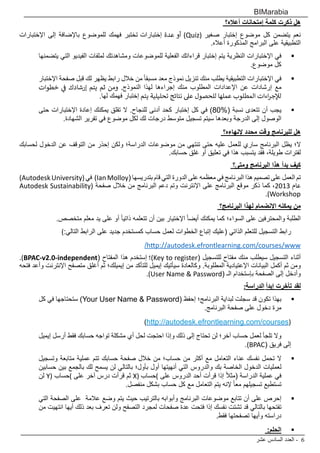 ‫عشر‬ ‫السادس‬ ‫العدد‬ - 6
BIMarabia
‫أعاله؟‬ ‫إمتحانات‬ ‫كلمة‬ ‫ذكرت‬ ‫هل‬
‫اإلختبارات‬ ‫إلى‬ ‫باإلضافة‬ ‫للموضوع‬ ‫فهمك‬ ‫تختبر‬ ‫إختبارات‬ ‫عدة‬ ‫أو‬ )Quiz( ‫صغير‬ ‫إختبار‬ ‫موضوع‬ ‫كل‬ ‫يتضمن‬ ‫نعم‬
.‫أعاله‬ ‫المذكورة‬ ‫البرامج‬ ‫على‬ ‫التطبيقية‬
 	‫يتضمنها‬ ‫التي‬ ‫الفيديو‬ ‫لملفات‬ ‫ومشاهدتك‬ ‫للموضوعات‬ ‫الفعلية‬ ‫قراءاتك‬ ‫إختبار‬ ‫يتم‬ ‫النظرية‬ ‫اإلختبارات‬ ‫في‬
.‫موضوع‬ ‫كل‬
 	‫اإلختبار‬ ‫صفحة‬ ‫قبل‬ ‫لك‬ ‫يظهر‬ ‫رابط‬ ‫خالل‬ ‫من‬ ً‫ا‬‫مسبق‬ ‫معد‬ ‫نموذج‬ ‫تنزيل‬ ‫منك‬ ‫يطلب‬ ‫التطبيقية‬ ‫اإلختبارات‬ ‫في‬
‫خطوات‬ ‫ي‬
‫ف‬
� ‫إرشادك‬ ‫يتم‬ ‫ثم‬ ‫ومن‬ .‫النموذج‬ ‫لهذا‬ ‫إجراءها‬ ‫منك‬ ‫المطلوب‬ ‫اإلعدادات‬ ‫عن‬ ‫إرشادات‬ ‫مع‬
.‫لها‬ ‫فهمك‬ ‫إختبار‬ ‫يتم‬ ‫تحليلية‬ ‫نتائج‬ ‫عىل‬ ‫للحصول‬ ‫عملها‬ ‫المطلوب‬ ‫اءات‬‫ر‬‫لإلج‬
 	‫حتى‬ ‫اإلختبارات‬ ‫إعادة‬ ‫يمكنك‬ ‫تقلق‬ ‫ال‬ .‫للنجاح‬ ‫أدنى‬ ‫كحد‬ ‫إختبار‬ ‫كل‬ ‫في‬ )80%( ‫نسبة‬ ‫تتعدى‬ ‫أن‬ ‫يجب‬
.‫الشهادة‬ ‫تقرير‬ ‫في‬ ‫موضوع‬ ‫لكل‬ ‫لك‬ ‫درجات‬ ‫متوسط‬ ‫تسجيل‬ ‫سيتم‬ ‫وبعدها‬ ‫الدرجة‬ ‫إلى‬ ‫الوصول‬
‫إلنهاءه؟‬ ‫محدد‬ ‫وقت‬ ‫للبرنامج‬ ‫هل‬
‫لحسابك‬ ‫الدخول‬ ‫عن‬ ‫التوقف‬ ‫من‬ ‫إحذر‬ ‫ولكن‬ ‫الدراسة؛‬ ‫موضوعات‬ ‫من‬ ‫تنتهي‬ ‫حتى‬ ‫عليه‬ ‫للعمل‬ ‫ساري‬ ‫البرنامج‬ ‫يظل‬ ‫ال؛‬
.‫حسابك‬ ‫غلق‬ ‫أو‬ ‫تعليق‬ ‫في‬ ‫هذا‬ ‫يتسبب‬ ‫فقد‬ ،‫طويلة‬ ‫لفترات‬
‫ومتى؟‬ ‫البرنامج‬ ‫هذا‬ ‫بدأ‬ ‫كيف‬
)AutodeskUniversity(‫في‬ )IanMolloy( ‫بتدريسها‬ ‫قام‬ ‫التي‬ ‫الدورة‬ ‫على‬ ‫معظمه‬ ‫في‬ ‫البرنامج‬ ‫هذا‬ ‫تصميم‬ ‫على‬ ‫العمل‬ ‫تم‬
Autodesk Sustainability( ‫صفحة‬ ‫خالل‬ ‫من‬ ‫البرنامج‬ ‫دعم‬ ‫وتم‬ ‫اإلنترنت‬ ‫على‬ ‫البرنامج‬ ‫موقع‬ ‫ذكر‬ ‫كما‬ ،2013 ‫عام‬
.)Workshop
‫البرنامج؟‬ ‫لهذا‬ ‫اإلنضمام‬ ‫يمكنه‬ ‫من‬
.‫متخصص‬ ‫معلم‬ ‫يد‬ ‫على‬ ‫أو‬ ً‫ا‬‫ذاتي‬ ‫تتعلمه‬ ‫أن‬ ‫بين‬ ‫اإلختيار‬ ً‫ا‬‫أيض‬ ‫يمكنك‬ ‫كما‬ ‫السواء؛‬ ‫على‬ ‫والمحترفين‬ ‫الطلبة‬
):‫التالي‬ ‫الرابط‬ ‫على‬ ‫جديد‬ ‫كمستخدم‬ ‫حساب‬ ‫لعمل‬ ‫الخطوات‬ ‫إتباع‬ ‫(عليك‬ ‫الذاتي‬ ‫للتعلم‬ ‫التسجيل‬ ‫رابط‬
/http://autodesk.efrontlearning.com/courses/www
.)BPAC-v2.0-independent( ‫المفتاح‬ ‫هذا‬ ‫إستخدم‬ ‫)؛‬Key to register( ‫للتسجيل‬ ‫مفتاح‬ ‫منك‬ ‫سيطلب‬ ‫التسجيل‬ ‫أثناء‬
‫فتحه‬ ‫وأعد‬ ‫اإلنترنت‬ ‫متصفح‬ ‫أغلق‬ ‫ثم‬ ‫إيميلك؛‬ ‫من‬ ‫للتأكد‬ ‫إيميل‬ ‫سيأتيك‬ ‫وكالعادة‬ .‫المطلوبة‬ ‫اإلعتيادية‬ ‫البيانات‬ ‫أكمل‬ ‫ثم‬ ‫ومن‬
.)User Name & Password( ‫الـ‬ ‫بإستخدام‬ ‫الصفحة‬ ‫إلى‬ ‫وأدخل‬
:‫الدراسة‬ ‫إبدأ‬ ‫تأخرت‬ ‫لقد‬
 	‫كل‬ ‫في‬ ‫ستحتاجها‬ )Your User Name & Password( ‫إحفظ‬ ‫البرنامج؛‬ ‫لبداية‬ ‫سجلت‬ ‫قد‬ ‫تكون‬ ‫بهذا‬
.‫البرنامج‬ ‫صفحة‬ ‫على‬ ‫دخول‬ ‫مرة‬
)http://autodesk.efrontlearning.com/courses(
‫إيميل‬ ‫أرسل‬ ‫فقط‬ ‫حسابك‬ ‫تواجه‬ ‫مشكلة‬ ‫أي‬ ‫لحل‬ ‫احتجت‬ ‫وإذا‬ ‫ذلك‬ ‫إلى‬ ‫تحتاج‬ ‫لن‬ ‫آخر؛‬ ‫حساب‬ ‫لعمل‬ ‫تلجأ‬ ‫وال‬ 	
.)BPAC( ‫فريق‬ ‫إلى‬
 	‫وتسجيل‬ ‫متابعة‬ ‫عملية‬ ‫تتم‬ ‫حسابك‬ ‫صفحة‬ ‫خالل‬ ‫من‬ ‫حساب؛‬ ‫من‬ ‫أكثر‬ ‫مع‬ ‫التعامل‬ ‫عناء‬ ‫نفسك‬ ‫تحمل‬ ‫ال‬
‫حسابين‬ ‫بين‬ ‫بالجمع‬ ‫لك‬ ‫يسمح‬ ‫لن‬ ‫بالتالي‬ ‫بأول؛‬ ‫أول‬ ‫أنهيتها‬ ‫التي‬ ‫والدروس‬ ‫بك‬ ‫الخاصة‬ ‫الدخول‬ ‫لعمليات‬
‫لن‬ Y( ‫)حساب‬ ‫على‬ ‫آخر‬ ‫درس‬ ‫قرأت‬ ‫ثم‬ X( ‫)حساب‬ ‫على‬ ‫الدروس‬ ‫أحد‬ ‫قرأت‬ ‫إذا‬ ً‫ال‬‫(مث‬ ‫الدراسة‬ ‫عملية‬ ‫في‬
.‫منفصل‬ ‫بشكل‬ ‫حساب‬ ‫كل‬ ‫مع‬ ‫التعامل‬ ‫يتم‬ ‫إلنه‬ ً‫ا‬‫مع‬ ‫تسجيلهم‬ ‫تستطيع‬
 	‫التي‬ ‫الصفحة‬ ‫على‬ ‫عالمة‬ ‫وضع‬ ‫يتم‬ ‫حيث‬ ‫بالترتيب‬ ‫وأبوابه‬ ‫البرنامج‬ ‫موضوعات‬ ‫تتابع‬ ‫أن‬ ‫على‬ ‫إحرص‬
‫من‬ ‫انتهيت‬ ‫أيها‬ ‫ذلك‬ ‫بعد‬ ‫تعرف‬ ‫ولن‬ ‫التصفح‬ ‫لمجرد‬ ‫صفحات‬ ‫عدة‬ ‫فتحت‬ ‫إذا‬ ‫نفسك‬ ‫تشتت‬ ‫قد‬ ‫بالتالي‬ ‫تفتحها‬
.‫فقط‬ ‫تصفحتها‬ ‫وأيها‬ ‫دراسته‬
 	:‫الحلم‬
 