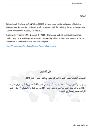 ‫عشر‬ ‫السادس‬ ‫العدد‬ - 64
BIMarabia
:‫المراجع‬
Oti, A., Kurul, E., Cheung, F., & Tah, J. (2016). A framework for the utilization of Building
Management System data in building information models for building design and operation.
.Automation in Construction, 72, 195-210
Xuesong, L., Eybpoosh, M., & Akinci, B. (2012). Developing as-built building information
model using construction process history captured by a laser scanner and a camera. Paper
.presented at the construction research congress
https://onuma.com/products/OnumaPlanningSystem.php
‫االخبار‬ ‫أخر‬
2020 ‫عام‬ ‫بحلول‬ ‫النقل‬ ‫مشاريع‬ ‫في‬ ‫الزاميا‬ ‫البيم‬ ‫تجعل‬ ‫االلمانية‬ ‫الحكومة‬
‫عام‬ ‫حتى‬ ‫تجري‬ ‫التي‬ ‫التحضيرية‬ ‫المرحلة‬ ‫من‬ ‫بدءا‬ ‫متتالية‬ ‫خطوات‬ ‫ثالث‬ ‫في‬ ‫البيم‬ ‫تنفيذ‬ ‫وسيتم‬
‫البيم‬ ‫يكون‬ ‫أن‬ ‫المتوقع‬ ‫من‬ ‫ذلك‬ ‫وبعد‬ ،2020 ‫عام‬ ‫حتى‬ ‫تجري‬ ‫التجريبية‬ ‫المرحلة‬ ‫ثم‬ ،2017
.‫الجديدة‬ ‫المشاريع‬ ‫لجميع‬ ‫إلزاميا‬
 