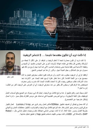 ‫عشر‬ ‫السادس‬ ‫العدد‬ - 8
BIMarabia
‫الريفيت‬ ‫تتعلم‬ ‫ال‬ .... ‫ناجحا‬ ‫مهندسا‬ ‫تكون‬ ‫أن‬ ‫تريد‬ ‫كنت‬ ‫إذا‬
‫من‬ ‫تجعله‬ ‫ال‬ ‫األقل‬ ‫على‬ ‫أو‬ ‫تتوقف‬ ‫و‬ ‫الريفيت‬ ‫تتعلم‬ ‫ال‬ ‫ناجحا‬ ‫معماريا‬ ‫تكون‬ ‫أن‬ ‫تريد‬ ‫كنت‬ ‫إذا‬
‫للمهندس‬ ‫أن‬ .‫تعلمها‬ ‫المهندس‬ ‫على‬ ‫أخرى‬ ‫أولويات‬ ‫فهناك‬ ،‫تعلمه‬ ‫في‬ ‫وقتك‬ ‫كل‬ ‫وتقضي‬ ‫أولوياتك‬
‫فهو‬ ‫ذلك‬ ‫من‬ ‫أوسع‬ ‫مهام‬ ‫لديه‬ ‫إنما‬ ‫األلي‬ ‫الحاسب‬ ‫بإستخدام‬ ‫مبنى‬ ‫نمذجة‬ ‫فقط‬ ‫ليس‬ ‫األساسية‬ ‫وظيفته‬
. ‫الناجح‬ ‫المهندس‬ ‫هو‬ ‫هذا‬ ‫أن‬ ‫وأكرر‬ ، ‫أسهل‬ ‫الحياة‬ ‫جعل‬ ‫و‬ ‫المشاكل‬ ‫حل‬ ‫عن‬ ‫مسؤول‬
‫ألنه‬ ‫به‬ ‫للعمل‬ ‫محترفين‬ ‫تطلب‬ ‫كثيرة‬ ‫شركات‬ ‫وأن‬ ،‫االيام‬ ‫هذه‬ ‫مطلوب‬ ‫الريفيت‬ ‫أن‬ ‫الرأي‬ ‫أوافقك‬
‫نجد‬ ‫االنترنت‬ ‫عبر‬ ‫البحث‬ ‫فعند‬ ،‫أوسع‬ ‫نظرة‬ ‫ننظر‬ ‫دعنا‬ ‫لكن‬ .‫القادمة‬ ‫اللعبة‬ ‫من‬ ‫جزء‬ ‫سيصبح‬
‫محترف‬ ‫وليس‬ ‫متدرب‬ ‫أنك‬ ‫البحث‬ ‫لكلمات‬ ‫أضفت‬ ‫إذا‬ ‫لكن‬ ،‫ريفيت‬ ‫موظفين‬ ‫تطلب‬ ‫الشركات‬ ‫مئات‬
،‫الطلب‬ ‫من‬ ‫أكبر‬ ‫الريفيت‬ ‫على‬ ‫العرض‬ ‫أن‬ ‫أي‬ ،‫الريفيت‬ ‫محترفي‬ ‫عدد‬ ‫من‬ ‫بكثير‬ ‫أقل‬ ‫وسيكون‬ ‫كثيرا‬ ‫الرقم‬ ‫هذا‬ ‫فسينخفض‬
‫؟‬ ‫الحل‬ ‫ما‬ ‫إذن‬
‫العمل‬ ‫أصحاب‬ ‫يدفع‬ ‫الجميع‬ ‫عن‬ ‫يميزك‬ ‫شيء‬ ‫لك‬ ‫إجعل‬ .‫الريفيت‬ ‫مع‬ ‫تتكامل‬ ‫برامج‬ ‫عدة‬ ‫أو‬ ‫تطبيق‬ ‫وإتقن‬ ‫تميز‬ ،‫بسيط‬ ‫الحل‬
‫أعمال‬ ‫إدارة‬ - ‫مميز‬ ‫بشكل‬ ‫أفكارك‬ ‫عرض‬ ‫على‬ ‫تساعدك‬ ‫التي‬ ‫التقديمية‬ ‫العروض‬ ‫برامج‬ - ‫اإلنجليزية‬ ‫اللغة‬ :‫مثل‬ ،‫لتوظيفك‬
.)‫التخصص‬ ‫عن‬ ‫بعيدا‬ ‫عام‬ ‫(بشكل‬
‫إظهار‬ ‫لعمل‬ Lumion‫أو‬ V-ray ‫عبر‬ ‫قوي‬ ‫ريندر‬ ‫لعمل‬ ‫3الماكس‬DMax ‫تطبيق‬ ‫تضيف‬ ‫أن‬ ‫فيمكن‬ ‫معماري‬ ‫أنك‬ ‫لو‬
‫النهائي‬ ‫المشروع‬ ‫مخططات‬ ‫إلظهار‬ ‫والفوتوشوب‬ ‫الريفيت‬ ‫مع‬ ‫تتكامل‬ ‫البرامج‬ ‫هذه‬ .‫لمشروعك‬ ‫مبهر‬ ‫وعرض‬ ‫قوي‬ ‫حركي‬
Robot – ‫مثل‬ ‫إنشائي‬ ‫تحليل‬ ‫برمجيات‬ ‫تعلم‬ ‫فيمكنك‬ ،‫إنشائي‬ ‫مهندس‬ ‫كنت‬ ‫إذا‬ ‫أما‬ .‫الدقة‬ ‫عالية‬ ‫وصور‬ ‫أفضل‬ ‫بطريقة‬
. ‫مشابهة‬ ‫تحليل‬ ‫تطبيق‬ ‫أو‬ hap ‫تطبيق‬ ‫تستخدم‬ ‫تكييف‬ ‫مهندس‬ ‫كنت‬ ‫لو‬ ASD ‫إلى‬ ‫باإلضافة‬ ،SAP
‫سليم‬ ‫عمر‬
 