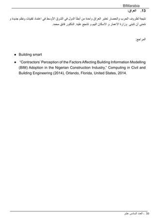 ‫عشر‬ ‫السادس‬ ‫العدد‬ - 30
BIMarabia
1313:‫العراق‬
‫و‬ ‫جديدة‬ ‫ونظم‬ ‫تقنيات‬ ‫اعتماد‬ ‫في‬ ‫األوسط‬ ‫الشرق‬ ‫في‬ ‫الدول‬ ‫أبطأ‬ ‫من‬ ‫واحدة‬ ‫العراق‬ ‫تعتبر‬ ‫والحصار‬ ‫الحرب‬ ‫لظروف‬ ‫نتيجة‬
.‫محمد‬ ‫فائق‬ ‫الدكتور‬ .‫عليه‬ ‫تشجع‬ ‫و‬ ‫البيم‬ ‫االسكان‬ ‫و‬ ‫االعمار‬ ‫وزارة‬ ‫تتبنى‬ ‫أن‬ ‫نتمنى‬
:‫المراجع‬
●	 Building smart
●	 “Contractors’ Perception of the Factors Affecting Building Information Modelling
(BIM) Adoption in the Nigerian Construction Industry,” Computing in Civil and
Building Engineering (2014), Orlando, Florida, United States, 2014.
 