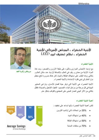‫عشر‬ ‫السادس‬ ‫العدد‬ - 34
BIMarabia
‫لألبنية‬ ‫األميركي‬ ‫المجلس‬ ، ‫الخضراء‬ ‫األبنية‬
LEED ‫لييد‬ ‫تصنيف‬ ‫نظام‬ ، ‫الخضراء‬
‫الخضراء‬ ‫األبنية‬
‫نفاذ‬ ‫وبدء‬ ،‫والتصحر‬ ‫األوزون‬ ‫طبقة‬ ‫على‬ ‫وتأثيره‬ ‫الحراري‬ ‫اإلنحباس‬ ‫إزدياد‬ ‫مع‬
‫و‬ ‫العالم‬ ‫سكان‬ ‫عدد‬ ‫إلزدياد‬ ‫باإلضافة‬ ،‫العالم‬ ‫في‬ ‫وقود‬ ‫و‬ ‫معادن‬ ‫من‬ ‫األولية‬ ‫المواد‬
‫معظم‬ ‫لدفع‬ ‫ضرورة‬ ‫هناك‬ ‫كان‬ ،‫والمياه‬ ‫الطاقة‬ ‫إستهالك‬ ‫على‬ ‫الطلب‬ ‫زيادة‬ ‫بالتالي‬
.‫الخضراء‬ ‫واألبنية‬ ‫اإلستدامة‬ ‫فكرة‬ ‫تبني‬ ‫إلى‬ ‫العالم‬ ‫دول‬
‫المعايير‬ ‫وتراعي‬ ،‫لإلنسان‬ ‫أفضل‬ ‫حياة‬ ‫توفر‬ ‫التي‬ ‫األبنية‬ ‫هي‬ ‫الخضراء‬ ‫األبنية‬
‫فتقلل‬ ،‫والصيانة‬ ‫التشغيل‬ ،‫التنفيذ‬ ،‫التصميم‬ ،‫البناء‬ ‫مراحل‬ ‫من‬ ‫مرحلة‬ ‫كل‬ ‫في‬ ‫البيئية‬
.‫عام‬ ‫بشكل‬ ‫والكوكب‬ ‫المجتمع‬ ‫على‬ ‫للمبنى‬ ‫الضار‬ ‫البيئي‬ ‫األثر‬ ‫من‬ ‫بالتالي‬
‫الخضراء‬ ‫االبنية‬ ‫أهمية‬
: ‫تخفيف‬ ‫على‬ ‫تساعد‬ ‫بأنها‬ ‫الخضراء‬ ‫االبنية‬ ‫أهمية‬ ‫تكمن‬
• 	‫الكربون‬ ‫أوكسيد‬ ‫ثاني‬ ‫انبعاثات‬ ‫من‬ 35%
• 	‫المياه‬ ‫استهالك‬ ‫من‬ 40%
• 	‫الطاقة‬ ‫استهالك‬ ‫من‬ 50%
• 	‫الصلبة‬ ‫مخلفات‬ ‫من‬ 70%
‫العبد‬ ‫زكريا‬ ‫م.رياض‬
 