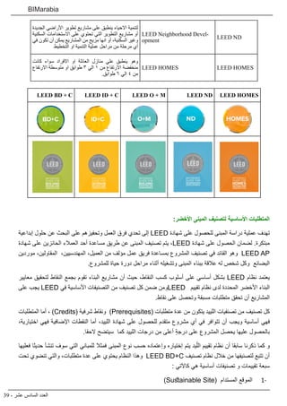 39 - ‫عشر‬ ‫السادس‬ ‫العدد‬
BIMarabia
LEED ND
LEED Neighborhood Devel-
opment
‫الجديدة‬ ‫األراضي‬ ‫تطوير‬ ‫مشاريع‬ ‫على‬ ‫االحياء ينطبق‬ ‫لتنمية‬
‫السكنية‬ ‫االستخدامات‬ ‫على‬ ‫تحتوي‬ ‫التي‬ ‫التطوير‬ ‫مشاريع‬ ‫أو‬
‫تكون في‬ ‫أن‬ ‫يمكن‬ ‫المشاريع‬ ‫من‬ ‫مزيج‬ ‫انها‬ ‫أو‬ ،‫السكنية‬ ‫وغير‬
‫التخطيط‬ ‫او‬ ‫التنمية‬ ‫عملية‬ ‫مراحل‬ ‫من‬ ‫مرحلة‬ ‫أي‬
LEED HOMESLEED HOMES
‫كانت‬ ‫سواء‬ ‫االفراد‬ ‫او‬ ‫العائلة‬ ‫منازل‬ ‫علي‬ ‫ينطبق‬ ‫وهو‬
‫االرتفاع‬ ‫متوسطة‬ ‫او‬ ‫طوابق‬ ٣ ‫الي‬ ١ ‫من‬ ‫االرتفاع‬ ‫منخفضة‬
.‫طوابق‬ ٦ ‫الي‬ ٤ ‫من‬
LEED HOMESLEED NDLEED O + MLEED ID + CLEED BD + C
:‫األخضر‬ ‫المبنى‬ ‫لتصنيف‬ ‫األساسية‬ ‫المتطلبات‬
‫إبداعية‬ ‫حلول‬ ‫عن‬ ‫البحث‬ ‫على‬ ‫وتحفيزهم‬ ‫العمل‬ ‫فرق‬ ‫تحدي‬ ‫إلى‬ LEED ‫شهادة‬ ‫على‬ ‫للحصول‬ ‫المبنى‬ ‫دراسة‬ ‫عملية‬ ‫تهدف‬
‫شهادة‬ ‫على‬ ‫الحائزين‬ ‫العمالء‬ ‫أحد‬ ‫مساعدة‬ ‫طريق‬ ‫عن‬ ‫المبنى‬ ‫تصنيف‬ ‫يتم‬ ،LEED ‫شهادة‬ ‫على‬ ‫الحصول‬ ‫لضمان‬ .‫مبتكرة‬
‫موردين‬ ،‫المقاولين‬ ،‫المهندسيين‬ ،‫العميل‬ ‫من‬ ‫مؤلف‬ ‫عمل‬ ‫فريق‬ ‫بمساعدة‬ ‫المشروع‬ ‫تصنيف‬ ‫في‬ ‫القائد‬ ‫وهو‬ LEED AP
.‫للمشروع‬ ‫حياة‬ ‫دورة‬ ‫مراحل‬ ‫أثناء‬ ‫وتشغيله‬ ‫المبنى‬ ‫ببناء‬ ‫عالقة‬ ‫له‬ ‫شخص‬ ‫وكل‬ ‫البضائع‬
‫معايير‬ ‫لتحقيق‬ ‫النقاط‬ ‫بجمع‬ ‫تقوم‬ ‫البناء‬ ‫مشاريع‬ ‫أن‬ ‫حيث‬ ،‫النقاط‬ ‫كسب‬ ‫أسلوب‬ ‫على‬ ‫أساسي‬ ‫بشكل‬ LEED ‫نظام‬ ‫يعتمد‬
‫على‬ ‫يجب‬ LEED ‫في‬ ‫األساسية‬ ‫التصنيفات‬ ‫من‬ ‫تصنيف‬ ‫كل‬ ‫ضمن‬ ‫ومن‬LEED ‫تقييم‬ ‫نظام‬ ‫لدى‬ ‫المحددة‬ ‫األخضر‬ ‫البناء‬
.‫نقاط‬ ‫على‬ ‫وتحصل‬ ‫مسبقة‬ ‫متطلبات‬ ‫تحقق‬ ‫أن‬ ‫المشاريع‬
‫المتطلبات‬ ‫أما‬ ، )Credits( ‫شرفية‬ ‫ونقاط‬ )Prerequisites( ‫متطلبات‬ ‫عدة‬ ‫من‬ ‫يتكون‬ ‫اللييد‬ ‫تصنفيات‬ ‫من‬ ‫تصنيف‬ ‫كل‬
،‫اختيارية‬ ‫فهي‬ ‫اإلضافية‬ ‫النقطات‬ ‫أما‬ ،‫اللييد‬ ‫شهادة‬ ‫على‬ ‫للحصول‬ ‫متقدم‬ ‫مشروع‬ ‫أي‬ ‫في‬ ‫تتوافر‬ ‫أن‬ ‫ويجب‬ ‫أساسية‬ ‫فهي‬
.‫الحقا‬ ‫سيتضح‬ ‫كما‬ ‫اللييد‬ ‫درجات‬ ‫من‬ ‫أعلى‬ ٍ‫ة‬‫درج‬ ‫على‬ ‫المشروع‬ ‫يحصل‬ ‫عليها‬ ‫بالحصول‬
‫فعليها‬ ‫حديثا‬ ‫تنشأ‬ ‫سوف‬ ‫التي‬ ‫للمباني‬ ‫فمثال‬ ‫المبنى‬ ‫نوع‬ ‫حسب‬ ‫وإعتماده‬ ‫إختياره‬ ‫يتم‬ ‫يد‬ّ‫الل‬ ‫تقييم‬ ‫نظام‬ ‫أن‬ ‫سابقا‬ ‫ذكرنا‬ ‫كما‬ ‫و‬
‫تحت‬ ‫تنضوي‬ ‫والتي‬ ،‫متطلبات‬ ‫عدة‬ ‫على‬ ‫يحتوي‬ ‫النظام‬ ‫وهذا‬ LEED BD+C ‫تصنيف‬ ‫نظام‬ ‫خالل‬ ‫من‬ ‫لتصنيفها‬ ‫تتبع‬ ‫أن‬
: ‫كاآلتي‬ ‫هي‬ ‫أساسية‬ ‫تصنيفات‬ ‫و‬ ‫تقييمات‬ ‫سبعة‬
1-1)Sustainable Site( ‫المستدام‬ ‫الموقع‬
 