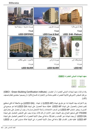 43 - ‫عشر‬ ‫السادس‬ ‫العدد‬
BIMarabia
‫بالزا‬ ‫أودي‬ ‫بنك‬
‫بيروت‬
LEED O+M - Platinum
‫هاربور‬ ‫بيروت‬
‫بيروت‬
LEED Core & Shell
‫بيه‬ ‫زيتونة‬ – ‫مارينا‬ ‫بيروت‬
‫بيروت‬
LEED CERTIFIED
‫إس‬ ‫ديستريكت‬
‫بيروت‬
LEED ND
‫تراس‬ ‫بيروت‬
‫بيروت‬
LEED SILVER
‫مكاتب‬ ‫مبنى‬ – ‫بالديوم‬
‫بيروت‬
LEED SILVER
:GBCI ‫الخضراء‬ ‫المباني‬ ‫شهادات‬ ‫معهد‬
)GBCI : Green Building Certification institute( :‫اختصار‬ ‫أو‬ ‫الخضراء‬ ‫المباني‬ ‫شهادات‬ ‫معهد‬ ‫إنشاء‬ ‫تم‬ ‫وقد‬
‫تصنيف‬ ‫لنظام‬ ‫معتمدين‬ ‫يصبحوا‬ ‫أن‬ ‫لألفراد‬ ‫للسماح‬ ‫اإلختبارات‬ ‫من‬ ‫سلسلة‬ ‫لتقديم‬ ،‫الخضراء‬ ‫لألبنية‬ ‫األميريكي‬ ‫المجلس‬ ‫قبل‬ ‫من‬
.)‫يد‬ّ‫(الل‬
‫تستطيع‬ ‫لكي‬ ‫أنه‬ ‫مالحظة‬ ‫مع‬ )LEED GA( . ‫شهادة‬ ‫أو‬ )LEED AP( ‫شهادة‬ ‫طريق‬ ‫عن‬ ‫إما‬ ‫الشهادة‬ ‫بهذه‬ ‫االعتراف‬ ‫يتم‬
‫في‬ ‫موضح‬ ‫هو‬ ‫كما‬ LEED GA ‫شهادة‬ ‫على‬ ‫الحصول‬ ‫مسبقا‬ ‫فعليك‬ LEED AP ‫شهادة‬ ‫على‬ ‫والحصول‬ ‫إمتحان‬ ‫تقديم‬
‫فوق‬ ‫معدل‬ ‫على‬ ‫تحصل‬ ‫أن‬ ‫يجب‬ ‫و‬ ‫صارمة‬ ‫االمتحان‬ ‫وأسئلة‬ ‫االمتحانات‬ ‫أصعب‬ ‫من‬ LEED AP ‫امتحان‬ ‫ويعتبر‬ .‫الصورة‬
‫شهادة‬ ‫على‬ ‫الحاصل‬ ‫الشخص‬ ‫على‬ ‫يجب‬ ‫سنوات‬ ‫ثالث‬ ‫كل‬ ‫أن‬ ‫االشارة‬ ‫تجدر‬ .‫الشهادة‬ ‫ونيل‬ ‫النجاح‬ ‫تستحق‬ ‫لكي‬ 170/200
‫شهادة‬ ‫على‬ ‫الحاصل‬ ‫الشخص‬ ‫أما‬ ،‫الخضراء‬ ‫األبنية‬ ‫مجال‬ ‫في‬ ‫ساعة‬ 15 ‫تعلم‬ ‫و‬ ‫اكتساب‬ ‫عبر‬ ‫شهادته‬ ‫يجدد‬ ‫أن‬ LEED GA
LEED ‫هو‬ ‫و‬ ‫أخير‬ ‫مستوى‬ ‫هناك‬ ‫النهاية‬ ‫في‬ .‫الخضراء‬ ‫األبنية‬ ‫مجال‬ ‫في‬ ‫ساعة‬ 30 ‫اكتساب‬ ‫و‬ ‫تعلم‬ ‫فعليه‬ LEED AP
 