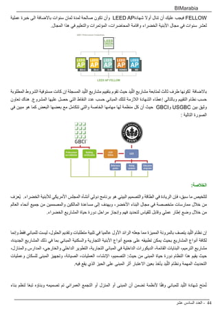 ‫عشر‬ ‫السادس‬ ‫العدد‬ - 44
BIMarabia
‫عملية‬ ‫خبرة‬ ‫الى‬ ‫باالضافة‬ ‫سنوات‬ ‫ثمان‬ ‫لمدة‬ ‫صالحة‬ ‫تكون‬ ‫وأن‬ LEED AP‫شهادة‬ ‫أوال‬ ‫تنال‬ ‫أن‬ ‫عليك‬ ‫فيجب‬ FELLOW
.‫المجال‬ ‫هذا‬ ‫في‬ ‫والتعليم‬ ‫المؤتمرات‬ ،‫المحاضرات‬ ‫واقامة‬ ‫الخضراء‬ ‫األبنية‬ ‫مجال‬ ‫في‬ ‫سنوات‬ ‫لعشر‬
‫المطلوبة‬ ‫الشروط‬ ‫مستوفية‬ ‫كانت‬ ‫إن‬ ‫المسجلة‬ ‫يد‬ّ‫الل‬ ‫مشاريع‬ ‫بتقييم‬ ‫تقوم‬ ‫حيث‬ ‫يد‬ّ‫الل‬ ‫مشاريع‬ ‫لمتابعة‬ ‫ثالث‬ ‫طرف‬ ‫لكونها‬ ‫باالضافة‬
‫تعاون‬ ‫هناك‬ .‫المشروع‬ ‫عليها‬ ‫حصل‬ ‫التي‬ ‫النقاط‬ ‫عدد‬ ‫حسب‬ ‫المباني‬ ‫لتلك‬ ‫الالزمة‬ ‫الشهادة‬ ‫إعطاء‬ ‫وبالتالي‬ ‫التقييم‬ ‫نظام‬ ‫حسب‬
‫في‬ ‫مبين‬ ‫هو‬ ‫كما‬ ‫البعض‬ ‫بعضها‬ ‫مع‬ ‫تتكامل‬ ‫والتي‬ ‫الخاصة‬ ‫مهامها‬ ‫لها‬ ‫منظمة‬ ‫كل‬ ‫أن‬ ‫حيث‬ GBCI‫و‬ USGBC ‫بين‬ ‫وثيق‬
: ‫التالية‬ ‫الصورة‬
:‫الخالصة‬
‫ف‬َ‫ُعر‬‫ي‬ .‫الخضراء‬ ‫لألبنية‬ ‫األمريكي‬ ‫المجلس‬ ‫أنشأه‬ ‫دولي‬ ‫برنامج‬ ‫هو‬ ‫البيئي‬ ‫والتصميم‬ ‫الطاقة‬ ‫في‬ ‫الريادة‬ ‫فإن‬ ،‫سبق‬ ‫ما‬ ‫لتلخيص‬
‫العالم‬ ‫أنحاء‬ ‫جميع‬ ‫من‬ ‫والمصممين‬ ‫المالكين‬ ‫مساعدة‬ ‫إلى‬ ‫ويهدف‬ ،‫األخضر‬ ‫البناء‬ ‫مجال‬ ‫في‬ ‫متخصصة‬ ‫ممارسات‬ ‫خالل‬ ‫من‬
.‫الخضراء‬ ‫المشاريع‬ ‫حياة‬ ‫دورة‬ ‫مراحل‬ ‫وإنجاز‬ ‫فهم‬ ‫لتحديد‬ ‫للقياس‬ ‫وقابل‬ ‫عملي‬ ‫إطار‬ ‫وضع‬ ‫خالل‬ ‫من‬
‫وإنما‬ ‫فقط‬ ‫للمباني‬ ‫ليست‬ ،‫الحلول‬ ‫وتقديم‬ ‫متطلبات‬ ‫تلبية‬ ‫في‬ ‫عالميا‬ ‫األول‬ ‫الرائد‬ ‫جعله‬ ‫مما‬ ‫المميزة‬ ‫بالمرونة‬ ‫يتصف‬ ‫يد‬ّ‫الل‬ ‫نظام‬ ‫إن‬
،‫الجديدة‬ ‫المشاريع‬ ‫ذلك‬ ‫في‬ ‫بما‬ ‫المباني‬ ‫والسكنية‬ ‫التجارية‬ ‫األبنية‬ ‫أنواع‬ ‫جميع‬ ‫على‬ ‫تطبيقه‬ ‫يمكن‬ ‫بحيث‬ ‫المشاريع‬ ‫أنواع‬ ‫لكافة‬
،‫والمنازل‬ ‫المدارس‬ ،‫والخارجي‬ ‫الداخلي‬ ‫التطوير‬ ،‫التجارية‬ ‫المباني‬ ‫في‬ ‫الداخلية‬ ‫الديكورات‬ ،‫القائمة‬ ‫البنايات‬ ،‫الترميم‬ ‫مشاريع‬
‫وعمليات‬ ‫للسكان‬ ‫المبنى‬ ‫وتجهيز‬ ،‫الصيانة‬ ،‫العمليات‬ ،‫اإلنشاء‬ ،‫التصميم‬ :‫حيث‬ ‫من‬ ‫المبنى‬ ‫حياة‬ ‫دورة‬ ‫النظام‬ ‫هذا‬ ‫يقيم‬ ‫حيث‬
.‫فيه‬ ‫يقع‬ ‫الذي‬ ‫الحيز‬ ‫على‬ ‫المبنى‬ ‫أثر‬ ‫االعتبار‬ ‫بعين‬ ‫يأخذ‬ ‫يد‬ّ‫الل‬ ‫ونظام‬ ‫المهمة‬ ‫التحديث‬
‫بناء‬ ‫لنظم‬ ‫ا‬ً‫ع‬‫تب‬ ‫وبناؤه‬ ‫تصميمه‬ ‫تم‬ ‫العمراني‬ ‫التجمع‬ ‫أو‬ ‫المنزل‬ ‫أو‬ ‫المبنى‬ ‫أن‬ ‫تضمن‬ ‫ألنظمة‬ ‫ا‬ً‫ق‬‫وف‬ ‫للمباني‬ ‫يد‬ّ‫الل‬ ‫شهادة‬ ‫منح‬ُ‫ت‬
 
