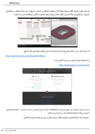 47 - ‫عشر‬ ‫السادس‬ ‫العدد‬
BIMarabia
‫في‬ ‫التحكم‬ ‫من‬ ‫يمكنك‬ ‫أنه‬ ‫وإدراك‬ ،‫والريفيت‬ ‫الدينامو‬ ‫بين‬ ‫العالقة‬ ‫إستيعاب‬ ‫اآلن‬ ‫يمكنك‬ ،‫برمجة‬ ‫كلغة‬ ‫الدينامو‬ ‫مفهوم‬ ‫ذكر‬ ‫بعد‬
.‫تقنة‬ُ‫م‬‫و‬ ‫مدروسة‬ ‫بإنتظامية‬ ‫المتكررة‬ ‫العمليات‬ ‫وتنفيذ‬ ‫بسهولة‬ ‫معقدة‬ ‫أشكال‬ ‫تصميم‬ ‫خالله‬ ‫من‬ ‫وتستطيع‬ ،‫الريفيت‬
.‫التسليح‬ ‫شكل‬ ‫في‬ ‫بسهولة‬ ‫التحكم‬ ‫في‬ ‫كإستخدامه‬ ،‫منه‬ ‫فرعية‬ ‫مشاريع‬ ‫هناك‬ ‫أن‬ ‫إلى‬ ‫األمر‬ ‫وصل‬ ‫قد‬
https://github.com/tt-acm/DynamoForRebar
:‫مجانا‬ ‫التالي‬ ‫الرابط‬ ‫من‬ ‫الدينامو‬ ‫تحميل‬ ‫يمكنك‬ ‫بداية‬
/http://dynamobim.com/download
‫يظهر‬ Revit2017 ‫اإلصدار‬ ‫من‬ ‫وبداية‬ ،‫الريفيت‬ ‫برنامج‬ ‫داخل‬ ADDINS ‫قائمة‬ ‫في‬ ‫يظهر‬ ‫نجده‬ ‫وتنصيبه‬ ‫تحميله‬ ‫بمجرد‬
.‫تلقائيا‬ ‫الريفيت‬ ‫برنامج‬ ‫داخل‬ MANAGE ‫قائمة‬ ‫في‬ ‫الدينامو‬
:‫كاآلتي‬ ‫له‬ ‫الرئيسية‬ ‫الواجهة‬ ‫على‬ ‫والتعرف‬ ‫برمجة‬ ‫كلغة‬ ‫بالدينامو‬ ‫للتعريف‬ ‫المقالة‬ ‫هذه‬ ‫خصصت‬
 