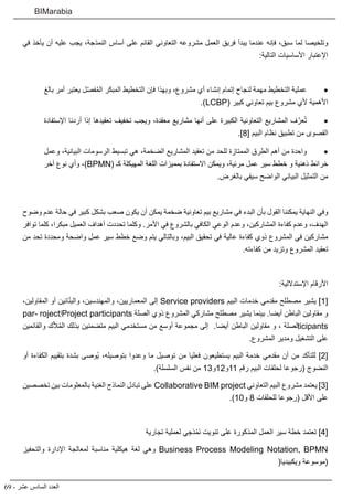 69 - ‫عشر‬ ‫السادس‬ ‫العدد‬
BIMarabia
‫في‬ ‫يأخذ‬ ‫أن‬ ‫عليه‬ ‫يجب‬ ،‫النمذجة‬ ‫أساس‬ ‫على‬ ‫القائم‬ ‫التعاوني‬ ‫مشروعه‬ ‫العمل‬ ‫فريق‬ ‫يبدأ‬ ‫عندما‬ ‫فإنه‬ ،‫سبق‬ ‫لما‬ ‫وتلخيصا‬
:‫التالية‬ ‫األساسيات‬ ‫اإلعتبار‬
• 	‫بالغ‬ ‫أمر‬ ‫يعتبر‬ ‫ل‬ّ‫ص‬‫ف‬ُ‫م‬‫ال‬ ‫المبكر‬ ‫التخطيط‬ ‫فإن‬ ‫وبهذا‬ ،‫مشروع‬ ‫أي‬ ‫إنشاء‬ ‫إتمام‬ ‫لنجاح‬ ‫مهمة‬ ‫التخطيط‬ ‫عملية‬
.)LCBP( ‫كبير‬ ‫تعاوني‬ ‫بيم‬ ‫مشروع‬ ‫ألي‬ ‫األهمية‬
• 	‫اإلستفادة‬ ‫أردنا‬ ‫إذا‬ ‫تعقيدها‬ ‫تخفيف‬ ‫ويجب‬ ،‫معقدة‬ ‫مشاريع‬ ‫أنها‬ ‫على‬ ‫الكبيرة‬ ‫التعاونية‬ ‫المشاريع‬ ‫ف‬َّ‫عر‬ُ‫ت‬
.]8[ ‫البيم‬ ‫نظام‬ ‫تطبيق‬ ‫من‬ ‫القصوى‬
• 	‫وعمل‬ ،‫البيانية‬ ‫الرسومات‬ ‫تبسيط‬ ‫هي‬ ،‫الضخمة‬ ‫المشاريع‬ ‫تعقيد‬ ‫من‬ ‫للحد‬ ‫الممتازة‬ ‫الطرق‬ ‫أهم‬ ‫من‬ ‫واحدة‬
‫آخر‬ ‫نوع‬ ‫وأي‬ ،)BPMN( ‫كـ‬ ‫المهيكلة‬ ‫اللغة‬ ‫بمميزات‬ ‫االستفادة‬ ‫ويمكن‬ ،‫مرئية‬ ‫عمل‬ ‫سير‬ ‫خطط‬ ‫و‬ ‫ذهنية‬ ‫خرائط‬
.‫بالغرض‬ ‫سيفي‬ ‫الواضح‬ ‫البياني‬ ‫التمثيل‬ ‫من‬
‫وضوح‬ ‫عدم‬ ‫حالة‬ ‫في‬ ‫كبير‬ ‫بشكل‬ ‫صعب‬ ‫يكون‬ ‫أن‬ ‫يمكن‬ ‫ضخمة‬ ‫تعاونية‬ ‫بيم‬ ‫مشاريع‬ ‫في‬ ‫البدء‬ ‫بأن‬ ‫القول‬ ‫يمكننا‬ ‫النهاية‬ ‫وفي‬
‫توافر‬ ‫كلما‬ ،‫مبكرا‬ ‫العميل‬ ‫أهداف‬ ‫تحددت‬ ‫وكلما‬ .‫األمر‬ ‫في‬ ‫بالشروع‬ ‫الكافي‬ ‫الوعي‬ ‫وعدم‬ ،‫المشاركين‬ ‫كفاءة‬ ‫وعدم‬ ،‫الهدف‬
‫من‬ ‫تحد‬ ‫ومحددة‬ ‫واضحة‬ ‫عمل‬ ‫سير‬ ‫خطط‬ ‫وضع‬ ‫يتم‬ ‫وبالتالي‬ ،‫البيم‬ ‫تحقيق‬ ‫في‬ ‫عالية‬ ‫كفاءة‬ ‫ذوي‬ ‫المشروع‬ ‫في‬ ‫مشاركين‬
.‫كفاءته‬ ‫من‬ ‫وتزيد‬ ‫المشروع‬ ‫تعقيد‬
:‫اإلستداللية‬ ‫األرقام‬
،‫المقاولين‬ ‫أو‬ ‫ائين‬ّ‫ن‬‫والب‬ ،‫والمهندسين‬ ،‫المعماريين‬ ‫إلى‬ Service providers ‫البيم‬ ‫خدمات‬ ‫مقدمي‬ ‫مصطلح‬ ‫يشير‬ ]1[
par� roject‫إ‬Project participants ‫الصل ة‬ ‫ذوي‬ ‫المشروع‬ ‫مشاركي‬ ‫مصطلح‬ ‫يشير‬ ‫بينما‬ .‫أيضا‬ ‫الباطن‬ ‫مقاولين‬ ‫و‬
‫والقائمين‬ ‫ك‬ّ‫ال‬ُ‫م‬‫ال‬ ‫بذلك‬ ‫متضمنين‬ ‫البيم‬ ‫مستخدمي‬ ‫من‬ ‫أوسع‬ ‫مجموعة‬ ‫إلى‬ .‫أيضا‬ ‫الباطن‬ ‫مقاولين‬ ‫و‬ ، ‫لصلة‬ticipants
.‫المشروع‬ ‫ومدير‬ ‫التشغيل‬ ‫على‬
‫أو‬ ‫الكفاءة‬ ‫بتقييم‬ ‫بشدة‬ ‫ُوصى‬‫ي‬ ،‫بتوصيله‬ ‫وعدوا‬ ‫ما‬ ‫توصيل‬ ‫من‬ ‫فعليا‬ ‫يستطيعون‬ ‫البيم‬ ‫خدمة‬ ‫مقدمي‬ ‫أن‬ ‫من‬ ‫للتأكد‬ ]2[
.)‫السلسلة‬ ‫نفس‬ ‫من‬ 13‫11و21و‬ ‫رقم‬ ‫البيم‬ ‫لحلقات‬ ‫(رجوعا‬ ‫النضوج‬
‫تخصصين‬ ‫بين‬ ‫بالمعلومات‬ ‫الغنية‬ ‫النماذج‬ ‫تبادل‬ ‫على‬ Collaborative BIM project ‫التعاوني‬ ‫البيم‬ ‫مشروع‬ ‫يعتمد‬ ]3[
.)10‫و‬ 8 ‫للحلقات‬ ‫(رجوعا‬ ‫األقل‬ ‫على‬
‫تجارية‬ ‫لعملية‬ ‫ي‬ ِ‫ذج‬ْ‫َم‬‫ن‬ ‫تنويت‬ ‫على‬ ‫المذكورة‬ ‫العمل‬ ‫سير‬ ‫خطة‬ ‫تعتمد‬ ]4[
‫والتحفيز‬ ‫اإلدارة‬ ‫لمعالجة‬ ‫مناسبة‬ ‫هيكلية‬ ‫لغة‬ ‫وهي‬ Business Process Modeling Notation, BPMN
(‫ويكبيديا‬ ‫(موسوعة‬
 