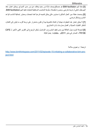 ‫عشر‬ ‫السادس‬ ‫العدد‬ - 70
BIMarabia
‫منفذ‬ ‫اعتبار‬ ‫ويمكن‬ .‫النموذج‬ ‫مدير‬ ‫دور‬ ‫عن‬ ‫يختلف‬ ‫جديد‬ ‫دور‬ ‫نشأة‬ ‫يصف‬ ‫مصطلح‬ ‫هو‬ BIM facilitator ‫البيم‬ ‫منفذ‬ ]5[
.BIM facilitation ‫البيم‬ ‫تنفيذ‬ ‫لعمليات‬ ‫المستقبلية‬ ‫المناصب‬ ‫ه‬ّ‫ج‬ َ‫و‬ُ‫ت‬‫س‬ ،‫منفصلة‬ ‫وبصورة‬ .‫خارجي‬ ‫وجه‬ُ‫م‬ ‫أو‬ ‫داخلي‬ ‫بطل‬ ‫البيم‬
‫قواعد‬ ‫لتناسب‬ ‫إضافية‬ ‫ومحاور‬ ‫تجمعات‬ ‫لعدة‬ ‫فرعيا‬ ‫تقسيمه‬ ‫يمكن‬ ‫عالي‬ ‫مستوى‬ ‫المذكورة‬ ‫العمل‬ ‫سير‬ ‫خطة‬ ‫وضحت‬ ]6[
.‫رضي‬ُ‫م‬ ‫بشكل‬ ‫المشروع‬
،‫الكمال‬ ‫إلى‬ ‫يكون‬ ‫ما‬ ‫أقرب‬ ‫درجة‬ ‫على‬ ‫باستمرار‬ ‫تكون‬ ‫أن‬ ‫بها‬ ‫فالمنوط‬ ،‫كاملة‬ ‫أو‬ ‫نهائية‬ ‫الخطوات‬ ‫هذه‬ ‫إعتبار‬ ‫يمكن‬ ‫ال‬ ]7[
.‫المشاريع‬ ‫إدارة‬ ‫ممارسات‬ ‫أفضل‬ ‫و‬ ‫الحديثة‬ ‫التقنيات‬ ‫لتناظر‬
CIFE ‫لـ‬ ‫األخير‬ ‫الفني‬ ‫التقرير‬ ‫إلى‬ ‫الرجوع‬ ‫ُمكن‬‫ي‬ ،‫التواصل‬ ‫و‬ ‫المشروع‬ ‫تعقيد‬ ‫مدى‬ ‫بين‬ ‫العالقة‬ ‫حول‬ ‫المزيد‬ ‫لمعرفة‬ ]8[
PDF Link, 1.42MBs .‫1102م‬ ‫يناير‬ ‫في‬ ‫الصادر‬ –TR196
‫سالمة‬ ‫نجوى‬ ‫م‬ : ‫ترجمة‬
http://www.bimthinkspace.com/2011/02/episode-15-initiating-a-collaborative-bim-pro-
ject.html
 