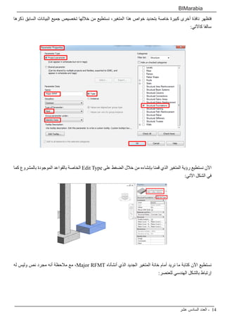 ‫عشر‬ ‫السادس‬ ‫العدد‬ - 14
BIMarabia
‫ذكرها‬ ‫السابق‬ ‫البيانات‬ ‫جميع‬ ‫تخصيص‬ ‫خاللها‬ ‫من‬ ‫نستطيع‬ ،‫المتغير‬ ‫هذا‬ ‫خواص‬ ‫بتحديد‬ ‫خاصة‬ ‫كبيرة‬ ‫أخرى‬ ‫نافذة‬ ‫فتظهر‬
:‫كاآلتي‬ ‫سالفا‬
‫كما‬ ‫بالمشروع‬ ‫الموجودة‬ ‫بالقواعد‬ ‫الخاصة‬ Edit Type ‫على‬ ‫الضغط‬ ‫خالل‬ ‫من‬ ‫بإنشاءه‬ ‫قمنا‬ ‫الذي‬ ‫المتغير‬ ‫رؤية‬ ‫نستطيع‬ ‫اآلن‬
:‫اآلتي‬ ‫الشكل‬ ‫في‬
‫له‬ ‫وليس‬ ‫نص‬ ‫مجرد‬ ‫أنه‬ ‫مالحظة‬ ‫مع‬ ،Major RFMT ‫أنشأناه‬ ‫الذي‬ ‫الجديد‬ ‫المتغير‬ ‫خانة‬ ‫أمام‬ ‫نريد‬ ‫ما‬ ‫كتابة‬ ‫اآلن‬ ‫نستطيع‬
:‫للعنصر‬ ‫الهندسي‬ ‫بالشكل‬ ‫إرتباط‬
 