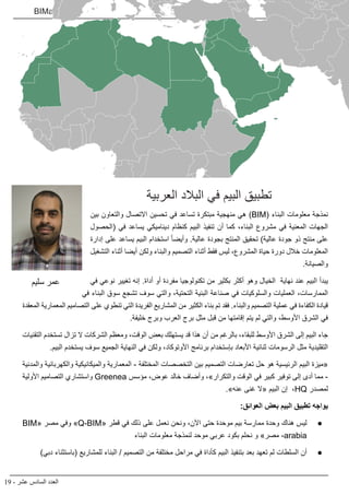19 - ‫عشر‬ ‫السادس‬ ‫العدد‬
BIMarabia
‫العربية‬ ‫البالد‬ ‫في‬ ‫البيم‬ ‫تطبيق‬
‫بين‬ ‫والتعاون‬ ‫االتصال‬ ‫تحسين‬ ‫في‬ ‫تساعد‬ ‫مبتكرة‬ ‫منهجية‬ ‫هي‬ )BIM( ‫البناء‬ ‫معلومات‬ ‫نمذجة‬
‫(الحصول‬ ‫في‬ ‫يساعد‬ ‫ديناميكي‬ ‫كنظام‬ ‫البيم‬ ‫تنفيذ‬ ‫أن‬ ‫كما‬ ،‫البناء‬ ‫مشروع‬ ‫في‬ ‫المعنية‬ ‫الجهات‬
‫إدارة‬ ‫على‬ ‫يساعد‬ ‫البيم‬ ‫استخدام‬ ً‫ا‬‫وأيض‬ .‫عالية‬ ‫بجودة‬ ‫المنتج‬ ‫تحقيق‬ )‫عالية‬ ‫جودة‬ ‫ذو‬ ‫منتج‬ ‫على‬
‫التشغيل‬ ‫أثناء‬ ‫أيضا‬ ‫ولكن‬ ‫والبناء‬ ‫التصميم‬ ‫أثناء‬ ‫فقط‬ ‫ليس‬ ،‫المشروع‬ ‫حياة‬ ‫دورة‬ ‫خالل‬ ‫المعلومات‬
.‫والصيانة‬
‫في‬ ‫نوعي‬ ‫تغيير‬ ‫إنه‬ .‫أداة‬ ‫أو‬ ‫مفردة‬ ‫تكنولوجيا‬ ‫من‬ ‫بكثير‬ ‫أكثر‬ ‫وهو‬ ‫الخيال‬ ‫نهاية‬ ‫عند‬ ‫البيم‬ ‫يبدأ‬
‫في‬ ‫البناء‬ ‫سوق‬ ‫تشجع‬ ‫سوف‬ ‫والتي‬ ،‫التحتية‬ ‫البنية‬ ‫صناعة‬ ‫في‬ ‫والسلوكيات‬ ‫العمليات‬ ،‫الممارسات‬
‫المعقدة‬ ‫المعمارية‬ ‫التصاميم‬ ‫على‬ ‫تنطوي‬ ‫التي‬ ‫الفريدة‬ ‫المشاريع‬ ‫من‬ ‫الكثير‬ ‫بناء‬ ‫تم‬ ‫فقد‬ .‫والبناء‬ ‫التصميم‬ ‫عملية‬ ‫في‬ ‫الكفاءة‬ ‫قيادة‬
.‫خليفة‬ ‫وبرج‬ ‫العرب‬ ‫برج‬ ‫مثل‬ ‫قبل‬ ‫من‬ ‫إقامتها‬ ‫يتم‬ ‫لم‬ ‫والتي‬ ،‫األوسط‬ ‫الشرق‬ ‫في‬
‫التقنيات‬ ‫تستخدم‬ ‫تزال‬ ‫ال‬ ‫الشركات‬ ‫ومعظم‬ ،‫الوقت‬ ‫بعض‬ ‫يستهلك‬ ‫قد‬ ‫هذا‬ ‫أن‬ ‫من‬ ‫بالرغم‬ ،‫للبقاء‬ ‫األوسط‬ ‫الشرق‬ ‫إلى‬ ‫البيم‬ ‫جاء‬
.‫البيم‬ ‫يستخدم‬ ‫سوف‬ ‫الجميع‬ ‫النهاية‬ ‫في‬ ‫ولكن‬ ،‫األوتوكاد‬ ‫برنامج‬ ‫بإستخدام‬ ‫األبعاد‬ ‫ثنائية‬ ‫الرسومات‬ ‫مثل‬ ‫التقليدية‬
‫والمدنية‬ ‫والكهربائية‬ ‫والميكانيكية‬ ‫المعمارية‬ - ‫المختلفة‬ ‫التخصصات‬ ‫بين‬ ‫التصميم‬ ‫تعارضات‬ ‫حل‬ ‫هو‬ ‫الرئيسية‬ ‫البيم‬ ‫«ميزة‬
‫األولية‬ ‫التصاميم‬ ‫واستشاري‬ Greenea ‫مؤسس‬ ،‫عوض‬ ‫خالد‬ ‫وأضاف‬ ،»‫والتكرار‬ ‫الوقت‬ ‫في‬ ‫كبير‬ ‫توفير‬ ‫إلى‬ ‫أدى‬ ‫مما‬ -
.»‫عنه‬ ‫غنى‬ ‫«ال‬ ‫البيم‬ ‫إن‬ ،HQ ‫لمصدر‬
:‫العوائق‬ ‫بعض‬ ‫البيم‬ ‫تطبيق‬ ‫يواجه‬
● 	
BIM« ‫مصر‬ ‫وفي‬ »Q-BIM« ‫قطر‬ ‫في‬ ‫ذلك‬ ‫على‬ ‫نعمل‬ ‫ونحن‬ ،‫اآلن‬ ‫حتى‬ ‫موحدة‬ ‫بيم‬ ‫ممارسة‬ ‫وحدة‬ ‫هناك‬ ‫ليس‬
‫البناء‬ ‫معلومات‬ ‫لنمذجة‬ ‫موحد‬ ‫عربي‬ ‫بكود‬ ‫نحلم‬ ‫و‬ »‫مصر‬ -arabia
● 	
)‫دبي‬ ‫(باستثناء‬ ‫للمشاريع‬ ‫البناء‬ / ‫التصميم‬ ‫من‬ ‫مختلفة‬ ‫مراحل‬ ‫في‬ ‫كأداة‬ ‫البيم‬ ‫بتنفيذ‬ ‫بعد‬ ‫تعهد‬ ‫لم‬ ‫السلطات‬ ‫أن‬
‫سليم‬ ‫عمر‬
 
