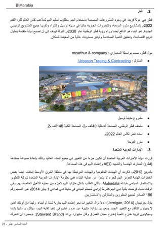 23 - ‫عشر‬ ‫السادس‬ ‫العدد‬
BIMarabia
2
2 .
‫قطر‬
‫القدم‬ ‫لكرة‬ ‫العالم‬ ‫كأس‬ ‫لمالعب‬ ‫البيم‬ ‫تسليم‬ ‫مطلوب‬ .‫البيم‬ ‫باستخدام‬ ‫المصممة‬ ‫المشروعات‬ ‫وجود‬ ‫في‬ ‫فريدة‬ ‫دولة‬ ‫هي‬ ‫قطر‬
‫الرئيسي‬ ‫المشاريع‬ ‫جميع‬ ‫وتقريبا‬ ،‫وكتارا‬ ‫لوسيل‬ ‫مدينة‬ ‫في‬ ‫حاليا‬ ‫الجارية‬ ‫وللتطورات‬ ،‫الدوحة‬ ‫مترو‬ ‫ولمشاريع‬ ‫م‬2022
‫بحلول‬ ‫متقدمة‬ ‫دولة‬ ‫تصبح‬ ‫أن‬ ‫إلى‬ ‫تهدف‬ ‫الدولة‬ .‫م‬2030 ‫عام‬ ‫الوطنية‬ ‫قطر‬ ‫رؤية‬ ‫وراء‬ ‫أيضا‬ ‫الدافع‬ ‫هو‬ ‫البناء‬ ‫نمو‬ .‫الجديدة‬
.‫للسكان‬ ‫المعيشة‬ ‫من‬ ‫عالية‬ ‫مستويات‬ ‫وتوفير‬ ‫المستدامة‬ ‫التنمية‬ ‫وتحقيق‬ ،‫اقتصادها‬ ‫تنويع‬
mcarthur & company : ‫المعماري‬ ‫بواسطة‬ ‫صمم‬ ،‫قطر‬ ‫مول‬
● 	
Urbacon Trading & Contracting : ‫المقاول‬
● 	
‫لوسيل‬ ‫مدينة‬ ‫مشروع‬
● 	
.2‫م‬ ‫ألف‬140 ‫الكلية‬ ‫المساحة‬ ،2‫م‬ ‫ألف‬40 ‫الداخلية‬ ‫المساحة‬ ،‫الوطني‬ ‫قطر‬ ‫متحف‬
● 	
.‫م‬2022 ‫العالم‬ ‫لكأس‬ ‫قطر‬ ‫استاد‬
● 	
.‫الدوحة‬ ‫مترو‬
3
3 .
‫المتحدة‬ ‫العربية‬ ‫اإلمارات‬
‫صناعة‬ ‫صياغة‬ ‫بإعادة‬ ‫وذلك‬ ،‫العالم‬ ‫أنحاء‬ ‫جميع‬ ‫في‬ ‫التغيير‬ ‫من‬ ‫جزءا‬ ‫تكون‬ ‫أن‬ ‫المتحدة‬ ‫العربية‬ ‫اإلمارات‬ ‫دولة‬ ‫قررت‬
.‫الصناعة‬ ‫هذه‬ ‫في‬ ‫البيم‬ ‫وإعتماد‬ AEC ‫والتشييد‬ ‫الهندسة‬ ،‫العمارة‬ )‫(قطاع‬
‫بعض‬ ‫أيضا‬ ‫إتخذت‬ ‫األوسط‬ ‫الشرق‬ ‫منطقة‬ ‫في‬ ‫بها‬ ‫المرتبطة‬ ‫والهيئات‬ ‫الحكومية‬ ‫الهيئات‬ ‫أن‬ ‫ذكرت‬ ،‫م‬2012 ‫بالدوين‬
‫التطوير‬ ‫شركة‬ ‫المتحدة‬ ‫العربية‬ ‫اإلمارات‬ ‫حكومة‬ ‫ففي‬ ،‫البناء‬ ‫عملية‬ ‫من‬ ‫يتجزأ‬ ‫ال‬ ‫كجزء‬ ‫البيم‬ ‫لتعزيز‬ ‫الهامة‬ ‫الخطوات‬
‫وفي‬ .‫بهم‬ ‫الخاصة‬ ‫التأهيل‬ ‫عملية‬ ‫من‬ ‫كجزء‬ ‫البيم‬ ‫متزايد‬ ‫بشكل‬ ‫تتطلب‬ ‫والتي‬ ،Mubadala ‫بادلة‬ُ‫م‬ ‫السياحي‬ ‫واالستثمار‬
‫رقم‬ ‫التعميم‬ ‫عبر‬ ‫م‬2014 ‫يناير‬ 1 ‫في‬ ‫كما‬ ‫دبي‬ ‫مدينة‬ ‫في‬ ‫المباني‬ ‫لمعظم‬ ‫إلزامي‬ ‫كشرط‬ ‫البيم‬ ‫دبي‬ ‫بلدية‬ ‫فرضت‬ ،‫نفسه‬ ‫الوقت‬
.‫واالستشاريين‬ ‫والمقاولين‬ ‫المطورين‬ ‫لجميع‬ ‫الصادر‬ 196
‫الذين‬ ‫أولئك‬ ‫فإن‬ ‫ولهذا‬ .»‫أبينا‬ ‫أم‬ ‫شئنا‬ ‫جارية‬ ‫البيم‬ ‫إعتماد‬ ‫نحو‬ ‫التغييرات‬ ‫تزال‬ ‫«ال‬ :)Jernigan, 2014( ‫جرنيجان‬ ‫يقول‬
‫بشدة‬ ‫سلبيا‬ ‫سيتأثرون‬ ،‫البيم‬ ‫تقنية‬ ‫تنفيذ‬ ‫في‬ ‫رغبتهم‬ ‫عدم‬ ‫عن‬ ‫منتهية‬ ‫بإرادة‬ ‫ويعبرون‬ ‫الجديد‬ ‫التغيير‬ ‫مع‬ ‫التأقلم‬ ‫يجيدون‬ ‫ال‬
‫تتحرك‬ ‫أن‬ ‫«بمجرد‬ :)Steward Brand( ‫براند‬ ‫ستيوارد‬ ‫وقال‬ .)‫العمل‬ ‫مجال‬ ‫(خارج‬ ‫اللعبة‬ ‫خارج‬ ‫قريبا‬ ‫وسيكونون‬
 