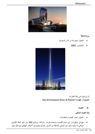 ‫عشر‬ ‫السادس‬ ‫العدد‬ - 26
BIMarabia
‫المملكة‬ ‫برج‬
• 	
‫السعودية‬ ‫الدن‬ ‫بن‬ ‫مجموعة‬ :‫العميل‬
• 	
SBG :‫المقاولون‬
‫المكرمة‬ ‫مكة‬ ‫في‬ ‫البيت‬ ‫أبراج‬
Dar Al-handasah Shair & Partner ‫الهندسة‬ ‫دار‬:‫العميل‬
5
5 .
:‫الكويت‬
‫الوطني‬ ‫الكويت‬ ‫بنك‬
• 	
‫والمقاوالت‬ ‫للتجارة‬ ‫إعمار‬ :‫العميل‬
• 	
‫الكويتي‬ ‫البنك‬ ‫لمقر‬ ‫متر‬ 300 ‫بإرتفاع‬ ،‫وشركاه‬ ‫فوستر‬ ‫وصممه‬ ،‫الكويت‬ ‫مدينة‬ ‫في‬ ‫بارز‬ ‫موقع‬ ‫في‬ ‫يقع‬
‫مميز‬ ‫شكل‬ ‫مع‬ ‫الهيكلي‬ ‫االبتكار‬ ‫بين‬ ‫يجمع‬ ‫تصميم‬ .‫الشرق‬ ‫من‬ ‫الشاهقة‬ ‫المباني‬ ‫بين‬ ‫مميز‬ ‫وجود‬ ‫له‬ ‫الوطني‬
 