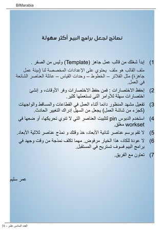 31 - ‫عشر‬ ‫السادس‬ ‫العدد‬
BIMarabia
‫سهولة‬ ‫أكثر‬ ‫البيم‬ ‫برامج‬ ‫لجعل‬ ‫نصائح‬
1
1 )
. ‫الصفر‬ ‫من‬ ‫وليس‬ )Template( ‫جاهز‬ ‫عمل‬ ‫قالب‬ ‫من‬ ‫شغلك‬ ‫إبدأ‬
‫عمل‬ ‫(بيئة‬ ‫لنا‬ ‫المخصصة‬ ‫اإلعدادات‬ ‫على‬ ‫يحتوي‬ ‫ملف‬ ‫هو‬ ‫القالب‬ ‫ملف‬
‫الشائعة‬ ‫العناصر‬ ‫عائلة‬ – ‫القياس‬ ‫وحدات‬ – ‫الخطوط‬ – ‫الفالتر‬ ‫مثل‬ )‫جاهزة‬
.‫العمل‬ ‫في‬
2
2 )
‫إنشئ‬ ‫و‬ ،‫األوقات‬ ‫وفر‬ ‫االختصارات‬ ‫حفظ‬ ‫فمن‬ : ‫االختصارات‬ ‫إحفظ‬
.‫كثير‬ ‫تستعملها‬ ‫التي‬ ‫لألوامر‬ ‫سهلة‬ ‫اختصارات‬
3
3 )
‫والواجهات‬ ‫والمساقط‬ ‫القطاعات‬ ‫في‬ ‫العمل‬ ‫أثناء‬ ‫دائما‬ ‫المنظور‬ ‫مشهد‬ ‫تفعيل‬
.‫الحادث‬ ‫التغيير‬ ‫إدراك‬ ‫السهل‬ ‫من‬ ‫يجعل‬ )‫العمل‬ ‫شاشة‬ ‫من‬ ‫(كجزء‬
4
4 )
‫في‬ ‫ضعها‬ ‫أو‬ ،‫تحريكها‬ ‫تنوي‬ ‫ال‬ ‫التي‬ ‫العناصر‬ ‫لتثبيت‬ pin ‫الدبوس‬ ‫استخدم‬
.‫مغلق‬ workset
5
5 )
.‫األبعاد‬ ‫ثالثية‬ ‫عناصر‬ ‫نمذج‬ ‫و‬ ‫وقتك‬ ‫خذ‬ ،‫األبعاد‬ ‫ثنائية‬ ‫عناصر‬ ‫برسم‬ ‫تقم‬ ‫ال‬
6
6 )
‫في‬ ‫وجهد‬ ‫وقت‬ ‫من‬ ‫نمذجة‬ ‫تكلف‬ ‫مهما‬ .‫مرفوض‬ ‫الخيار‬ ‫هذا‬ ،‫للكاد‬ ‫عودة‬ ‫ال‬
.‫المستقبل‬ ‫في‬ ‫تستريح‬ ‫فسوف‬ ‫البيم‬ ‫برامج‬
7
7 )
.‫الفريق‬ ‫مع‬ ‫تعاون‬
‫سليم‬ ‫عمر‬
 