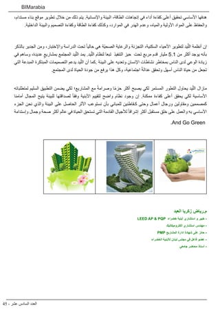 45 - ‫عشر‬ ‫السادس‬ ‫العدد‬
BIMarabia
،‫مستدام‬ ‫بناء‬ ‫موقع‬ ‫تطوير‬ ‫خالل‬ ‫من‬ ‫ذلك‬ ‫يتم‬ .‫واإلنسانية‬ ‫البيئة‬ ،‫الطاقة‬ ‫إتجاهات‬ ‫في‬ ‫أداء‬ ‫كفاءة‬ ‫أعلى‬ ‫تحقيق‬ ‫األساسي‬ ‫هدفها‬
.‫الداخلية‬ ‫والبيئة‬ ‫التصميم‬ ‫وكفاءة‬ ‫الطاقة‬ ‫كفاءة‬ ‫وكذلك‬ ،‫الموارد‬ ‫في‬ ‫الهدر‬ ‫وعدم‬ ،‫والمياه‬ ‫األولية‬ ‫المواد‬ ‫على‬ ‫والحفاظ‬
‫بالذكر‬ ‫الجدير‬ ‫ومن‬ ،‫واإلختبار‬ ‫الدراسة‬ ‫تحت‬ ً‫ا‬‫حالي‬ ‫هي‬ ‫ّة‬‫ي‬‫الصح‬ ‫والرعاية‬ ‫التجزئة‬ ،‫السكنية‬ ‫األحياء‬ ‫لتطوير‬ ‫يد‬ّ‫الل‬ ‫أنظمة‬ ‫إن‬
‫في‬ ‫وساهم‬ ،‫عديدة‬ ٍ‫بمشاريع‬ ‫المجتمع‬ ‫يد‬ّ‫الل‬ ‫يمد‬ .‫يد‬ّ‫الل‬ ‫لنظام‬ ‫تبعا‬ ‫التنفيذ‬ ‫حيز‬ ‫تحت‬ ‫مربع‬ ‫قدم‬ ‫مليار‬ 5.1 ‫من‬ ‫أكثر‬ ‫يوجد‬ ‫بأنه‬
‫التي‬ ‫المبدعة‬ ‫المبتكرة‬ ‫التصميمات‬ ‫يدعم‬ ‫يد‬ّ‫الل‬ ‫أن‬ ‫كما‬. ‫البيئة‬ ‫على‬ ‫وتعديه‬ ‫اإلنسان‬ ‫نشاطات‬ ‫بمخاطر‬ ‫الناس‬ ‫لدى‬ ‫الوعي‬ ‫زيادة‬
.‫المجتمع‬ ‫لدى‬ ‫الحياة‬ ‫جودة‬ ‫من‬ ‫يرفع‬ ‫هذا‬ ‫وكل‬ ،‫اجتماعية‬ ً‫ة‬‫عدال‬ ‫وتحقق‬ ‫أسهل‬ ‫الناس‬ ‫حياة‬ ‫من‬ ‫تجعل‬
 
‫لمتطلباته‬ ‫السليم‬ ‫التطبيق‬ ‫يضمن‬ ‫لكي‬ ‫المشاريع؛‬ ‫مع‬ ً‫ة‬‫وصرام‬ ‫ا‬ً‫م‬‫حز‬ ‫أكثر‬ ‫يصبح‬ ‫لكي‬ ‫المستمر‬ ‫التطور‬ ‫يحاول‬ ‫يد‬ّ‫الل‬ ‫مازال‬
‫أمامنا‬ ‫المجال‬ ‫يتيح‬ ‫للبيئة‬ ‫لصداقتها‬ ً‫ا‬‫وفق‬ ‫األبنية‬ ‫لتقييم‬ ‫واضح‬ ‫نظام‬ ‫وجود‬ ‫إن‬ .‫ممكنة‬ ‫كفاءة‬ ‫أعلى‬ ‫يحقق‬ ‫لكي‬ ‫األساسية‬
‫الجزء‬ ‫نحن‬ ‫والذي‬ ‫البيئة‬ ‫على‬ ‫الحاصل‬ ‫األثر‬ ‫نستوعب‬ ‫بأن‬ ‫للمباني‬ ‫كـقاطنين‬ ‫وحتى‬ ‫أعمال‬ ‫ورجال‬ ‫ومقاولين‬ ‫كمصممين‬
‫وإستدامة‬ ‫وجمال‬ ‫صحة‬ ‫أكثر‬ ‫عالم‬ ‫في‬ ‫الحياة‬ ‫تستحق‬ ‫التي‬ ‫القادمة‬ ‫لألجيال‬ ً‫ا‬‫إشراق‬ ‫أكثر‬ ‫مستقبل‬ ‫خلق‬ ‫على‬ ‫والعمل‬ ‫به‬ ‫األساسي‬
.And Go Green
‫العبد‬ ‫زكريا‬ ‫رياض‬.‫م‬
LEED AP & PQP ‫خضراء‬ ‫أبنية‬ ‫استشاري‬ ‫و‬ ‫خبير‬ -
‫الكتروميكانيك‬ ‫استشاري‬ ‫مهندس‬ -
PMP ‫المشاريع‬ ‫ادارة‬ ‫شهادة‬ ‫على‬ ‫حائز‬ -
‫الخضراء‬ ‫لألبنية‬ ‫لبنان‬ ‫مجلس‬ ‫في‬ ‫فاعل‬ ‫عضو‬ -
‫جامعي‬ ‫محاضر‬ ‫أستاذ‬ -
 