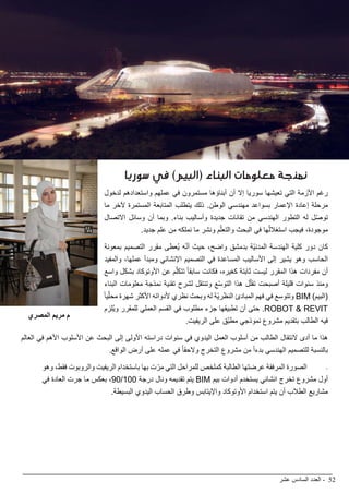 ‫عشر‬ ‫السادس‬ ‫العدد‬ - 52
BIMarabia
‫سوريا‬ ‫في‬ )‫(البيم‬ ‫البناء‬ ‫معلومات‬ ‫نمذجة‬
‫لدخول‬ ‫واستعدادهم‬ ‫عملهم‬ ‫في‬ ‫مستمرون‬ ‫أبناؤها‬ ‫أن‬ ‫إال‬ ‫سوريا‬ ‫تعيشها‬ ‫التي‬ ‫األزمة‬ ‫رغم‬
‫ما‬ ‫آلخر‬ ‫المستمرة‬ ‫المتابعة‬ ‫يتطلب‬ ‫ذلك‬ .‫الوطن‬ ‫مهندسي‬ ‫بسواعد‬ ‫اإلعمار‬ ‫إعادة‬ ‫مرحلة‬
‫االتصال‬ ‫وسائل‬ ‫أن‬ ‫وبما‬ .‫بناء‬ ‫وأساليب‬ ‫جديدة‬ ‫تقانات‬ ‫من‬ ‫الهندسي‬ ‫التطور‬ ‫له‬ ‫ل‬ّ‫ص‬‫تو‬
.‫جديد‬ ‫علم‬ ‫من‬ ‫نملكه‬ ‫ما‬ ‫ونشر‬ ‫م‬ّ‫والتعل‬ ‫البحث‬ ‫في‬ ‫ها‬ّ‫استغالل‬ ‫فيجب‬ ،‫موجودة‬
‫بمعونة‬ ‫التصميم‬ ‫مقرر‬ ‫ُعطى‬‫ي‬ ‫ه‬ّ‫ن‬‫أ‬ ‫حيث‬ ،‫واضح‬ ‫بدمشق‬ ‫ّة‬‫ي‬‫المدن‬ ‫الهندسة‬ ‫كلية‬ ‫دور‬ ‫كان‬
‫والمفيد‬ ،‫عملها‬ ‫ومبدأ‬ ‫اإلنشائي‬ ‫التصميم‬ ‫في‬ ‫المساعدة‬ ‫األساليب‬ ‫إلى‬ ‫يشير‬ ‫وهو‬ ‫الحاسب‬
‫واسع‬ ‫بشكل‬ ‫األوتوكاد‬ ‫عن‬ ‫م‬ّ‫تتكل‬ ً‫ا‬‫سابق‬ ‫فكانت‬ ،‫كغيره‬ ‫ثابتة‬ ‫ليست‬ ‫المقرر‬ ‫هذا‬ ‫مفردات‬ ‫أن‬
‫البناء‬ ‫معلومات‬ ‫نمذجة‬ ‫تقنية‬ ‫لشرح‬ ‫وتنتقل‬ ‫ع‬ّ‫س‬‫التو‬ ‫هذا‬ ‫ل‬ّ‫تقل‬ ‫أصبحت‬ ‫قليلة‬ ‫سنوات‬ ‫ومنذ‬
ً‫ا‬‫ي‬ّ‫محل‬ ‫شهرة‬ ‫األكثر‬ ‫ألدواته‬ ‫نظري‬ ‫وبحث‬ ‫له‬ ‫ّة‬‫ي‬‫النظر‬ ‫المبادئ‬ ‫فهم‬ ‫في‬ ‫وتتوسع‬ BIM )‫(البيم‬
‫ُلزم‬‫ي‬‫و‬ ‫للمقرر‬ ‫العملي‬ ‫القسم‬ ‫في‬ ‫مطلوب‬ ‫جزء‬ ‫تطبيقها‬ ‫أن‬ ‫حتى‬ .ROBOT & REVIT
.‫الريفيت‬ ‫على‬ ‫ّق‬‫ب‬‫مط‬ ‫نموذجي‬ ‫مشروع‬ ‫بتقديم‬ ‫الطالب‬ ‫فيه‬
‫العالم‬ ‫في‬ ‫األهم‬ ‫األسلوب‬ ‫عن‬ ‫البحث‬ ‫إلى‬ ‫األولى‬ ‫دراسته‬ ‫سنوات‬ ‫في‬ ‫اليدوي‬ ‫العمل‬ ‫أسلوب‬ ‫من‬ ‫الطالب‬ ‫النتقال‬ ‫أدى‬ ‫ما‬ ‫هذا‬
.‫الواقع‬ ‫أرض‬ ‫على‬ ‫عمله‬ ‫في‬ ُ‫ا‬‫والحق‬ ‫التخرج‬ ‫مشروع‬ ‫من‬ ً‫ا‬‫بدء‬ ‫الهندسي‬ ‫للتصميم‬ ‫بالنسبة‬
-	
‫وهو‬ ،‫فقط‬ ‫والروبوت‬ ‫الريفيت‬ ‫باستخدام‬ ‫بها‬ ‫ت‬ّ‫مر‬ ‫التي‬ ‫للمراحل‬ ‫كملخص‬ ‫الطالبة‬ ‫عرضتها‬ ‫المرفقة‬ ‫الصورة‬
‫في‬ ‫العادة‬ ‫جرت‬ ‫ما‬ ‫بعكس‬ ،90/100 ‫درجة‬ ‫ونال‬ ‫تقديمه‬ ‫يتم‬ BIM ‫بيم‬ ‫أدوات‬ ‫يستخدم‬ ‫انشائي‬ ‫تخرج‬ ‫مشروع‬ ‫أول‬
.‫البسيطة‬ ‫اليدوي‬ ‫الحساب‬ ‫وطرق‬ ‫واإليتابس‬ ‫األوتوكاد‬ ‫استخدام‬ ‫يتم‬ ‫أن‬ ‫الطالب‬ ‫مشاريع‬
‫المصري‬ ‫مريم‬ ‫م‬
 