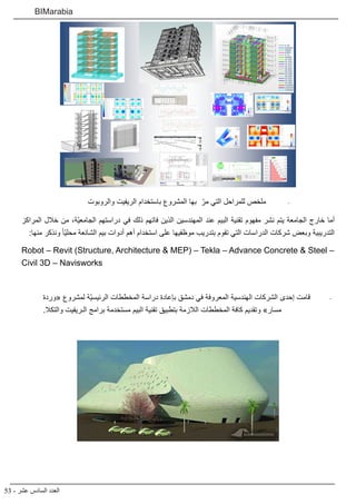 53 - ‫عشر‬ ‫السادس‬ ‫العدد‬
BIMarabia
-	
‫والروبوت‬ ‫الريفيت‬ ‫باستخدام‬ ‫المشروع‬ ‫بها‬ ّ‫مر‬ ‫التي‬ ‫للمراحل‬ ‫ملخص‬
‫المراكز‬ ‫خالل‬ ‫من‬ ،‫ّة‬‫ي‬‫الجامع‬ ‫دراستهم‬ ‫في‬ ‫ذلك‬ ‫فاتهم‬ ‫الذين‬ ‫المهندسين‬ ‫عند‬ ‫البيم‬ ‫تقنية‬ ‫مفهوم‬ ‫نشر‬ ‫يتم‬ ‫الجامعة‬ ‫خارج‬ ‫أما‬
:‫منها‬ ‫ونذكر‬ ً‫ا‬ّ‫ي‬‫محل‬ ‫الشائعة‬ ‫بيم‬ ‫أدوات‬ ‫أهم‬ ‫استخدام‬ ‫على‬ ‫موظفيها‬ ‫بتدريب‬ ‫تقوم‬ ‫التي‬ ‫الدراسات‬ ‫شركات‬ ‫وبعض‬ ‫التدريبية‬
Robot – Revit (Structure, Architecture & MEP) – Tekla – Advance Concrete & Steel –
Civil 3D – Navisworks
-	
‫«وردة‬ ‫لمشروع‬ ‫ّة‬‫ي‬‫الرئيس‬ ‫المخططات‬ ‫دراسة‬ ‫بإعادة‬ ‫دمشق‬ ‫في‬ ‫المعروفة‬ ‫الهندسية‬ ‫الشركات‬ ‫إحدى‬ ‫قامت‬
.‫والتكال‬ ‫الـريفيت‬ ‫برامج‬ ‫مستخدمة‬ ‫البيم‬ ‫تقنية‬ ‫بتطبيق‬ ‫الالزمة‬ ‫المخططات‬ ‫كافة‬ ‫وتقديم‬ »‫مسار‬
 