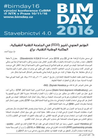 ‫عشر‬ ‫السادس‬ ‫العدد‬ - 54
BIMarabia
،‫التشيكية‬ ‫التقنية‬ ‫الجامعة‬ ‫في‬ )BIM( ‫للبيم‬ ‫السنوي‬ ‫المؤتمر‬
‫براغ‬ ،‫التقنية‬ ‫الوطنية‬ ‫المكتبة‬
‫حاجة‬ ‫ال‬ ‫بعنوان‬ )Stavebnictví 4.0(4.0 ‫الصناعة‬ ‫مؤتمر‬ 2016 ‫يونيو‬ 20 ‫في‬ ‫عقد‬ ‫للرقمنة‬ ‫مشترك‬ ‫مسعى‬ ‫في‬
‫ممثلي‬ ‫بين‬ ‫الرابعة‬ ‫الصناعية‬ ‫الثورة‬ ‫موضوع‬ ‫حول‬ ‫النقاش‬ ‫لتعزيز‬ ‫ف‬ّ‫ل‬ُ‫ك‬‫و‬ ،‫والتجارة‬ ‫الصناعة‬ ‫وزارة‬ ‫رعاية‬ ‫تحت‬ ،‫لالنتظار‬
‫عرضت‬ ‫التي‬ ‫األفكار‬ .‫الرابعة‬ ‫الصناعية‬ ‫الثورة‬ ‫لمجيء‬ ‫الرئيسية‬ ‫المالمح‬ ‫تقديم‬ ‫هو‬ ‫المؤتمر‬ ‫من‬ ‫الهدف‬ .‫الصناعية‬ ‫المؤسسات‬
،‫متشابهة‬ ‫للبيم‬ ‫الخبراء‬ ‫مجلس‬ ‫مؤتمرات‬ ‫في‬ ‫تظهر‬ ‫التي‬ ‫والقيود‬ ‫األهداف‬ ،‫المفاهيم‬ ،‫الرؤى‬ ‫أن‬ ‫بوضوح‬ ‫أكدت‬ ‫المؤتمر‬ ‫في‬
.‫عام‬ ‫بشكل‬ ‫الصناعية‬ ‫المشاكل‬ ‫نفس‬ ‫بالضبط‬ ‫يعاني‬ ‫الرقمنة‬ ‫طريق‬ ‫عن‬ ‫البناء‬ ‫أن‬ ‫حقيقة‬ ‫يؤكد‬ ‫هذا‬ .‫متطابقة‬ ‫تكن‬ ‫لم‬ ‫إن‬
‫مهنة‬ ‫في‬ ‫البيم‬ ‫أهمية‬ ‫على‬ ‫يؤكد‬ ،٩٥٨ ‫رقم‬ ‫م‬٢٠١٦ ‫نوفمبر‬ ٢ ‫بتاريخ‬ ‫قرار‬ ‫إلتخاذ‬ ‫التشيكية‬ ‫الحكومة‬ ‫دفعت‬ ‫العمل‬ ‫مجموعة‬
.‫لتطبيقه‬ ‫المقبلة‬ ‫الخطوات‬ ‫إقتراح‬ ‫تم‬ ‫حيث‬ ،‫المدنية‬ ‫الهندسة‬
،ING. Zbynek Horelica ‫مع‬ ‫لقاء‬ ‫لنا‬ ‫كان‬ ‫المؤتمر‬ ‫هامش‬ ‫على‬
‫أعده‬ ‫والذي‬ ، STIF ‫للنقل‬ ‫التحتية‬ ‫البنية‬ ‫لشؤون‬ ‫الدولة‬ ‫صندوق‬ )Statni fond dopravni infrastruktury( ‫مدير‬
‫للجمهورية‬ ‫السريع‬ ‫النقل‬ ‫مديرية‬ ،‫والصناعة‬ ‫التجارة‬ ‫زارة‬ ،‫النقل‬ ‫وزارة‬ ‫عن‬ ‫ممثلين‬ ‫من‬ ‫تتألف‬ ‫الخبراء‬ ‫من‬ ‫عمل‬ ‫فريق‬
‫الفريق‬ ‫من‬ ‫الهدف‬ .‫السلوفاكية‬ ‫البناء‬ ‫أعمال‬ ‫رجال‬ ‫ورابطة‬ ،‫المعنية‬ ‫المؤسسات‬ ‫من‬ ‫وغيرها‬ )‫المخاطر‬ ‫إدارة‬ ‫(قسم‬ ‫التشيكية‬
‫البيم‬ ‫إدخال‬ ‫مفهوم‬ ‫وتطوير‬ STIF ‫يموله‬ ‫للنقل‬ ‫التحتية‬ ‫البنية‬ ‫مشاريع‬ ‫بناء‬ ‫في‬ ‫الرقمية‬ ‫التقنيات‬ ‫استخدام‬ ‫في‬ ‫التوسع‬ ‫هو‬ ‫العامل‬
.‫للنقل‬ ‫التحتية‬ ‫البنية‬ ‫بناء‬ ‫إلى‬ )BIM ،‫المبنى‬ ‫معلومات‬ ‫(نمذجة‬
‫خصائص‬ ‫مثل‬ ‫المعلومات‬ ‫كافة‬ ‫ن‬ّ‫م‬‫يتض‬ ‫م‬ّ‫س‬‫مج‬ ‫نمذجة‬ ‫إلى‬ ،‫العمل‬ ‫في‬ ‫التقليدية‬ ‫الطريقة‬ ‫من‬ ‫التحول‬ ‫هو‬ ‫الرئيسية‬ ‫الفروق‬ ‫أحد‬
‫الممكنة‬ ‫المعلومات‬ ،‫المثال‬ ‫سبيل‬ ‫على‬ ‫هي‬ ،‫البناء‬ ‫عملية‬ .‫تكلفة‬ ‫حساب‬ ‫أو‬ ‫للبناء‬ ‫الزمني‬ ‫الجدول‬ ،‫الصيانة‬ ‫متطلبات‬ ،‫المواد‬
،‫واإلدارة‬ ‫التنظيم‬ ‫في‬ ‫الجديدة‬ ‫التغييرات‬ ‫يجلب‬ ‫البيم‬ ‫إن‬ .‫التلقائي‬ ‫التوجيه‬ ‫في‬ ‫البيم‬ ‫نموذج‬ ‫استخدام‬ ‫من‬ ‫كبيرة‬ ‫فوائد‬ ‫لتحقيق‬
.‫التقليدي‬ ‫البناء‬ ‫مسار‬ ‫من‬ ‫بكثير‬ ‫أعلى‬ ‫مستوى‬ ‫على‬ ‫المصلحة‬ ‫أصحاب‬ ‫جميع‬ ‫بين‬ ‫التعاون‬ ‫وتوثيق‬
–public ‫الخاص‬ ‫مع‬ ‫العام‬ ‫القطاع‬ ‫شراكة‬ ‫عقود‬ ‫في‬ ‫البيم‬ ‫إلستخدام‬ ‫النية‬ ‫عن‬ ‫رسميا‬ ‫المهني‬ ‫الجمهور‬ Horelica ‫أبلغ‬
‫جديدة‬ ‫وسيلة‬ ‫البيم‬ ‫أن‬ ‫نرى‬ ( ،‫م‬2016 ‫عام‬ BIM day ‫مؤتمر‬ ‫في‬ ‫الطرق‬ ‫لإلنشاءات‬ )PPP( partnership private
.) ‫م‬2017 ‫عام‬ ‫دورة‬ ‫في‬ ‫رائدة‬ ‫مشاريع‬ ‫إطالق‬ ‫نود‬ ‫الفعلية‬ ‫الفوائد‬ ‫من‬ ‫للتحقق‬ .‫األموال‬ ‫استخدام‬ ‫كفاءة‬ ‫لزيادة‬
‫أحمد‬ ‫سونيا‬ /‫م‬
 