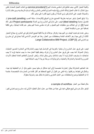 67 - ‫عشر‬ ‫السادس‬ ‫العدد‬
BIMarabia
‫فعلى‬ .‫المحددة‬ ‫العميل‬ ‫أهداف‬ ‫مع‬ service providers]1[ ‫البيم‬ ‫خدمات‬ ‫مقدمي‬ ‫قدرة‬ ‫تطابق‬ ‫يجب‬ ،‫الثاني‬ ‫المعيار‬ ‫ولتلبية‬
‫اإلدارة‬ ‫نظام‬ ‫وبين‬ ‫بينه‬ ‫للربط‬ ‫بناؤه‬ ‫تم‬ ‫كما‬ ‫بالمشروع‬ ‫الخاص‬ ‫النموذج‬ ‫تسليمه‬ )‫المشروع‬ ‫(مالك‬ ‫العميل‬ ‫طلب‬ ‫إذا‬ ،‫المثال‬ ‫سبيل‬
.‫ذلك‬ ‫توفير‬ ‫على‬ ‫القدرة‬ ‫لديهم‬ ‫يكون‬ ‫أن‬ ‫الصلة‬ ‫ذوي‬ ‫المشاركين‬ ‫على‬ ‫فيجب‬ ،‫والصيانة‬
‫أو‬ pre-cast panelling ‫الصب‬ ‫سابقة‬ ‫(كالوحدات‬ ‫الموقع‬ ‫خارج‬ ‫التصنيع‬ ‫بطريقة‬ ‫نموذجه‬ ‫توفير‬ ‫العميل‬ ‫توقع‬ ‫وإذا‬
‫ذلك‬ ‫توفير‬ Project participants ‫الصلة‬ ‫ذوي‬ ‫المشروع‬ ‫مشاركي‬ ‫على‬ ‫فيجب‬ )steel detailing ‫معدنية‬ ‫تفاصيل‬
‫تكلفة‬ ‫وهي‬ ،ً‫ا‬‫إجمالي‬ ‫كفاءة‬ ‫عدم‬ ‫يعتبر‬ ‫البيم‬ ‫خدمة‬ ‫مقدمي‬ ‫قدرات‬ ‫و‬ ‫للعميل‬ ‫البيم‬ ‫متطلبات‬ ‫بين‬ ‫اختالف‬ ‫أي‬ ‫إن‬ .]2[ ً‫ا‬‫تحديد‬
.‫العميل‬ ‫يتكبدها‬ ‫مبررة‬ ‫غير‬ ‫إضافية‬
‫المعيار‬ ‫يحتاج‬ ،‫المشروع‬ ‫في‬ ‫المشاركين‬ ‫لجميع‬ ‫كافية‬ ‫فردية‬ ‫مؤهالت‬ ‫وتتوافر‬ ‫جيدا‬ ‫البيم‬ ‫من‬ ‫الهدف‬ ‫تحديد‬ ‫يتم‬ ‫عندما‬ ‫وحتى‬
‫مشروع‬ ‫أي‬ ‫في‬ ‫بنجاح‬ ‫للبدأ‬ ‫األساسي‬ ‫الغرض‬ ‫هو‬ ‫وهذا‬ .‫العمل‬ ‫سير‬ ‫ومخططات‬ ‫العامة‬ ‫األهداف‬ ‫وهو‬ ً‫ا‬‫جيد‬ ‫ُلبى‬‫ي‬ ‫أن‬ ‫الثالث‬
.Large Collaborative BIM Project, LCBP ]3[ ‫كبير‬ ‫تعاوني‬ ‫بيم‬
‫العمليات‬ ‫لتحسين‬ ‫المغامرة‬ ‫في‬ ‫والمشاركة‬ ‫بينهم‬ ‫فيما‬ ‫التواصل‬ ‫في‬ ‫بالعزيمة‬ ‫يتحلوا‬ ‫أن‬ ‫المشروع‬ ‫عمل‬ ‫فريق‬ ‫على‬ ‫فيجب‬
‫يجب‬ ‫ال‬ ‫(وما‬ ‫نمذجته‬ ‫يجب‬ ‫ما‬ ،‫معا‬ ‫العمل‬ ‫كيفية‬ ‫ويتعلم‬ ‫ُدرك‬‫ي‬ ‫أن‬ ‫المشروع‬ ‫عمل‬ ‫فريق‬ ‫على‬ ‫يجب‬ ‫كما‬ .‫المعرفة‬ ‫وتبادل‬
‫األدوات‬ ‫لمعظم‬ ‫العامة‬ ‫للمفاهيم‬ ‫الوصول‬ ‫ُعتبر‬‫ي‬‫و‬ .‫تبادله‬ ‫يمكن‬ ‫ومتى‬ ،)‫تبادله‬ ‫يجب‬ ‫ال‬ ‫(وما‬ ‫التبادل‬ ‫يستوجب‬ ‫ما‬ ،)‫نمذجته‬
.‫فيها‬ ‫المبالغة‬ ‫يجب‬ ‫ال‬ ‫حرجة‬ ‫مرحلة‬ ‫والبرتوكوالت‬ ‫والعمليات‬ ‫والمشاركة‬ ‫للنمذجة‬ ‫الضرورية‬
،‫جيدا‬ ‫لها‬ ‫التخطيط‬ ‫تم‬ ‫أو‬ ،)‫ظهورها‬ ‫بمجرد‬ ‫حلها‬ ‫تم‬ ‫مشاكل‬ ‫أنها‬ ‫(أي‬ ‫خصصة‬ُ‫م‬ ‫إعتبارها‬ ‫يمكن‬ ‫المشتركة‬ ‫المفاهيم‬ ‫هذه‬
‫خاصة‬ ،‫خصصة‬ُ‫م‬‫ال‬ ‫الممارسات‬ ‫من‬ ‫كفاءة‬ ‫أكثر‬ ‫هو‬ ‫المخطط‬ ‫النهج‬ ‫أن‬ ‫القول‬ ‫عن‬ ‫لغني‬ ‫وإنه‬ .‫ومراقبتها‬ ‫تنفيذها‬ ‫في‬ ‫وبالمثل‬
.‫معقولة‬ ‫وشمولية‬ ‫جيد‬ ‫بشكل‬ ‫واختبارها‬ ‫التعاوني‬ ‫العمل‬ ‫سير‬ ‫لمخططات‬ ‫بوضوح‬ ‫التخطيط‬ ‫تم‬ ‫إذا‬
a sample of workflow ‫العمل‬ ‫سير‬ ‫لخطة‬ ‫مثال‬
:‫كبير‬ ‫تعاوني‬ ‫بيم‬ ‫مشروع‬ ‫لبدء‬ ‫األولى‬ ‫الخطوة‬ ‫تمثل‬ ،‫عمل‬ ‫سير‬ ‫خطة‬ ‫من‬ ‫عينة‬ ‫يلي‬ ‫فيما‬ ،‫هيكلي‬ ‫لنهج‬ ‫خرساني‬ ‫مثال‬ ‫لتوفير‬
 