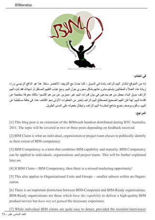 75 - ‫عشر‬ ‫السادس‬ ‫العدد‬
BIMarabia
:‫الختام‬ ‫في‬
‫وراء‬ ‫الرئيسي‬ ‫الدافع‬ ‫هو‬ ‫هذا‬ .‫سابقا‬ ‫األخضر‬ ‫التزييف‬ ‫مع‬ ‫حدث‬ ‫كما‬ - ‫السوق‬ ‫في‬ ‫بشدة‬ ‫الزائف‬ ‫البيم‬ ‫إنتشار‬ ‫المتوقع‬ ‫من‬ ‫إنه‬
‫البيم‬ ‫ه‬ ّ‫شو‬ ‫فقد‬ ،‫شهادة‬ ‫أو‬ ‫المستقل‬ ‫التقييم‬ ‫غياب‬ ‫ومع‬ .‫البيم‬ ‫حول‬ ‫محوري‬ ‫بشكل‬ ‫مشروعاتهم‬ ‫بتسليم‬ ‫المطالبين‬ ‫العمالء‬ ‫عدد‬ ‫زيادة‬
‫عن‬ ‫سطحية‬ ‫معرفة‬ ‫بالكاد‬ ‫اكتسبوا‬ ‫هم‬ ‫من‬ ‫عن‬ ‫مميزين‬ ‫غير‬ ‫البيم‬ ‫قدرات‬ ‫بيان‬ ‫في‬ ‫مبدعين‬ ‫هم‬ ‫من‬ ‫بجعل‬ ‫البناء‬ ‫سوق‬ ‫الزائف‬
‫عن‬ ‫مستقبلية‬ ‫حلقة‬ ‫في‬ .‫عنه‬ ‫الكشف‬ ‫نحو‬ ‫األولى‬ ‫الخطوات‬ ‫من‬ ‫ُعتبر‬‫ي‬ ‫الزائف‬ ‫البيم‬ ‫لمصطلح‬ ‫الصحيح‬ ‫الفهم‬ ‫فإن‬ ‫لهذا‬ .‫البيم‬ ‫كفاءة‬
.‫الطويل‬ ‫المدى‬ ‫على‬ ‫مفعوله‬ ‫وإبطال‬ ‫الزائف‬ ‫البيم‬ ‫لمقاومة‬ ‫مناهج‬ ‫بضع‬ ‫بوصف‬ ‫سأقوم‬ ،‫البيم‬
:‫المراجع‬
[1] This blog post is an extension of the BIMwash handout distributed during RTC Australia,
2011. The topic will be covered in two or three posts depending on feedback received.
[2] BIM Claim is what an individual, organization or project team choses to publically identify
as their extent of BIM competency.
[3] BIM Competency is a term that combines BIM capability and maturity. BIM Competency
can be applied to individuals, organizations and project teams. This will be further explained
later on.
[4] If BIM Claim < BIM Competency, then there is a missed marketing opportunity!
[5] This also applies to Organizational Units and Groups – smaller subsets within an Organi-
zation.
[6] There is an important distinction between BIM-Competent and BIM-Ready organizations.
BIM-Ready organizations are those which have the capability to deliver a high-quality BIM
product/service but have not yet gained the necessary experience.
[7] While individual BIM claims are quite easy to detect, provided the recruiter/interviewer
 