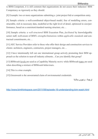 ‫عشر‬ ‫السادس‬ ‫العدد‬ - 76
BIMarabia
is BIM-Competent, it is still common that organizations do not assess their inductees’ BIM
Competency as rigorously as they should.
[8] Example: two or more organizations submitting a  joint project bid or competition entry.
[9] Sample criteria: a well-coordinated object-based model, free of modelling errors, con-
structable, rich in necessary data, modelled at the right level of detail, optimized in size/per-
formance, based on a consistent/standard naming structure, etc…
[10] Sample criteria: a well-structured BIM Execution Plan, facilitated by knowledgeable
senior staff, well-aware of BIM’s strengths/limitations within applicable standards and con-
tractual commitments, etc…
[11] AEC Service Providers refer to those who offer their design and construction services to
clients: architects, engineers, contractors, project managers, etc…
[12] I have intentionally left out one international group actively promoting their BIM ap-
proach as the solution to near-all industry ailments…Can you identify that group?
[13] BIMwash levels are used as a Capability Maturity metric while BIMwash types are used
when describing a mixture of BIMwash behaviours.
[14] This is a true example.
[15] Greenwash is the unwarranted claim of environmental credentials.
‫سالمة‬ ‫نجوى‬ ‫م‬ : ‫ترجمة‬
http://www.bimthinkspace.com/2011/06/episode-16-understanding-bim-wash.html
 