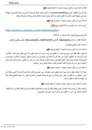 9 - ‫عشر‬ ‫السادس‬ ‫العدد‬
BIMarabia
‫فقط‬ ‫الريفيت‬ ‫تتعلم‬ ‫ال‬ ,‫ناجحا‬ ‫مهندسا‬ ‫تكون‬ ‫أن‬ ‫تريد‬ ‫كنت‬ ‫إذا‬ ‫لذلك‬
‫كل‬ ‫تابع‬ .‫المشروع‬ ‫تسليم‬ ‫من‬ ‫األولى‬ ‫المراحل‬ ‫خالل‬ ‫يستخدم‬ ‫والذي‬ ، manual rendering ‫اليدوي‬ ‫واإلظهار‬ ‫الرسم‬ ‫تعلم‬
.‫جمالية‬ ‫بطريقة‬ ‫ليفكر‬ ‫البشري‬ ‫للعقل‬ ‫مغذيات‬ ‫جميعا‬ ‫ألنها‬ ‫الهندسية‬ ‫والفنون‬ ‫والعمارة‬ ‫البيم‬ ‫منهجية‬ ‫في‬ ‫جديد‬
‫فقط‬ ‫الريفيت‬ ‫تتعلم‬ ‫ال‬ ،‫ناجحا‬ ‫مهندسا‬ ‫تكون‬ ‫أن‬ ‫تريد‬ ‫كنت‬ ‫إذا‬
BIM ‫البيم‬ ‫كتاب‬ ‫؟؟‬ ‫هنا‬ ‫من‬ ‫البيم‬ ‫هو‬ ‫ما‬ ‫أوال‬ ‫إعرف‬
/https://draftsman.wordpress.com/2014/04/04/waytobim
‫االركيكاد‬ ‫و‬ ‫الريفيت‬ ‫مثل‬ ‫النمذجة‬ ‫برامج‬ ‫أحد‬ ‫تعلم‬
‫أشتغل‬ ‫و‬ ‫طبق‬ ‫و‬ ‫تعلم‬ infra work360 ‫و‬ SKETCHUP ‫شرح‬ &  Navisworks ‫تعلم‬ ‫بل‬ , ‫فقط‬ ‫تتعلمه‬ ‫ال‬
‫الخضراء‬ ‫المباني‬ ‫على‬ ‫تعرف‬ ‫و‬
‫فقط‬ ‫الريفيت‬ ‫تتعلم‬ ‫ال‬ ،‫ناجحا‬ ‫مهندسا‬ ‫تكون‬ ‫أن‬ ‫تريد‬ ‫كنت‬ ‫إذا‬
‫فباألمس‬ .‫حاله‬ ‫على‬ ‫يبقى‬ ‫شيء‬ ‫وال‬ ‫تتغير‬ ‫الدنيا‬ ‫ألن‬ ،‫حدود‬ ‫أبعد‬ ‫إلى‬ ‫إنطلق‬ ‫بل‬ ،‫واحد‬ ‫موضوع‬ ‫في‬ ‫يفكر‬ ‫عقلك‬ ‫تجعل‬ ‫ال‬
‫من‬ ‫وغيرها‬ ‫والماكس‬ ‫الريفيت‬ ‫ظهر‬ ‫ما‬ ‫وسرعان‬ ،‫والهندسي‬ ‫المعماري‬ ‫الرسم‬ ‫عالم‬ ‫في‬ ‫األولى‬ ‫التطبيق‬ ‫هو‬ ‫األوتوكاد‬ ‫كان‬
‫مكان‬ ‫تحل‬ ‫جديدة‬ ‫برامج‬ ‫ستظهر‬ ‫ما‬ ‫وسرعان‬ ،‫لها‬ ‫للتحول‬ ‫القرار‬ ‫وصناع‬ ‫المهندسين‬ ‫اندفع‬ ‫والتي‬ ‫نسبيا‬ ‫الجديدة‬ ‫البرمجيات‬
.‫العمل‬ ‫وتسرع‬ ‫تسهل‬ ‫جديدة‬ ‫تقنيات‬ ‫تحتوي‬ ‫كانت‬ ‫إذا‬ ‫البرامج‬ ‫من‬ ‫وغيره‬ ‫الريفيت‬
‫فقط‬ ‫الريفيت‬ ‫تتعلم‬ ‫ال‬ ،‫ناجحا‬ ‫مهندسا‬ ‫تكون‬ ‫أن‬ ‫تريد‬ ‫كنت‬ ‫إذا‬
‫هو‬ ‫مستقبال‬ ‫الشي‬ ‫هذا‬ ‫كان‬ ‫فربما‬ ‫عنه‬ ‫فكرة‬ ‫وخذ‬ ‫جديد‬ ‫شيء‬ ‫كل‬ ‫تعلم‬ ،‫واحد‬ ‫تطبيق‬ ‫تعلم‬ ‫مجرد‬ ‫عند‬ ‫تفكيرنا‬ ‫نوقف‬ ‫ال‬ ‫أن‬ ‫علينا‬
‫عنك‬ ‫يفكر‬ ‫التطبيق‬ ‫تجعل‬ ‫وال‬ ‫متميز‬ ‫معماري‬ ‫كمهندس‬ ‫بنفسك‬ ‫أبهرهم‬ ‫بل‬ ‫الهامش‬ ‫على‬ ‫تكون‬ ‫أن‬ ‫تنتظر‬ ‫ال‬ .‫المطلوب‬ ‫الشيء‬
.‫أنت‬ ‫به‬ ‫تفكر‬ ‫ما‬ ‫تنفذ‬ ‫أداة‬ ‫إجعله‬ ‫بل‬
‫فقط‬ ‫الريفيت‬ ‫تتعلم‬ ‫ال‬ ،‫ناجحا‬ ‫معماريا‬ ‫تكون‬ ‫أن‬ ‫تريد‬ ‫كنت‬ ‫إذا‬ ‫وأخيرا‬
‫ولتتذكر‬ ‫دائما‬ ‫لألقوى‬ ‫العمل‬ ‫سوق‬ ‫في‬ ‫فالبقاء‬ ،‫فيها‬ ‫بقائك‬ ‫يضمن‬ ‫لن‬ ‫ولكنه‬ ‫وظيفة‬ ‫على‬ ‫الحصول‬ ‫لك‬ ‫يضمن‬ ‫أن‬ ‫يمكن‬ ‫الريفيت‬
.»‫الطريق‬ ‫جنب‬ ‫على‬ ‫ميتا‬ ‫تترك‬ ‫ال‬ ‫حتى‬ ‫األفق‬ ‫وراء‬ ‫ما‬ ‫إلى‬ ‫«انظر‬ ‫المقولة‬
 