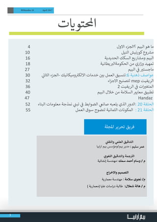 3
BIMarabia 18 April 2017
	
4 	                                                                            ‫االول‬ ‫؟الجزء‬ ‫البيم‬ ‫هو‬ ‫ما‬
10                                                                                 	‫ل‬‫الني‬ ‫كورنيش‬‫وع‬ ‫ش‬�‫م‬
16                                                               	‫الحديدية‬ ‫السكك‬ ‫ومشاريع‬ ‫البيم‬
18 	                                                         ‫يطانية‬ ‫ب‬�‫الحكومةال‬ ‫من‬ ‫اري‬‫ز‬‫و‬ ‫تمهيد‬
27                                                                                          	‫م‬‫البي‬ ‫ي‬
‫ف‬
� ‫ي‬�‫ماجست‬
30          	‫ي‬
‫ن‬�‫الثا‬ ‫-الجزء‬ ‫وميكانيك‬ ‫ت‬�‫االلك‬ ‫ن خدمات‬ ‫ي‬�‫ب‬ ‫العمل‬ ‫6:تنسيق‬ ‫ذهنية‬ ‫عواصف‬
32 	                                                                  ‫اء‬‫ز‬‫االج‬ ‫لتصنيع‬ mep ‫الريفيت‬
36 	 2 ‫الريفيت‬ ‫ي‬
‫ف‬
� ‫ات‬ ‫ي‬�‫المتغ‬
40 	                                                       ‫البيم‬ ‫خالل‬ ‫من‬ ‫السالمة‬ ‫ي‬�‫معاي‬ ‫تطبيق‬
47 	Handaz
52 	‫البناء‬ ‫معلومات‬ ‫نمذجة‬ ‫ي‬
‫ن‬�‫تب‬ ‫ي‬
‫ف‬
� ‫الضوابط‬ ‫ي‬‫صانع‬ ‫يلعبه‬ ‫الذي‬ ‫:الدور‬ 20 ‫الحلقة‬
55                                          ‫العمل‬ ‫سوق‬ ‫لنضوج‬ ‫الثمانية‬ ‫المكونات‬ : 21 ‫الحلقة‬
‫ت‬ ‫ي‬�‫احملتو‬                                
‫املجلة‬ ‫تحرير‬ ‫فريق‬
‫ي‬
‫ن‬�‫والتق‬ ‫ي‬‫العلم‬ ‫التدقيق‬
‫ابيا‬‫ر‬‫ا‬ ‫بيم‬ ‫ومؤسس‬/‫بيم‬ ‫مدير‬ : ‫سليم‬ ‫عمر‬
‫اللغوي‬ ‫والتدقيق‬ ‫جمة‬ ‫ت‬�‫ال‬
‫إنشائية‬ ‫مهندسة‬: ‫سمك‬ ‫أحمد‬ ‫وسام‬ / ‫م‬
‫اج‬‫ر‬‫واالخ‬ ‫التصميم‬
‫معمارية‬ ‫مهندسة‬ : ‫سالمة‬ ‫نجوى‬ /‫م‬
) ‫(معمارية‬ ‫عليا‬ ‫اسات‬‫ر‬‫د‬ ‫طالبة‬ :‫شعالل‬ ‫هالة‬ / ‫م‬
 