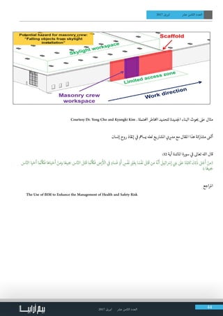 2017 ‫ابريل‬ ‫عرش‬ ‫الثامن‬ ‫العدد‬ 44
2017 ‫ابريل‬ ‫عرش‬ ‫الثامن‬ ‫العدد‬
Courtesy Dr. Yong Cho and Kyungki Kim . ‫ة‬‫احملتمل‬ ‫اطر‬‫خ‬‫امل‬ ‫لتحديد‬ ‫ديدة‬‫لج‬‫ا‬ ‫البناء‬ ‫وث‬ ‫ب‬� ‫عىل‬ ‫مثال‬
‫إنسان‬ ‫روح‬ ‫إنقاذ‬ ‫ي‬
‫ف‬
� ‫يسامه‬ ‫لعهل‬ ‫املشاريع‬ ‫ي‬ ‫ي‬�‫مد‬ ‫مع‬ ‫املقال‬ ‫هذا‬ ‫مشاركة‬ ‫ن‬� ‫ت‬�‫أ‬
:32 ‫آية‬ ‫املائدة‬ ‫سورة‬ ‫ي‬
‫ف‬
� ‫تعاىل‬ ‫الهل‬ ‫قال‬
َ‫اس‬َّ‫الن‬ ‫ا‬َ‫ي‬ ْ‫ح‬
َ
‫أ‬ ‫ا‬ َ َّ‫ن‬�
َ‫أ‬َ
‫ك‬
َ
‫ف‬ ‫ا‬َ‫اه‬َ‫ي‬ ْ‫ح‬
َ
‫أ‬ ْ‫ن‬ َ‫م‬َ‫و‬ ‫ا‬ ً‫يع‬ ِ َ‫�ج‬ َ‫اس‬َّ‫الن‬
َ
‫ل‬َ‫ت‬
َ
‫ق‬ ‫ا‬ َ َّ‫ن‬�
َ‫أ‬َ
‫ك‬
َ
‫ف‬ ِ‫ض‬ْ‫ر‬
َ‫أ‬ ْ
‫ال‬ ‫ي‬ ِ
‫ف‬
� ٍ‫اد‬ َ‫س‬
َ
‫ف‬ ْ‫و‬
َ
‫أ‬ ٍ‫س‬
ْ
‫ف‬
َ
‫ن‬ ِ
ْ‫ي‬�
َ
‫غ‬ِ‫ب‬ ‫ا‬ ً‫س‬
ْ
‫ف‬
َ
‫ن‬
َ
‫ل‬َ‫ت‬
َ
‫ق‬ ‫ن‬ َ‫م‬ ُ‫ه‬
َّ
‫ن‬
َ
‫أ‬
َ
‫يل‬ِ‫ئ‬‫ا‬ َ ْ‫س‬ِ‫إ‬ ‫ي‬ ِ‫ن‬�َ‫ب‬ ٰ َ
‫ل‬َ‫ع‬ ‫ا‬َ‫ن‬ْ‫ب‬َ‫ت‬
َ
‫ك‬
َ
‫ك‬ِ‫ل‬
َٰ
‫ذ‬ ِ‫ل‬ ْ‫ج‬
َ
‫أ‬ ْ‫ن‬ ِ‫(م‬
)ۚ ‫ا‬ ً‫يع‬ ِ َ‫�ج‬
‫اجع‬‫ر‬‫امل‬
● 	The Use of BIM to Enhance the Management of Health and Safety Risk
 
