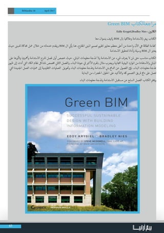 45
BIMarabia 18 April 2017
Green BIM ‫اجعةلكتاب‬‫ر‬‫م‬
Eddy Krygiel,Bradley Nies : ‫ن‬ ‫ي‬�‫الاكتب‬
‫معا‬ ‫ينموان‬ ‫وكيف‬ BIM ‫ل‬ ‫ب‬� ‫ا‬ ‫ت‬�‫وعالق‬ ‫الستدامة‬ ‫ب‬� ‫ت‬� ‫ي‬� ‫الكتاب‬
‫حيث‬ ‫ن‬�‫لملب‬ ‫حمااكة‬ ‫معل‬ ‫خالل‬ ‫من‬ ‫خدماته‬ ‫ويقدم‬ BIM ‫ال‬ ‫ي‬
‫ت‬�
‫أ‬
‫ي‬� ‫هنا‬ ،‫ح‬ ‫ت‬�‫املق‬ ‫ن‬�‫املب‬ ‫ي‬�‫تصم‬ ‫ي‬�‫لتقي‬ ‫ي‬�‫معاي‬ ‫معظم‬ ‫أعىل‬ ‫من‬ ‫واحدة‬ ‫ن‬
‫آ‬
‫ال‬ ‫ي‬‫ه‬ ‫الطاقة‬ ‫كفاءة‬
‫االستدامة‬ ‫لتحقيق‬ ‫وأداة‬ ‫ة‬‫وسيل‬ BIM ‫ال‬ ‫ب‬�‫يعت‬
‫عىل‬ ‫ها‬ ‫ي‬�‫ث‬
‫أ‬ ‫ت‬�‫و‬ ‫ا‬ ‫ت‬�‫وأمهي‬ ‫االستدامة‬ ‫ح‬ ‫ش‬�‫ل‬ ‫فصل‬ ‫أول‬ ‫خصص‬ ‫حيث‬ ، ‫ي‬
‫ن‬�‫املبا‬ ‫معلومات‬ ‫ذجة‬ ‫ن‬� ‫وال‬ ‫االستدامة‬ ‫عن‬ ‫ء‬ ‫ي‬
‫ش‬� ‫يعرف‬ ‫ال‬ ‫ملن‬ ‫ت‬�‫ح‬ ‫مناسب‬ ‫الكتاب‬
‫ور‬ ‫ظ‬� ‫إىل‬ ‫أدت‬ ‫ي‬
‫ت‬�‫ال‬ ‫الاكد‬ ‫نظام‬ ‫ملشالك‬ ‫صص‬‫خ‬‫م‬ ‫ي‬
‫ن‬�‫الثا‬ ‫والفصل‬ ،‫البناء‬ ‫جودة‬ ‫ي‬
‫ف‬
� ‫ب‬�‫ك‬
‫أ‬
‫ال‬ ‫هلرم‬ ‫ب‬� ‫مثال‬ ‫ب‬ ‫ض‬�‫وي‬ ‫انية‬ ‫املج‬ ‫البيئية‬ ‫املوارد‬ ‫من‬ ‫واالستفادة‬ ‫ي‬
‫ن‬�‫املبا‬
‫ي‬
‫ت‬�‫ال‬ ‫ديدة‬‫لج‬‫ا‬ ‫العمل‬ ‫معليات‬ ‫إىل‬ ‫التقليدية‬ ‫العمليات‬ ‫ويل‬
‫ت‬
�‫و‬ ‫البناء‬ ‫معلومات‬ ‫ذجة‬‫ن‬�‫و‬ ‫االستدامة‬ ‫ن‬
‫ي‬�‫ب‬ ‫ج‬‫م‬‫الد‬ ‫عن‬ ‫الفصول‬ ‫ي‬‫ق‬�‫ب‬� ،‫البناء‬ ‫معلومات‬ ‫ذجة‬‫ن‬�
‫البداية‬ ‫من‬ ‫اء‬ ‫ض‬�‫الخ‬ ‫احللول‬ ‫عىل‬ ‫والتأكيد‬ ‫لكه‬ ‫ي‬�‫التصم‬ ‫فريق‬ ‫ج‬‫دم‬ ‫عىل‬ ‫تعمل‬
‫البناء‬ ‫معلومات‬ ‫ذجة‬ ‫ن‬�‫و‬ ‫االستدامة‬ ‫مستقبل‬ ‫عن‬ ‫السابع‬ ‫الفصل‬ ‫الكتاب‬ ‫ت‬�‫خ‬ ‫ي‬�‫و‬
 