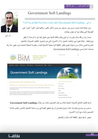 10
2017 ‫مايو‬ ‫عشر‬ ‫التاسع‬ ‫العدد‬
                                  
Government Soft Landings
‫ي‬�‫سل‬ ‫معر‬
‫البناء؟‬ ‫بيئة‬ ‫في‬ ً‫ا‬‫حقيقي‬ ً‫ا‬‫فرق‬ ‫تحدث‬ ‫أن‬ ‫يمكن‬ ‫وكيف‬ ‫؟‬Government Soft Landings ‫هي‬ ‫ما‬
‫على‬ ً‫ا‬‫كبير‬ ً‫ا‬‫تأثير‬ ‫تؤثر‬ ‫ولكنها‬ ،‫بكثير‬ ‫أكبر‬ ‫صورة‬ ‫من‬ ‫صغير‬ ‫جزء‬ ‫سوى‬ ‫ليست‬ ‫البناء‬ ‫عملية‬ ‫«إن‬
»‫حياتنا‬ ‫نعيش‬ ‫أن‬ ‫بها‬ ‫يمكننا‬ ‫التي‬ ‫الطريقة‬
‫يتفق‬ ‫ال‬ ‫بنائه‬ ‫تم‬ ‫ما‬ ‫بأن‬ ‫فيه‬ ‫تعيش‬ ‫حين‬ ‫فاجأ‬ُ‫ت‬ ‫ولكنك‬ ‫بيتك‬ ‫تبني‬ ‫أن‬ ‫وقررت‬ ‫بمال‬ ‫رزقك‬ ‫ربنا‬ ‫حسنا‬
‫والتشغيل‬ ‫الصيانة‬ ‫تكاليف‬ .‫تسليمها‬ ‫يتم‬ ‫التي‬ ‫األصول‬ ‫وأداء‬ ‫العميل‬ ‫توقعات‬ ‫بين‬ ‫فجوة‬ ‫هناك‬ , ‫توقعك‬ ‫مع‬
‫وقد‬ ‫هذا‬ ‫تغيير‬ ‫تريد‬ ‫المتحدة‬ ‫المملكة‬ ‫حكومة‬ ،‫للبناء‬ ‫األصلية‬ ‫الرأسمالية‬ ‫التكلفة‬ ‫بكثير‬ ‫تفوق‬ ‫حياته‬ ‫دورة‬ ‫خالل‬ ‫للمبنى‬ ‫الجارية‬
.Government Soft Landings ‫يسمى‬ ‫شيئا‬ ‫وضعت‬
Government Soft Landings ‫خالل‬ ‫من‬ ‫والبناء‬ ‫التصميم‬ ‫مراحل‬ ‫خالل‬ ‫المبنية‬ ‫ألصولنا‬ ‫النتائج‬ ‫أفضل‬ ‫لدعم‬
‫مالئمة‬ ‫وتقديم‬ ‫لألصل‬ ‫التشغيل‬ ‫حياة‬ ‫دورة‬ ‫في‬ ‫القيمة‬ ‫تحقيق‬ ‫يتم‬ ‫أن‬ ‫ولضمان‬ )‫(بيم‬ ‫البناء‬ ‫معلومات‬ ‫نموذج‬ ‫من‬ ‫مدعوم‬
.‫األصول‬ ‫إدارة‬ ‫مع‬ ‫والبناء‬ ‫التصميم‬
‫والتشغيل‬ ‫البناء‬ ‫أثناء‬ ‫التكلفة‬ ‫توفير‬ ‫أبسط‬ ‫بتعبير‬
.
 
