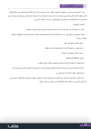 14
2017 ‫مايو‬ ‫عشر‬ ‫التاسع‬ ‫العدد‬
PLQS )ً‫ا‬‫سابق‬ ‫(المشروح‬ ‫البسيطة‬ ‫اللغة‬ ‫اسئلة‬ ‫قوائم‬ ‫يستخدمون‬ ‫ما‬ ‫عادة‬ ،GSL ‫استراتيجية‬ ‫تطبيق‬ ‫عن‬ ‫والمسؤولون‬ ‫المشاريع‬ ‫مدراء‬
‫حسب‬ ‫مجموعة‬ ‫كل‬ ‫وتعطى‬ ‫بالمشروع‬ ‫البدء‬ ‫قبل‬ ‫عمل‬ ‫لورشة‬ ‫المصلحة‬ ‫أصحاب‬ ‫استدعاء‬ ‫يتم‬ ‫حيث‬ ،‫المشروع‬ ‫لفريق‬ ‫االنخراط‬ ‫لتقييم‬ ‫كأساس‬
.‫المشروع‬ ‫متطلبات‬ ‫استعراض‬ ‫في‬ PLQS‫من‬ ‫تطويرها‬ ‫ويتم‬ ،‫لإلجابة‬ ‫أسئلة‬ ‫عدة‬ ‫اختصاصها‬
.‫والمعوقات‬ ‫األهداف‬
.‫المطلوبة‬ ‫المعلومات‬ ‫سياق‬ ‫فهم‬ ‫على‬ ‫المصلحة‬ ‫أصحاب‬ ‫من‬ ‫واسعة‬ ‫مجموعة‬ ‫عبر‬ ‫المشاركة‬ ‫هذه‬ ‫ساعدت‬
،‫وتنميتها‬ ‫تخطيطها‬ ‫حسنت‬ ‫التي‬ ‫الرئيسية‬ ‫العوامل‬ ‫لتحديد‬ ‫المصلحة‬ ‫أصحاب‬ ‫لقضايا‬ ‫سجل‬ ‫إعداد‬ ‫على‬ ‫النهج‬ ‫هذا‬ ‫مستخدمي‬ ‫ويعتمد‬
:‫أنه‬ ‫على‬ ‫ويؤكدون‬
.‫بكثير‬ ‫أسهل‬ ‫الموقع‬ ‫تشغيل‬ ‫سيكون‬ -
.‫بالتنفيذ‬ ‫البدء‬ ‫قبل‬ ‫والمفاوضات‬ ‫االتصاالت‬ ‫استراتیجیة‬ ‫تطویر‬ ‫یمکن‬ -
.‫الميزانية‬ ‫مخصصات‬ ‫في‬ ‫الدقة‬ ‫تحسين‬ -
.‫بأكملها‬ ‫الحياة‬ ‫تكلفة‬ ‫دقة‬ ‫تحسين‬ -
.‫المطلوب‬ ‫النهائي‬ ‫والشكل‬ ‫النهائيين‬ ‫المستخدمين‬ ‫قبل‬ ‫من‬ ‫المطلوبة‬ ‫المعلومات‬ ‫فهم‬ -
.‫أقرب‬ ‫وقت‬ ‫في‬ ‫المشروع‬ ‫في‬ ‫الحق‬ ‫وقت‬ ‫في‬ ‫تنشأ‬ ‫أن‬ ‫يمكن‬ ‫كان‬ ‫التي‬ ‫الداخليين‬ ‫المصلحة‬ ‫أصحاب‬ ‫بين‬ ‫النزاعات‬ ‫معالجة‬ ‫تتم‬ ‫كما‬ -
.‫المشروع‬ ‫على‬ ‫المفروضة‬ ‫والقيود‬ ‫المخاطر‬ ‫فهم‬ -
‫شهرين‬ ‫بين‬ ‫ما‬ ‫بانتظام‬ ‫ذلك‬ ‫يستغرق‬ ‫أن‬ ‫ويمكن‬ ،‫بالتغيير‬ ‫إذن‬ ‫على‬ ‫الحصول‬ ‫يلزم‬ ،‫األصل‬ ‫في‬ ‫مقررا‬ ‫كان‬ ‫ما‬ ‫الميزانية‬ ‫تتجاوز‬ ‫وعندما‬
.‫حدوثها‬ ‫خطر‬ ‫من‬ ‫كبير‬ ‫حد‬ ‫إلى‬ ‫قللت‬ ‫العملية‬ ‫هذه‬ ‫أن‬ ‫ونعتقد‬ .‫ما‬ ‫لمشروع‬ ‫أشهر‬ ‫وستة‬
 