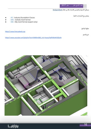 16
2017 ‫مايو‬ ‫عشر‬ ‫التاسع‬ ‫العدد‬
IfcOpenShell ‫خالل‬ ‫من‬ ifc ‫لالمتداد‬ ‫والتصدير‬ ‫اد‬ ‫ي‬�‫االست‬ ‫يمكن‬ ‫و‬
‫التالية‬ ‫االمتدادات‬ ‫مع‬ ‫يتعامل‬
●	 IFC : Industry foundation Classes
●	 DAE : Collada mesh format
●	 OBJ : Obj mesh format (export only)
‫نامج‬ ‫ب‬�‫ال‬ ‫موقع‬
https//:www.freecadweb.org
‫فيديو‬ ‫ح‬ ‫ش‬�
https//:www.youtube.com/playlist?list=PLNMim060_nUI-Vxyop7lpf9VBeW3QFp9r
 