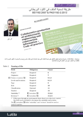 22
2017 ‫مايو‬ ‫عشر‬ ‫التاسع‬ ‫العدد‬
                                  
‫البريطاني‬ ‫الكود‬ ‫في‬ ‫الملف‬ ‫تسمية‬ ‫طريقة‬
BS1192:2007 & PAS1192-2:2013
‫ي‬�‫سل‬ ‫معر‬
‫أدناه‬ ‫الصورة‬ ‫ظهر‬ُ‫ت‬ .2 ‫المستوى‬ ‫من‬ ‫بيم‬ ‫مشروع‬ ‫ملفات‬ ‫على‬ ‫اعتمادها‬ ‫سيتم‬ ‫التي‬ ‫الملفات‬ ‫تسمية‬ ‫على‬ ‫باالتفاق‬ ‫يتعلق‬ ‫فيما‬ ‫جدا‬ ‫واضحة‬ 1192 PAS ‫مواصفات‬
:‫استخدامها‬ ‫يتم‬ ‫التي‬ ‫الحقول‬ ‫رموز‬ ‫مع‬ ،‫المعيار‬ ‫من‬ ‫مقتطف‬
 