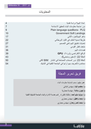 3
BIMarabia 19 2017 ‫مايو‬
4 	 ‫نقدية‬ ‫دراسة‬ ‫البيم؟‬ ‫لماذا‬
7 	‫ة‬‫االستدام‬ ‫لتحقيق‬ ‫البناء‬ ‫معلومات‬ ‫نمذجة‬ ‫دور‬
9 	Plain language questions- PLQ
10 	Government Soft Landings
17 	‫الثاني‬ ‫البيم/الجزء‬ ‫ماهو‬
22 ‫البريطاني‬ ‫الكود‬ ‫في‬ ‫الملف‬ ‫تسمية‬ ‫طريقة‬
27 	‫م‬‫التصمي‬ ‫شفي‬ ‫البيم‬ ‫تطبيق‬ ‫تحديات‬
31 	‫ي‬‫القوم‬ ‫قطر‬ ‫متحف‬
36 	‫م‬‫البي‬ ‫فضاءات‬
39 	 GPU ‫الـ‬ ‫وثورة‬ ‫االفتراضي‬ ‫الواقع‬
43 	-S‫ومنحنى‬ ‫اإلسفين‬ :22 ‫الحلقة‬
50 	‫الكلي‬ BIM ‫انتشار‬ ‫في‬ ‫المصلحة‬ ‫أصحاب‬ ‫دور‬ :23 ‫الحلقة‬
54 	‫ك‬‫التشي‬ ‫في‬ ‫التقنية‬ ‫الجامعة‬ ‫في‬ ‫ارابيا‬ ‫ببيم‬ ‫للتعريف‬ ‫محاضرة‬
‫المحتويات‬
                                
‫المجلة‬ ‫تحرير‬ ‫فريق‬
‫البناء‬ ‫معلومات‬ ‫لنمذجة‬ ‫محب‬ : ‫سليم‬ ‫عمر‬
‫انشائي‬ ‫مهندس‬ : ‫البنا‬ ‫معتصم‬ / ‫م‬
‫معمارية‬ ‫مهندسة‬ : ‫سالمة‬ ‫نجوى‬ /‫م‬
‫التقنية‬ ‫التشيكية‬ ‫الجامعة‬ ‫والبناء‬ ‫االدارة‬ ‫هندسة‬ ‫قسم‬ _ ‫دكتوراه‬ ‫طالبة‬ : ‫أحمد‬ ‫سليم‬ ‫سونيا‬ / ‫م‬
‫معماري‬ ‫مهندس‬ : ‫باعقيل‬ ‫محمد‬ / ‫م‬
‫معماري‬ ‫مهندس‬ : ‫وهدان‬ ‫ناصر‬ ‫محمد‬ / ‫م‬
 