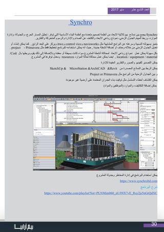 30
2017 ‫مايو‬ ‫عشر‬ ‫التاسع‬ ‫العدد‬
Synchro
‫وإدارة‬ ،‫والجدولة‬ ،‫الحرج‬ ‫المسار‬ ‫تحليل‬ :‫توفر‬ ‫التي‬ ‫األساسية‬ ‫البناء‬ ‫أنظمة‬ ‫مع‬ ‫متعددة‬ ‫تصميم‬ ‫أنظمة‬ ‫من‬ ‫االبعاد‬ ‫ثالثية‬ ‫بيم‬ ‫نماذج‬ ‫بين‬ ‫يجمع‬ Synchro
.‫والتقارير‬ ‫المتحركة‬ ‫والرسوم‬ ‫واإلدارة‬ ‫الصدام‬ ‫عن‬ ‫والكشف‬ ‫االبعاد‬ ‫رباعي‬ ‫نموذج‬ ،‫الزمني‬ ‫الجدول‬ ‫المهام‬ ‫وربط‬ ،‫الموارد‬
‫أو‬ ‫إنشاء‬ ‫يمكن‬ ‫كما‬ , ‫الرابع‬ ‫البعد‬ ‫على‬ ‫ويركز‬ itwo‫و‬ control vico‫و‬ navisworks ‫مثل‬ ‫المشابهة‬ ‫البرامج‬ ‫عن‬ ‫وسرعته‬ ‫النسبية‬ ‫بسهولته‬ ‫يتميز‬
. project - Primavera ‫مثل‬ ‫فقط‬ ‫تخطيط‬ ‫كبرنامج‬ ‫استخدامه‬ ‫يمكن‬ ‫انه‬ ‫حيث‬ , ‫جديدة‬ ‫أنشطة‬ ‫إضافة‬ ‫أو‬ ‫وحذف‬ ‫خالله‬ ‫من‬ ‫الزمني‬ ‫الجدول‬ ‫تعديل‬
/Cost ‫بال‬ ‫بربطها‬ ‫يقوم‬ ‫ذلك‬ ‫إلى‬ ‫وباإلضافة‬ ‫معقدة‬ ‫أو‬ ‫بسيطة‬ ‫كانت‬ ‫سواء‬ ‫المشروع‬ ‫أنشطة‬ ‫لمحاكاة‬ ‫االبعاد‬ ‫رباعي‬ ‫نموذج‬ ‫عمل‬ ‫يمكن‬ ‫سهولة‬ ‫بكل‬
.‫المشروع‬ ‫في‬ ‫توفرها‬ ‫ومعدل‬ resources ‫الموارد‬ ‫لحالة‬ ‫محاكاة‬ ‫عمل‬ ‫يمكن‬ ‫ايضا‬ , location / equipment / material
‫لإلدارة‬ ‫المفيدة‬ ‫والتقارير‬ ‫والصور‬ ‫للفيديو‬ ‫التصدير‬ ‫يمكن‬
SketchUp & MicroStation &ArchiCAD &Revit ‫من‬ ‫المصدرة‬ ‫النماذج‬ ‫بين‬ ‫الربط‬ ‫يمكن‬
Project or Primavera ‫مثل‬ ‫البرامج‬ ‫من‬ ‫الزمنية‬ ‫الجداول‬ ‫بين‬ ‫و‬
‫موجودة‬ ‫غير‬ ‫أرضية‬ ‫على‬ ‫المعتمدة‬ ‫الجدران‬ ‫بناء‬ ‫توقيت‬ ‫مثل‬ ‫التسلسل‬ ‫أخطاء‬ ‫اكتشاف‬ ‫يمكن‬
)‫والمواد‬ ‫(الموظفين‬ ‫والموارد‬ ،‫التكاليف‬ ‫إضافة‬ ‫يمكن‬
‫المشروع‬ ‫وجدولة‬ ‫المخاطر‬ ‫إدارة‬ ‫في‬ ‫البرنامج‬ ‫استخدام‬ ‫يمكن‬
https://www.synchroltd.com
‫البرنامج‬ ‫شرح‬
https://www.youtube.com/playlist?list=PLNMim060_nUJ9lX7vE_Rsy2js5nGrQdXC
 