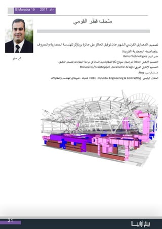 31
BIMarabia 19 2017 ‫مايو‬
‫القومي‬ ‫قطر‬ ‫متحف‬
                                  
‫والمعروف‬ ‫المعمارية‬ ‫للهندسة‬‫كر‬‫ز‬ ‫ت‬�‫بري‬ ‫جائزة‬ ‫عىل‬‫الحائز‬ ‫نوفيل‬ ‫جان‬ ‫ي‬�‫الشه‬ ‫ي‬‫الفرنس‬ ‫المعماري‬ :‫تصميم‬
‫الفريدة‬ ‫المعمارية‬ ‫.بتصاميمه‬
Gehry Technologies :‫البيم‬ ‫مدير‬
.‫الدقيق‬ ‫ي‬�‫للتسع‬ ‫العطاءات‬ ‫مرحلة‬ ‫ي‬
‫ف‬
� ‫البداية‬ ‫منذ‬ ‫للمقاول‬ ‫تكال‬ ‫نموذج‬ ‫إصدار‬ ‫تم‬ Tekla : ‫ي‬
‫ئ‬�‫االنشا‬ ‫التصميم‬
Rhinoceros/Grasshopper -parametric design : ‫ي‬‫الفرع‬ ‫ي‬
‫ئ‬�‫االنشا‬ ‫التصميم‬
Arup ‫ميب‬ ‫مستشار‬
‫والمقاوالت‬ ‫للهندسة‬ ‫هيونداي‬ - ‫هديك‬ HDEC - Hyundai Engineering & Contracting ‫ي‬‫الرئيس‬ ‫المقاول‬
‫ي‬�‫سل‬ ‫معر‬
 