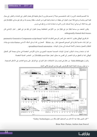 33
BIMarabia 19 2017 ‫مايو‬
‫مجال‬ ‫في‬ ‫والتطور‬ ‫الخامات‬ ‫في‬ ‫التطور‬ ‫بفضل‬ ‫لكن‬ ‫تطبيقه‬ ‫يمكن‬ ‫وال‬ ‫نظري‬ ‫تصميم‬ ‫أو‬ ً‫ال‬‫خيا‬ ‫المتخصصين‬ ‫إغلب‬ ‫يراه‬ ‫الذي‬ ‫للمتحف‬ ‫التصميم‬ ‫هذا‬
‫طن‬ 28،000 ،‫إيفرسنداي‬ ‫قبل‬ ‫من‬ ‫ومصنوعة‬ ‫ملفقة‬ ،‫الصلب‬ ‫من‬ ‫كبيرة‬ ‫كمية‬ ‫استخدام‬ ‫تم‬ ،‫حقيقة‬ ‫الى‬ ‫الخيال‬ ‫تحول‬ ‫تكال‬ ‫برنامج‬ ‫وخاصة‬ ‫البيم‬ ‫تقنية‬
.‫باريس‬ ‫في‬ ‫إيفل‬ ‫برج‬ ‫لبناء‬ ‫استخدامه‬ ‫تم‬ ‫الذي‬ ‫الوزن‬ ‫أضعاف‬ ‫أربعة‬ ‫حوالي‬ ‫أي‬ ،‫الدقة‬ ‫وجه‬ ‫على‬
‫كان‬ ‫اإلنشائي‬ ‫الحل‬ , ‫القطر‬ ‫في‬ ‫متر‬ 80 ‫الى‬ ‫الطول‬ ‫ويصل‬ ‫المتقاطعة‬ ‫األقراص‬ ‫من‬ ‫متر‬ 200 ‫في‬ ‫متر‬ 300 ‫مساحة‬ ‫من‬ ‫المتحف‬ ‫يتكون‬
orthogonally-framed steel trusses
parametric Generative Components script-based ‫التوليدية‬ ‫للمكونات‬ ‫البرمجي‬ ‫النص‬ ‫على‬ ‫تعتمد‬ ‫أداة‬ ‫بتطوير‬ ‫الهيكلي‬ ‫الفريق‬ ‫قام‬
‫بيانات‬ ‫مع‬ wire-frames ‫األساسي‬ ‫السلك‬ ‫ملئ‬ ‫تم‬ ‫كما‬ .‫المعماري‬ Rhino ‫رينو‬ ‫داخل‬ ‫الصحيح‬ ‫الموضع‬ ‫في‬ ‫إطارية‬ ‫هندسية‬ ‫إنشاء‬ ‫أجل‬ ‫من‬
. spreadsheet-based automation ‫البيانات‬ ‫جداول‬ ‫إلى‬ ‫المستندة‬ ‫األتمتة‬ ‫باستخدام‬ ‫والتحميل‬ ‫الملكية‬
‫للتحليل‬ ‫أكبر‬ ‫مجمعة‬ ‫نماذج‬ ‫في‬ ‫المنفصلة‬ ‫األقراص‬ ‫نماذج‬ ‫بين‬ ‫للجمع‬ ‫خصيصا‬ ‫المصممة‬ ‫البيانات‬ ‫لجداول‬ ‫الماكرو‬ ‫وحدات‬ ‫استخدام‬ ‫تم‬ ‫كما‬
.‫المنفصلة‬ ‫الصلبة‬ ‫العناصر‬ ‫من‬ 250،000 ‫تصميم‬ ‫عملية‬ ‫لجعل‬ ،‫ممكن‬ ‫حد‬ ‫أقصى‬ ‫إلى‬ ‫العنصر‬ ‫قوة‬ ‫من‬ ‫التحقق‬ ‫تم‬ ‫كما‬ .‫الهيكلي‬
.‫الصحيحة‬ ‫األماكن‬ ‫في‬ ‫العناصر‬ ‫وضع‬ ‫على‬ ‫التركيز‬ ‫مع‬ ‫النموذج‬ ‫داخل‬ ‫االشتباكات‬ ‫وحل‬ ‫تحديد‬ ‫في‬ ‫فعال‬ ‫دور‬ Tekla BIMsight ‫ل‬ ‫وكان‬
‫االبعاد‬ ‫ثالثي‬ ‫الموديل‬ ‫من‬ ‫حدة‬ ‫على‬ ‫قرص‬ ‫لكل‬ ‫االبعاد‬ ‫ثنائية‬ ‫رسومات‬ ‫عمل‬ ‫تم‬ ‫و‬
”Gehry Technologies ‫دون‬ ‫بذلك‬ ‫القيام‬ ‫المستحيل‬ ‫من‬ ‫كان‬ ‫ألنه‬ ‫جدا‬ ‫معقدا‬ ‫المبنى‬ ‫““كان‬
Brian Wait- Partner, Ateliers Jean Nouvel
 