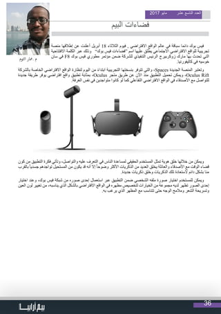 36
2017 ‫مايو‬ ‫عشر‬ ‫التاسع‬ ‫العدد‬
‫منصة‬ ‫إطالقها‬ ‫عن‬ ‫أعلنت‬ ‫أبريل‬ 18 ‫الثالثاء‬ ‫فيوم‬ , ‫االفتراضي‬ ‫الواقع‬ ‫عالم‬ ‫في‬ ‫سباقة‬ ‫دائما‬ ‫بوك‬ ‫فيس‬
‫االفتتاحية‬ ‫الكلمة‬ ‫عبر‬ ‫وذلك‬ ”‫بوك‬ ‫فيس‬ ‫“فضاءات‬ ‫اسم‬ ‫عليها‬ ‫يطلق‬ ‫االجتماعي‬ ‫االفتراضي‬ ‫للواقع‬ ‫تجريبية‬
‫سان‬ ‫في‬ F8 ‫بوك‬ ‫فيس‬ ‫مطوري‬ ‫مؤتمر‬ ‫ضمن‬ ‫للشركة‬ ‫التنفيذي‬ ‫الرئيس‬ ‫زوكربيرج‬ ‫مارك‬ ‫بها‬ ‫تحدث‬ ‫التي‬
.‫كاليفورنيا‬ ‫في‬ ‫خوسيه‬
‫بالشركة‬ ‫الخاصة‬ ‫االفتراضي‬ ‫الواقع‬ ‫لنظارة‬ ‫اليوم‬ ‫من‬ ً‫ء‬‫ابتدا‬ ‫التجريبية‬ ‫بنسختها‬ ‫تتوفر‬ ‫والتي‬ ،Spaces ‫الجديدة‬ ‫المنصة‬ ‫وتعتبر‬
‫جديدة‬ ‫طريقة‬ ‫يوفر‬ ‫افتراضي‬ ‫واقع‬ ‫تطبيق‬ ‫بمثابة‬ ،Oculus ‫متجر‬ ‫طريق‬ ‫عن‬ ‫اآلن‬ ‫منذ‬ ‫التطبيق‬ ‫تحميل‬ ‫ويمكن‬ ،Oculus Rift
.‫الغرفة‬ ‫نفس‬ ‫في‬ ‫متواجدين‬ ‫كانوا‬ ‫لو‬ ‫كما‬ ‫التفاعلي‬ ‫االفتراضي‬ ‫الواقع‬ ‫في‬ ‫األصدقاء‬ ‫مع‬ ‫للتواصل‬
‫كون‬ ‫من‬ ‫التطبيق‬ ‫فكرة‬ ‫وتأتي‬ ،‫والتواصل‬ ‫عليه‬ ‫التعرف‬ ‫في‬ ‫الناس‬ ‫لمساعدة‬ ‫الحقيقي‬ ‫المستخدم‬ ‫تمثل‬ ‫هوية‬ ‫خلق‬ ‫خاللها‬ ‫من‬ ‫ويمكن‬
‫بالقرب‬ ً‫ا‬‫جسدي‬ ‫تواجدهم‬ ‫المستحيل‬ ‫من‬ ‫يكون‬ ‫قد‬ ‫أنه‬ ‫إال‬ ً‫ا‬‫وضوح‬ ‫األكثر‬ ‫الذكريات‬ ‫من‬ ‫العديد‬ ‫يخلق‬ ‫والعائلة‬ ‫األصدقاء‬ ‫مع‬ ‫الوقت‬ ‫قضاء‬
.‫جديدة‬ ‫ذكريات‬ ‫وخلق‬ ‫الذكريات‬ ‫تلك‬ ‫الستعادة‬ ‫دائم‬ ‫بشكل‬ ‫منا‬
‫اختيار‬ ‫وعند‬ ،‫بوك‬ ‫فيس‬ ‫شبكة‬ ‫من‬ ‫صوره‬ ‫إحدى‬ ‫استعمال‬ ‫عبر‬ ‫التطبيق‬ ‫ضمن‬ ‫الشخصي‬ ‫ملفه‬ ‫صورة‬ ‫اختيار‬ ‫للمستخدم‬ ‫ويمكن‬
‫العين‬ ‫لون‬ ‫تغيير‬ ‫من‬ ،‫يناسبه‬ ‫الذي‬ ‫بالشكل‬ ‫االفتراضي‬ ‫الواقع‬ ‫في‬ ‫مظهره‬ ‫لتخصيص‬ ‫الخيارات‬ ‫من‬ ‫مجموعة‬ ‫لديه‬ ‫تظهر‬ ‫الصور‬ ‫إحدى‬
.‫به‬ ‫يرغب‬ ‫الذي‬ ‫المظهر‬ ‫مع‬ ‫تتناسب‬ ‫حتى‬ ‫الوجه‬ ‫ومالمح‬ ‫الشعر‬ ‫وتسريحة‬
                                  
‫التوم‬ ‫.معار‬ ‫م‬
‫البيم‬ ‫فضاءات‬
 