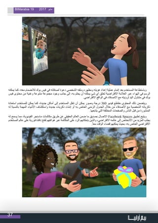 37
BIMarabia 19 2017 ‫مايو‬
‫يمكنه‬ ‫كما‬ ،‫معه‬ ‫لالنضمام‬ ‫بوك‬ ‫فيس‬ ‫في‬ ‫أصدقائه‬ ‫دعوة‬ ‫الشخصي‬ ‫وملفه‬ ‫ومظهره‬ ‫هويته‬ ‫إعداد‬ ‫عملية‬ ‫إتمام‬ ‫بعد‬ ‫المستخدم‬ ‫وباستطاعة‬
‫فيس‬ ‫محتوى‬ ‫من‬ ‫وغنية‬ ‫متنوعة‬ ‫مجموعة‬ ‫وجود‬ ‫جانب‬ ‫إلى‬ ،‫به‬ ‫يحلم‬ ‫أن‬ ‫يمكنه‬ ‫شئ‬ ‫أي‬ ‫لخلق‬ ‫االفتراضية‬ ‫العالمة‬ ‫عبر‬ ‫الهواء‬ ‫في‬ ‫الرسم‬
.‫االفتراضي‬ ‫الواقع‬ ‫في‬ ‫االصدقاء‬ ‫مع‬ ‫لرؤيته‬ ‫اليد‬ ‫متناول‬ ‫في‬ ‫بوك‬
‫استعادة‬ ‫للمستخدم‬ ‫يمكن‬ ‫كما‬ ،‫جديدة‬ ‫أماكن‬ ‫إلى‬ ‫المستخدم‬ ‫تنقل‬ ‫أن‬ ‫يمكن‬ ‫وصور‬ ‫درجة‬ 360 ‫فيديو‬ ‫مقاطع‬ ‫المحتوى‬ ‫ذلك‬ ‫ويتضمن‬
‫له‬ ‫بالنسبة‬ ‫المهمة‬ ‫األشياء‬ ‫واستكشاف‬ ‫جديدة‬ ‫ذكريات‬ ‫إنشاء‬ ‫أو‬ ‫به‬ ‫الخاص‬ ‫الزمني‬ ‫الجدول‬ ‫خالل‬ ‫من‬ ‫األصدقاء‬ ‫مع‬ ‫الشخصية‬ ‫ذكرياته‬
.‫يتابعها‬ ‫التي‬ ‫المختلفة‬ ‫والصفحات‬ ‫الناس‬ ‫قبل‬ ‫من‬ ‫المنشورة‬
‫له‬ ‫يسمح‬ ‫مما‬ ،‫الفيديوية‬ ‫ماسنجر‬ ‫مكالمات‬ ‫طريق‬ ‫عن‬ ‫الحقيقي‬ ‫العالم‬ ‫ضمن‬ ‫ما‬ ‫بصديق‬ ‫االتصال‬ Facebook Spaces ‫تطبيق‬ ‫ويتيح‬
‫المستخدم‬ ‫عالم‬ ‫على‬ ‫فورية‬ ‫نافذة‬ ‫لفتح‬ ‫هواتفهم‬ ‫عبر‬ ‫المكالمة‬ ‫على‬ ‫الرد‬ ‫بإمكانهم‬ ‫والذين‬ ،‫االفتراضي‬ ‫عالمه‬ ‫إلى‬ ‫األشخاص‬ ‫من‬ ‫المزيد‬ ‫بجلب‬
.ً‫ا‬‫مع‬ ‫الوقت‬ ‫قضاء‬ ‫يمكنهم‬ ‫بحيث‬ ،‫به‬ ‫الخاص‬ ‫االفتراضي‬
 