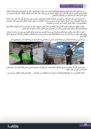 38
2017 ‫مايو‬ ‫عشر‬ ‫التاسع‬ ‫العدد‬
‫إمكانية‬ ‫للمستخدم‬ ‫توفيرها‬ ‫طريق‬ ‫عن‬ ‫وذلك‬ ،‫للجميع‬ ‫مريح‬ ‫مكان‬ ‫عن‬ ‫عبارة‬ Facebook Spaces ‫تطبيق‬ ‫بجعل‬ ‫بوك‬ ‫فيس‬ ‫وترغب‬
‫إلى‬ ‫المستخدم‬ ‫نقل‬ ‫على‬ ‫المؤقت‬ ‫التوقف‬ ‫ميزة‬ ‫تعمل‬ ‫حيث‬ ،‫وقت‬ ‫أي‬ ‫في‬ ‫المؤقت‬ ‫التوقف‬ ‫على‬ ‫القدرة‬ ‫ذلك‬ ‫في‬ ‫بما‬ ‫التجربة‬ ‫بكامل‬ ‫التحكم‬
.‫واألشخاص‬ ‫األنشطة‬ ‫عن‬ ً‫ا‬‫بعيد‬ ‫استراحة‬ ‫ألخذ‬ ‫هادئ‬ ‫مكان‬
‫البداية‬ ‫سوى‬ ‫ليس‬ ‫ذلك‬ ‫كل‬ ‫فإن‬ ‫بوك‬ ‫فيس‬ ‫وبحسب‬ ،‫بالمستخدم‬ ‫الخاصة‬ ‫المساحة‬ ‫من‬ ‫وإزالتهم‬ ‫األصدقاء‬ ‫كتم‬ ‫خيار‬ ‫يتواجد‬ ‫كما‬
،ً‫ا‬‫وضوح‬ ‫أكثر‬ ‫االفتراضي‬ ‫الواقع‬ ‫تجربة‬ ‫يجعل‬ ‫ما‬ ‫استكشاف‬ ‫ومواصلة‬ ‫جديدة‬ ‫ميزات‬ ‫بإضافة‬ ‫الشركة‬ ‫وتعد‬ ،‫التجريبية‬ ‫والمرحلة‬
.‫المنصات‬ ‫من‬ ‫المزيد‬ ‫عبر‬ ‫التجربة‬ ‫لتوفير‬ ‫الوقت‬ ‫مرور‬ ‫مع‬ ‫وتخطط‬
‫خلق‬ ‫وكذلك‬ ‫التعامل‬ ‫في‬ ‫ومرونة‬ ‫سهولة‬ ‫من‬ ‫ذلك‬ ‫سيوفره‬ ‫وما‬ ‫البيم‬ ‫مجال‬ ‫في‬ ‫تطبيقه‬ ‫حال‬ ‫في‬ ‫ذلك‬ ‫سيكون‬ ‫كيف‬ ‫معي‬ ‫تتخيلوا‬ ‫أن‬ ‫ولكم‬
. ‫المبنى‬ ‫داخل‬ ‫والتجول‬ ‫واإلنشاء‬ ‫التنفيذ‬ ‫وحتى‬ ‫التصميم‬ ‫من‬ ‫ابتداءا‬ ‫الهندسي‬ ‫العمل‬ ‫مراحل‬ ‫لكل‬ ‫افتراضية‬ ‫بيئة‬
‫المسافات‬ ‫تباعدت‬ ‫وان‬ ‫حتى‬ ‫االفتراضي‬ ‫الواقع‬ ‫طريق‬ ‫عن‬ ‫التصميم‬ ‫مرحلة‬ ‫في‬ ‫العمالء‬ ‫مع‬ ‫اجتماعاتكم‬ ‫ستكون‬ ‫كيف‬ ‫نفكر‬ ‫بنا‬ ‫هلموا‬
‫الواقع‬ ‫طريق‬ ‫عن‬ ‫ذلك‬ ‫وكل‬ ‫والمقاولين‬ ‫الخامات‬ ‫وموردي‬ ‫المشروع‬ ‫مهندسي‬ ‫كافة‬ ‫ومقابلة‬ ‫الرسومات‬ ‫إعداد‬ ‫مرحلة‬ ‫ستكون‬ ‫وكيف‬ ‫بينكم‬
‫االفتراضي‬
‫البيم‬ ‫تطبيق‬ ‫برامج‬ ‫بأحد‬ ً‫ا‬‫كلي‬ ‫مربوطة‬ ‫افتراضية‬ ‫بيئة‬ ‫في‬ ‫حذفه‬ ‫أو‬ ‫للمبنى‬ ‫عنصر‬ ‫إضافة‬ ‫من‬ ‫ستتمكن‬ ‫أنك‬ ‫ذلك‬ ‫من‬ ‫األدهى‬ ‫بل‬
‫والتراخيص‬ ‫اإلجراءات‬ ‫كافة‬ ‫وعمل‬ ‫المباني‬ ‫تصميم‬ ‫أثناء‬ ‫تنتج‬ ‫التي‬ ‫والتعارضات‬ ‫المشاكل‬ ‫جميع‬ ‫حل‬ ‫يمكننا‬ ‫ذلك‬ ‫كل‬ ‫طريق‬ ‫فعن‬
‫مكتبنا‬ ‫نغادر‬ ‫أن‬ ‫حتى‬ ‫دون‬ ‫الالزمة‬
. ‫يوم‬ ‫بعد‬ ً‫ا‬‫يوم‬ ‫بالكثير‬ ‫يفاجئنا‬ ‫الذي‬ ‫العالم‬ … ‫البيم‬ ‫عالم‬ ‫من‬ ‫استخالصه‬ ‫تم‬ ‫ما‬ ‫أنجح‬ ‫هو‬ Virtual Reality ‫الـ‬ ‫أو‬ ‫االفتراضي‬ ‫العالم‬
 