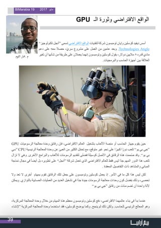 39
BIMarabia 19 2017 ‫مايو‬
”‫تكنولوجيز‬ ‫“أنجل‬ ‫تسمى‬ ‫االفتراضي‬ ‫الواقع‬ ‫لتقنيات‬ ‫شركة‬ ‫تومبسون‬ ‫وإيان‬ ‫كوسلين‬ ‫ديفيد‬ ‫أسس‬
‫دعم‬ ‫على‬ ‫معه‬ ‫حصال‬ ،ّ‫ي‬‫سر‬ ‫مشروع‬ ‫على‬ ‫العمل‬ ‫من‬ ‫عامين‬ ‫وبعد‬ .Technologies Angle
‫تغير‬ ‫أن‬ ‫شأنها‬ ‫من‬ ‫طريقة‬ ‫على‬ ‫يعمالن‬ ‫إنهما‬ ‫وتومبسون‬ ‫كوسلين‬ ‫يقول‬ ،‫دوالر‬ ‫ماليين‬ 8 ‫قدره‬ ‫مادي‬
.‫والبرمجيات‬ ‫الحاسب‬ ‫أجهزة‬ ‫بين‬ ‫العالقة‬
GPU ‫الرسوميات‬ ‫معالجة‬ ‫وحدة‬ ‫رقائق‬ ‫فإن‬ ،‫االفتراضي‬ ‫العالم‬ ‫بتشغيل‬ ‫األلعاب‬ ‫منصة‬ ‫أو‬ ‫الحاسب‬ ‫جهاز‬ ‫يقوم‬ ‫حين‬
‫“سي‬ CPU ‫الرئيسية‬ ‫المعالجة‬ ‫وحدة‬ ‫عن‬ ‫العبئ‬ ‫من‬ ‫الكثير‬ ‫ل‬ّ‫م‬‫تح‬ ‫مع‬ ،‫متوقع‬ ‫غير‬ ‫نحو‬ ‫على‬ ‫ا‬ً‫كبير‬ ‫ا‬ً‫دور‬ ‫تلعب‬ ”‫يو‬ ‫بي‬ ‫“جي‬
‫تزال‬ ‫ال‬ ‫وهي‬ .‫األخرى‬ ‫والبرامج‬ ‫لأللعاب‬ ‫الرسومات‬ ‫لتقديم‬ ‫فضلى‬ ‫كوسيلة‬ ‫األصل‬ ‫في‬ ‫الرقائق‬ ‫هذة‬ ‫ممت‬ُ‫ص‬ ‫وقد‬ .”‫يو‬ ‫بي‬
‫نمذجة‬ ‫مجال‬ ‫في‬ ً‫ا‬‫أيض‬ ‫بل‬ ‫تطويره‬ ‫على‬ ”‫“أنجل‬ ‫شركة‬ ‫تعمل‬ ‫الذي‬ ‫االفتراضي‬ ‫للعالم‬ ‫فقط‬ ‫ليس‬ ‫ًا‬‫د‬‫ج‬ ‫المهم‬ ‫الدور‬ ‫هذا‬ ‫تلعب‬
. ‫المعقدة‬ ‫التفاصيل‬ ‫ذات‬ ‫والمشاهد‬ ‫المباني‬
‫وال‬ ‫تعد‬ ‫ال‬ ‫أخرى‬ ‫بمهام‬ ‫تقوم‬ ‫الرقائق‬ ‫تلك‬ ‫جعل‬ ‫على‬ ‫وتومبسون‬ ‫كوسلين‬ ‫يعمل‬ ‫إذ‬ .‫األمر‬ ‫في‬ ‫ما‬ ‫كل‬ ‫هذا‬ ‫ليس‬ ‫لكن‬
‫ويمكن‬ .‫بالتوازي‬ ‫الحسابية‬ ‫العمليات‬ ‫من‬ ‫العديد‬ ‫تشغيل‬ ‫في‬ ‫ًا‬‫د‬‫ج‬ ‫جيدة‬ ‫الرسومات‬ ‫معالجة‬ ‫وحدات‬ ‫كون‬ ‫بفضل‬ ‫وذلك‬ ،‫تحصى‬
”‫يو‬ ‫بي‬ ‫“جي‬ ‫رقائق‬ ‫من‬ ‫مئات‬ ‫تضم‬ ‫أن‬ ‫واحدة‬ ‫آللة‬
،‫المركزية‬ ‫المعالجة‬ ‫وحدة‬ ‫خالل‬ ‫من‬ ‫المهام‬ ‫هذة‬ ‫معظم‬ ‫وتومبسون‬ ‫كوسلين‬ ‫دفع‬ ،‫االفتراضي‬ ‫عالمهما‬ ‫بناء‬ ‫في‬ ‫بدأ‬ ‫عندما‬
‫“إلنشاء‬ ‫المركزية‬ ‫المعالجة‬ ‫وحدة‬ ‫استخدما‬ ‫فقد‬ ،‫كوسلين‬ ‫يوضح‬ ‫وكما‬ .‫ينجح‬ ‫لم‬ ‫ذلك‬ ‫ولكن‬ .‫للحاسب‬ ‫الرئيسي‬ ‫المعالج‬ ‫وهو‬
GPU ‫الـ‬ ‫وثورة‬ ‫االفتراضي‬ ‫الواقع‬
‫التوم‬ ‫.معار‬ ‫م‬
                                  
 