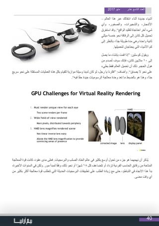 40
2017 ‫مايو‬ ‫عشر‬ ‫التاسع‬ ‫العدد‬
– ‫العالم‬ ‫هذا‬ ‫عبر‬ ‫انتقالك‬ ‫أثناء‬ ‫جديدة‬ ‫أشياء‬
‫وأي‬ ،‫والصخور‬ ،‫والشجيرات‬ ،‫األشجار‬
‫استغرق‬ ‫وقد‬ .”‫الواقع‬ ‫لتقليد‬ ‫احتاجاة‬ ‫آخر‬ ‫شيء‬
‫ميللي‬ ‫خمسة‬ ‫نحو‬ ‫الرقاقة‬ ‫إلى‬ ‫كائن‬ ‫كل‬ ‫تحميل‬
‫إلى‬ ‫بالنظر‬ ،‫ًا‬‫د‬‫ج‬ ‫طويلة‬ ‫مدة‬ ‫وهي‬ ‫واحدة‬ ‫ثانية‬
.‫لتحميلها‬ ‫يحتاجان‬ ‫التي‬ ‫األشياء‬ ‫كم‬
‫يصل‬ ‫ما‬ ‫بإنشاء‬ ‫قمت‬ ‫“إذا‬ :‫كوسلين‬ ‫ويقول‬
‫من‬ ‫صدم‬ُ‫ت‬ ‫سوف‬ ‫فإنك‬ ،‫كائن‬ ‫ماليين‬ 10 ‫إلى‬
‫بطيء‬ ‫فقط‬ ‫العالم‬ ‫تحميل‬ ‫أن‬ ‫ذلك‬ .‫الحجم‬ ‫هول‬
‫سريع‬ ‫نحو‬ ‫على‬ ‫المستقلة‬ ‫العمليات‬ ‫هذة‬ ‫بكل‬ ‫للقيام‬ ‫موازية‬ ‫وسيلة‬ ‫لدينا‬ ‫كان‬ ‫لو‬ ،‫رجل‬ ‫يا‬ ‫“فكرنا‬ :‫وأضاف‬ .”‫يصدق‬ ‫ال‬ ‫نحو‬ ‫على‬
.”‫فيه‬ ‫ا‬ً‫ق‬‫ح‬ ‫جيدة‬ ‫الرسوميات‬ ‫معالجة‬ ‫وحدة‬ ‫تعد‬ ‫ما‬ ‫بالضبط‬ ‫هو‬ ‫وهذا‬ ،‫ًا‬‫د‬‫ج‬
‫المعالجة‬ ‫قوة‬ ‫كانت‬ ،‫عقود‬ ‫مدى‬ ‫فعلى‬ .‫والبرمجيات‬ ‫الصلب‬ ‫العتاد‬ ‫عالم‬ ‫في‬ ‫بكثير‬ ‫أوسع‬ ‫تحول‬ ‫من‬ ‫جزء‬ ‫هو‬ ‫نهجهما‬ ‫أن‬ ‫ُذكر‬‫ي‬
،‫األخيرة‬ ‫السنوات‬ ‫في‬ ‫ولكن‬ .‫مور‬ ‫لمبدأ‬ ‫ا‬ً‫ق‬‫وف‬ ،‫ذلك‬ ‫نحو‬ ‫أو‬ ‫ا‬ً‫شهر‬ 18 ‫كل‬ ‫تتضاعف‬ ‫أو‬ ‫تزداد‬ ‫الفردية‬ ‫الحاسب‬ ‫رقائق‬ ‫من‬ ‫المتاحة‬
‫من‬ ‫بكثير‬ ‫أكثر‬ ‫معالجة‬ ‫قوة‬ ‫تتطلب‬ ‫التي‬ ‫الحديثة‬ ‫البرمجيات‬ ‫تطبيقات‬ ‫على‬ ‫الطلب‬ ‫زيادة‬ ‫مع‬ ‫حتى‬ ،‫التباطؤ‬ ‫في‬ ‫االتجاه‬ ‫هذا‬ ‫بدأ‬
.‫مضى‬ ‫وقت‬ ‫أي‬
 