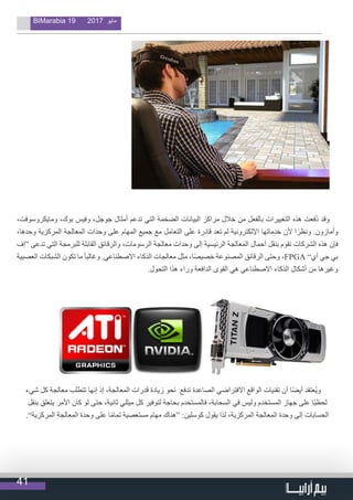 41
BIMarabia 19 2017 ‫مايو‬
،‫ومايكروسوفت‬ ،‫بوك‬ ‫وفيس‬ ،‫جوجل‬ ‫أمثال‬ ‫تدعم‬ ‫التي‬ ‫الضخمة‬ ‫البيانات‬ ‫مراكز‬ ‫خالل‬ ‫من‬ ‫بالفعل‬ ‫التغييرات‬ ‫هذه‬ ‫ُفعت‬‫د‬ ‫وقد‬
،‫وحدها‬ ‫المركزية‬ ‫المعالجة‬ ‫وحدات‬ ‫على‬ ‫المهام‬ ‫جميع‬ ‫مع‬ ‫التعامل‬ ‫على‬ ‫قادرة‬ ‫تعد‬ ‫لم‬ ‫اإللكترونية‬ ‫خدماتها‬ ‫ألن‬ ‫ا‬ً‫ونظر‬ .‫وأمازون‬
‫“إف‬ ‫تدعى‬ ‫التي‬ ‫للبرمجة‬ ‫القابلة‬ ‫والرقائق‬ ،‫الرسومات‬ ‫معالجة‬ ‫وحدات‬ ‫إلى‬ ‫الرئيسية‬ ‫المعالجة‬ ‫أحمال‬ ‫بنقل‬ ‫تقوم‬ ‫الشركات‬ ‫هذه‬ ‫فإن‬
‫العصبية‬ ‫الشبكات‬ ‫تكون‬ ‫ما‬ ً‫ا‬‫وغالب‬ .‫االصطناعي‬ ‫الذكاء‬ ‫معالجات‬ ‫مثل‬ ،‫ا‬ً‫ص‬‫خصي‬ ‫المصنوعة‬ ‫الرقائق‬ ‫وحتى‬ ،FPGA ”‫أي‬ ‫جي‬ ‫بي‬
.‫التحول‬ ‫هذا‬ ‫وراء‬ ‫الدافعة‬ ‫القوى‬ ‫هي‬ ‫االصطناعي‬ ‫الذكاء‬ ‫أشكال‬ ‫من‬ ‫وغيرها‬
‫شيء‬ ‫كل‬ ‫معالجة‬ ‫تتطلب‬ ‫إنها‬ ‫إذ‬ ،‫المعالجة‬ ‫قدرات‬ ‫زيادة‬ ‫نحو‬ ‫تدفع‬ ‫الصاعدة‬ ‫االفتراضي‬ ‫الواقع‬ ‫تقنيات‬ ‫أن‬ ‫ا‬ً‫ض‬‫أي‬ ‫ُعتقد‬‫ي‬‫و‬
‫بنقل‬ ‫يتعلق‬ ‫األمر‬ ‫كان‬ ‫لو‬ ‫حتى‬ ،‫ثانية‬ ‫ميللي‬ ‫كل‬ ‫لتوفير‬ ‫بحاجة‬ ‫فالمستخدم‬ ،‫السحابة‬ ‫في‬ ‫وليس‬ ‫المستخدم‬ ‫جهاز‬ ‫على‬ ‫ًا‬‫ي‬‫لحظ‬
.”‫المركزية‬ ‫المعالجة‬ ‫وحدة‬ ‫على‬ ‫ا‬ً‫م‬‫تما‬ ‫مستعصية‬ ‫مهام‬ ‫“هناك‬ :‫كوسلين‬ ‫يقول‬ ‫لذا‬ ،‫المركزية‬ ‫المعالجة‬ ‫وحدة‬ ‫إلى‬ ‫الحسابات‬
 