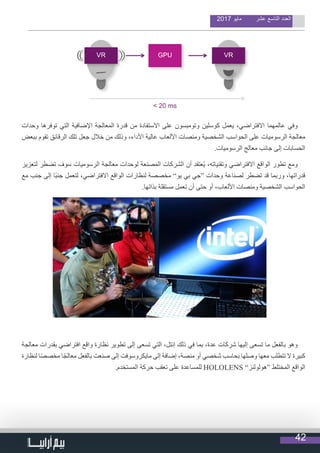 42
2017 ‫مايو‬ ‫عشر‬ ‫التاسع‬ ‫العدد‬
‫وحدات‬ ‫توفرها‬ ‫التي‬ ‫اإلضافية‬ ‫المعالجة‬ ‫قدرة‬ ‫من‬ ‫االستفادة‬ ‫على‬ ‫وتومبسون‬ ‫كوسلين‬ ‫يعمل‬ ،‫االفتراضي‬ ‫عالمهما‬ ‫وفي‬
‫ببعض‬ ‫تقوم‬ ‫الرقائق‬ ‫تلك‬ ‫جعل‬ ‫خالل‬ ‫من‬ ‫وذلك‬ ،‫األداء‬ ‫عالية‬ ‫األلعاب‬ ‫ومنصات‬ ‫الشخصية‬ ‫الحواسب‬ ‫على‬ ‫الرسوميات‬ ‫معالجة‬
.‫الرسوميات‬ ‫معالج‬ ‫جانب‬ ‫إلى‬ ‫الحسابات‬
‫لتعزيز‬ ‫تضطر‬ ‫سوف‬ ‫الرسوميات‬ ‫معالجة‬ ‫لوحدات‬ ‫المصنعة‬ ‫الشركات‬ ‫أن‬ ‫ُعتقد‬‫ي‬ ،‫وتقنياته‬ ‫االفتراضي‬ ‫الواقع‬ ‫تطور‬ ‫ومع‬
‫مع‬ ‫جنب‬ ‫إلى‬ ‫ًا‬‫ب‬‫جن‬ ‫لتعمل‬ ،‫االفتراضي‬ ‫الواقع‬ ‫لنظارات‬ ‫مخصصة‬ ”‫يو‬ ‫بي‬ ‫“جي‬ ‫وحدات‬ ‫لصناعة‬ ‫تضطر‬ ‫قد‬ ‫وربما‬ ،‫قدراتها‬
.‫بذاتها‬ ‫مستقلة‬ ‫تعمل‬ ‫أن‬ ‫حتى‬ ‫أو‬ ،‫األلعاب‬ ‫ومنصات‬ ‫الشخصية‬ ‫الحواسب‬
‫معالجة‬ ‫بقدرات‬ ‫افتراضي‬ ‫واقع‬ ‫نظارة‬ ‫تطوير‬ ‫إلى‬ ‫تسعى‬ ‫التي‬ ،‫إنتل‬ ‫ذلك‬ ‫في‬ ‫بما‬ ،‫عدة‬ ‫شركات‬ ‫إليها‬ ‫تسعى‬ ‫ما‬ ‫بالفعل‬ ‫وهو‬
‫لنظارة‬ ‫ا‬ً‫ص‬‫مخص‬ ‫ا‬ً‫ج‬‫معال‬ ‫بالفعل‬ ‫صنعت‬ ‫إلى‬ ‫مايكروسوفت‬ ‫إلى‬ ‫إضافة‬ ،‫منصة‬ ‫أو‬ ‫شخصي‬ ‫بحاسب‬ ‫وصلها‬ ‫معها‬ ‫تتطلب‬ ‫ال‬ ‫كبيرة‬
.‫المستخدم‬ ‫حركة‬ ‫تعقب‬ ‫على‬ ‫للمساعدة‬ HOLOLENS ”‫“هولولنز‬ ‫المختلط‬ ‫الواقع‬
 